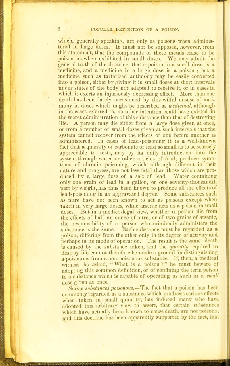 POPULAR DEFINITION OP A POISON. wliich, generally speaking, act only as poisons when adminis- tered in large doses. It must not be supposed, however, from this statement, that the compounds of these metals cease to be poisonous when exhibited in small doses. We may admit the general truth of the doctrine, that a poison in a small dose is a medicine, and a medicine in a large dose is a poison ; but a medicine such as tartarized antimony may be easily converted into a poison, either by giving it in small doses at short intervals under states of the body not adapted to receive it, or in cases in which it exerts an injuriously depressing effect. More than one death has been lately occasioned by this wilful misuse of anti- mony in doses which might be described as medicinal, although in the cases referred to, no other intention could have existed in the secret administration of this substance than that of destroying life. A person may die either from a large dose given at once, or from a number of small doses given at such intervals that the system cannot recover from the effects of one before another is administered. In cases of lead-poisoning it is a well-known fact that a quantity of carbonate of lead so small as to be scarcely appreciable to tests, may by its daily introduction into the system through water or other articles of food, produce symp- toms of chronic poisoning, which although different in their nature and progress, are not less fatal tlian those which are pro- duced by a large dose of a salt of lead. Water containing only one grain of lead in a gallon, or one seventy-thousandth part by weight, has thus been known to produce all the effects of lead-poisoning in an aggravated degree. Some substances such as nitre have not been known to act as poisons except when taken in very large doses, while arsenic acts as a poison in small doses. But in a medico-legal view, whether a person die from the effects of half an ounce of nitre, or of two grains of arsenic, the responsibility of a person who criminally administers the substance is the same. Each substance must be regarded as a poison, differing from the other only in its degree of activity and pei'haps in its mode of operation. The result is the same: death is caused by the substance taken, and the quantity required to destroy life cannot therefore be made a ground for distinguishing a poisonous from a non-|)oisonous substance. If, then, a medical witness be asked, What is a poison? he must beware of adopting this common definition, or of confining the term poison to a substance which is capable of operating as such in a small dose given at once. Saline substances poisonous.—The fact that a poison has been commonly regarded as a substance which jiroduces serious effects when taken in small quantity, has induced many who have adopted this arbitrary view to assert, that certain substances which have actually been known to cause death, are not poisons; and this doctrine has been apparently supported by the fact, that