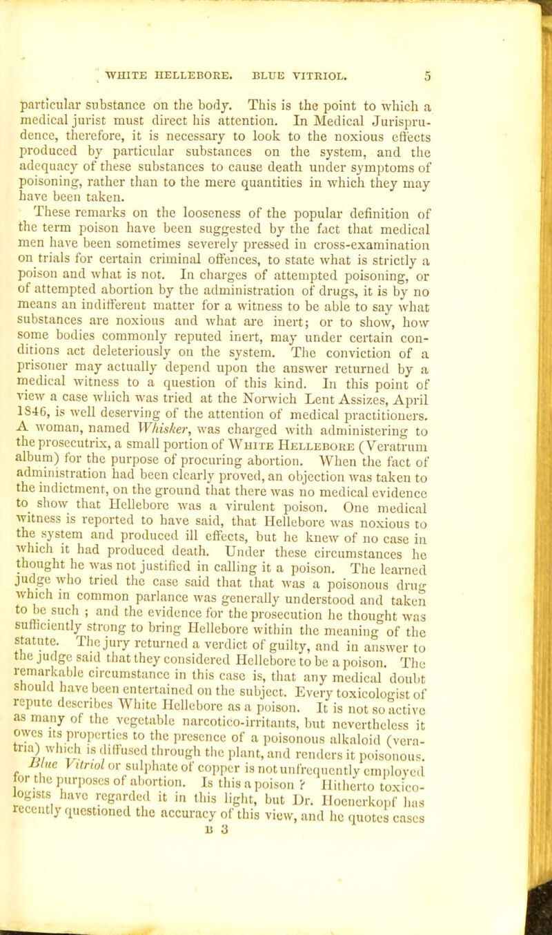 particular substance on the body. This is the point to wliich a medical jurist must direct his attention. In Medical Jurispru- dence, therefore, it is necessary to looli to the noxious effects produced by particular substances on the system, and the adequacy of these substances to cause death under symptoms of poisoning, rather than to the mere quantities in which they may have been taken. These remarks on tlie looseness of the popular definition of the term poison have been suggested by the fact that medical men have been sometimes severely pressed in cross-examination on trials for certain criminal offences, to state what is strictly a poison and what is not. In charges of attempted poisoning, or of attempted abortion by the administration of drugs, it is by no means an indifferent matter for a witness to be able to say what substances are noxious and what ai-e inert; or to show, how- some bodies commonly reputed inert, may under certain con- ditions act deleteriously on the system. Tlie conviction of a prisoner may actually depend upon the answer returned by a medical witness to a question of this kind. In this point of view a case which was tried at the Norwich Lent Assizes, April 1S46, is well deserving of the attention of medical practitioners, A woman, named Whisker, was charged with administering to the prosecutrix, a small portion of White Hellebore (Veratrum album) for the purpose of procuring abortion. When the fact of administration had been clearly proved, an objection was taken to the indictment, on the ground that there was no medical evidence to_ show that Hellebore was a virulent poison. One medical witness is reported to have said, that Hellebore was noxious to the system and produced ill effects, but he knew of no case in which it had produced death. Under these circumstances he thought he was not justified in calling it a poison. The learned judge who tried the case said that that was a poisonous drug which m common parlance was generally understood and taken to be such ; and the evidence for the prosecution he thought was sufficiently strong to bring Hellebore within the meaning of the statute. The jury returned a verdict of guilty, and in answer to the judge said that they considered Hellebore to be a poison. The remarkable circumstance in this case is, that any medical doubt Should have been entertained on the subject. Every toxicolosist of repute describes White Hellebore as a poison. It is not so active as many of the vegetable narcotico-irritants, but nevertheless it owes us properties to the presence of a poisonous alkaloid (vcra- tna) winch is diffused through the plant, and renders it poisonous. H ue Vitrwlm- sulj.li.ateof copper is notunfrequcntly emplovcd or tlio purposes of abortion. Is this a poison ? Hitlierto toxico- iogists have regarded it in this liglit, but Dr. Hoenerkopf has recently questioned the accuracy of this view, and he quotes cases