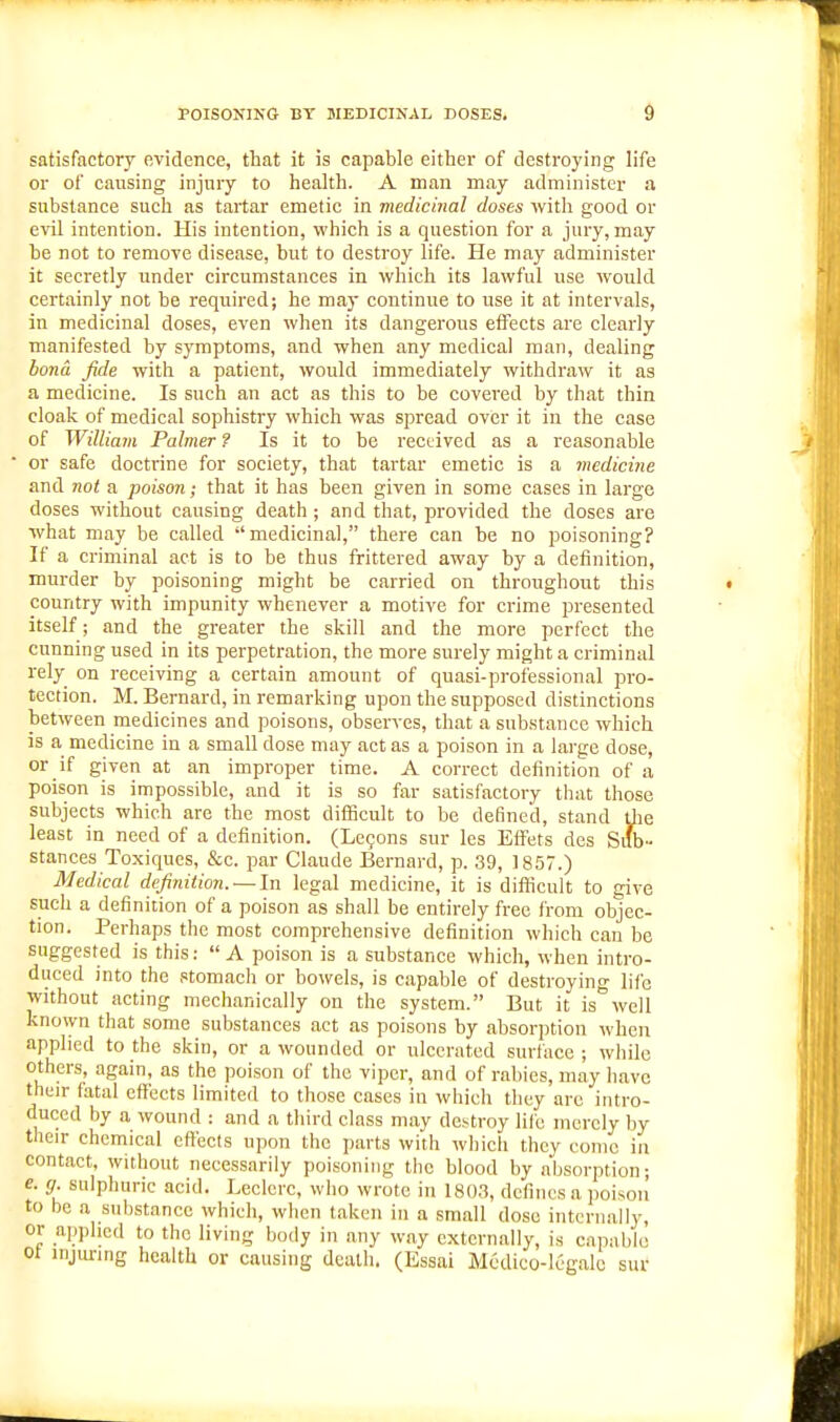 POISONING BY MEDICINAL DOSES. d satisfactory evidence, that it is capable either of destroying life or of causing injury to health. A man may administer a substance such as tartar emetic in medicinal doses with good or evil intention. His intention, which is a question for a jury, may be not to remove disease, but to destroy life. He may administer it secretly under circumstances in which its lawful use would certainly not be required; he may continue to use it at intervals, in medicinal doses, even when its dangerous effects are clearly manifested by symptoms, and when any medical man, dealing bona fide with a patient, would immediately withdraw it as a medicine. Is such an act as this to be covered by that thin cloak of medical sophistry which was spread over it in the case of William Palmer ? Is it to be received as a reasonable or safe doctrine for society, that tartar emetic is a medicine and not a poison; that it has been given in some cases in large doses without causing death ; and that, provided the doses are what may be called medicinal, there can be no poisoning? If a criminal act is to be thus frittered away by a definition, murder by poisoning might be carried on throughout this country with impunity whenever a motive for crime presented itself; and the greater the skill and the more perfect the cunning used in its perpetration, the more surely might a criminal rely on receiving a certain amount of quasi-professional pro- tection. M. Bernard, in remarking upon the supposed distinctions between medicines and poisons, observes, that a substance which is a medicine in a small dose may act as a poison in a large dose, or if given at an improper time. A correct definition of a poison is impossible, and it is so far satisfactory that those subjects which are the most difBcult to be defined, stand die least in need of a definition. (Lefons sur les Effets des Sub- stances Toxiques, &c. par Claude Bernard, p. 39, 1857.) Medical definition. —In legal medicine, it is difficult to give such a definition of a poison as shall be entirely free from objec- tion. Perhaps the most comprehensive definition which can be suggested is this: A poison is a substance which, when intro- duced into the stomach or bowels, is capable of destroying life without acting mechanically on the system. But it is''well known that some substances act as poisons by absorption when applied to the skin, or a wounded or ulcerated surface ; while others, again, as the poison of the viper, and of rabies, may have their fatal effects limited to those cases in which they are intro- duced by a wound : and a third class may destroy life merely by their chemical effects upon the jiarts with which they conic in contact, without necessarily poisoning the blood by absorption; e. g. sulphuric acid. Leclcrc, who wrote in 180.3, defines a jioisoii to be a substance which, when l.akeii in a small dose internally, or applied to the living body in .my way externally, is capable ot iiijimng health or causing death. (Essai Medico-legalc sur