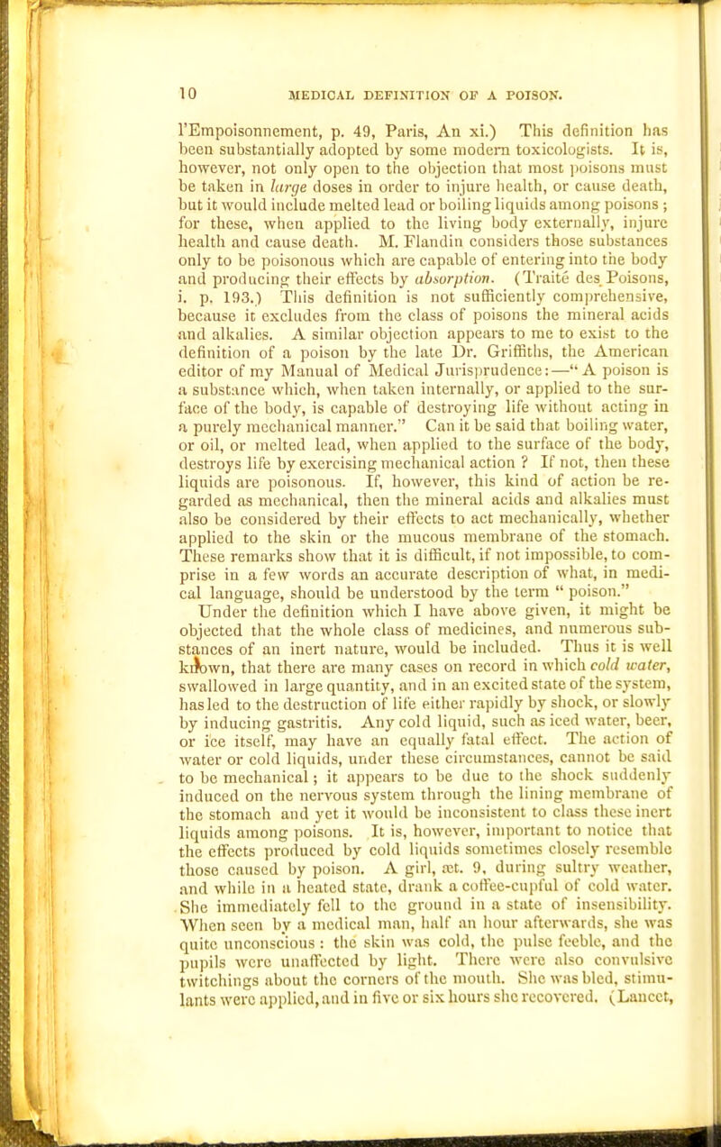 rEmpoisonnement, p. 49, Paris, An xi.) This definition has heea substantially adopted by some modern toxicologists. It is, however, not only open to the objection that most poisons must be taken in laiye doses in order to injure health, or cause death, but it would include melted lead or boiling liquids among poisons ; for these, when applied to the living body externally, injure health and cause death. M. Flandin considers those substances only to be poisonous which are capable of entering into the body and producing their effects by absorption. (Traite des Poisons, i. p. 193.) Tiiis definition is not sufficiently comjjrehensive, because it excludes from the class of poisons the mineral acids and alkalies. A similar objection appears to me to exist to the definition of a poison by the late Dr. Griffitlis, the American editor of my Manual of Medical Juris]jrudeuce:—A poison is a substance which, when taken internally, or applied to the sur- face of the body, is capable of destroying life without acting in a purely mechanical mannei-. Can it be said that boiling water, or oil, or melted lead, when applied to the surface of the body, destroys life by exercising mechanical action ? If not, then these liquids are poisonous. If, however, this kind of action be re- garded as mechanical, then the mineral acids and alkalies must also be considered by their effects to act mechanically, whether applied to the skin or the mucous membrane of the stomach. These remarks show that it is difficult, if not impossible, to com- prise in a few words an accurate description of what, in medi- cal language, should be understood by the term  poison. Under the definition which I have above given, it might be objected that the whole class of medicines, and numerous sub- stances of an inert nature, would be included. Thus it is well kiJown, that there are many cases on record in which cold icater, swallowed in large quantity, and in an excited state of the system, has led to the destruction of life either rapidly by shock, or slowly by inducing gastritis. Any cold liquid, such as iced water, beer, or ice itself, may have an equally fatal effect. The action of water or cold liquids, under these circumstances, cannot be said to be mechanical; it appears to be due to ihc shock suddenly induced on the nervous system through the lining membrane of the stomach and yet it would be inconsistent to class these inert liquids among poisons. It is, however, important to notice that the effects produced by cold liquids sometimes closely resemble those caused by poison. A girl, xt. 9, during sultry weather, and while in a heated state, drank a coftee-cujiful of cold water. She immediately fell to the ground in a state of insensibilitj-. When seen by a medical man, half an hour afterwards, she was quite unconscious : tiie skin was cold, the pulse feeble, and the pupils were unaffected by light. There were also convulsive twitchings about the corners of the mouth. She was bled, stimu- lants were applied, and in five or six hours she recovered. (Lancet,