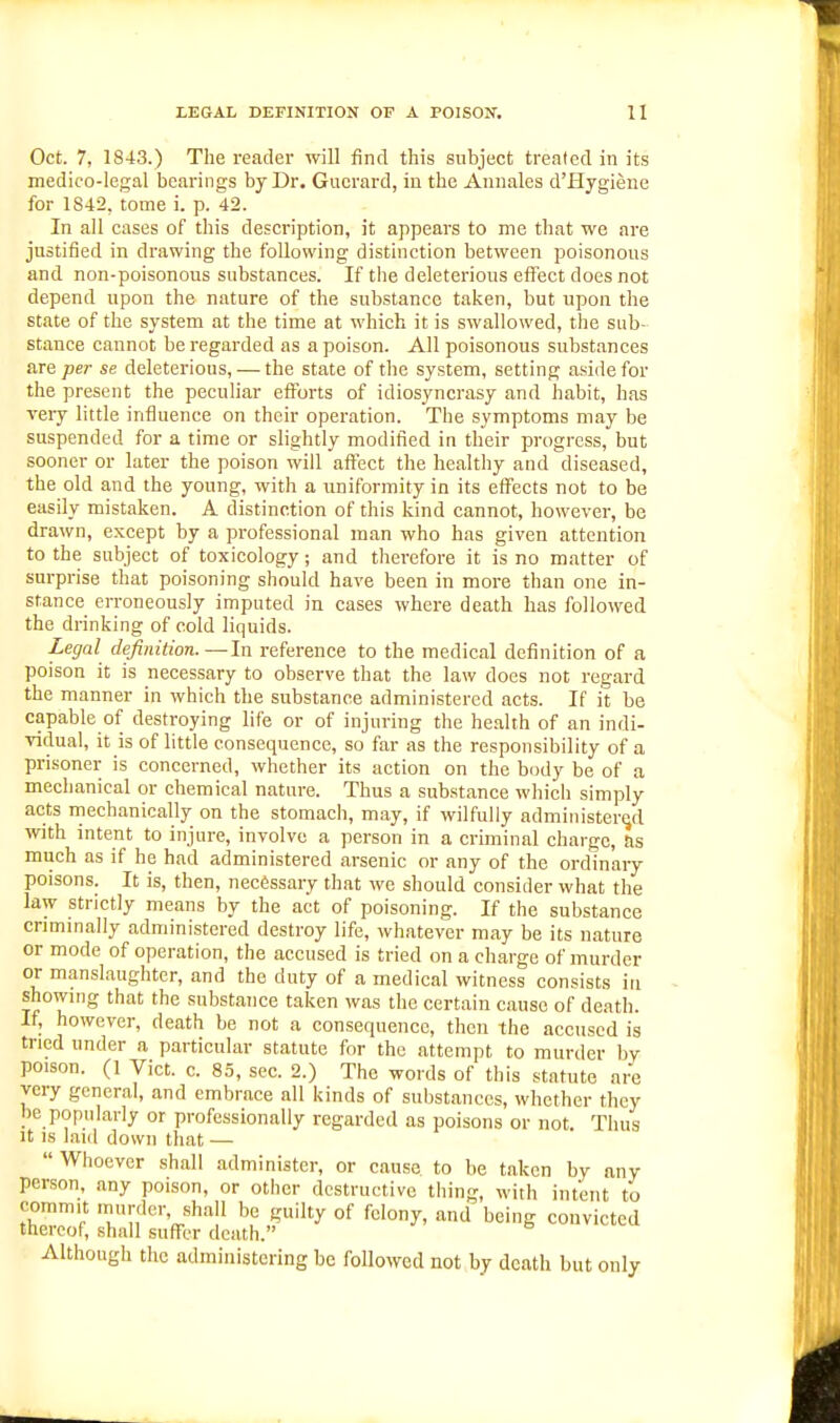 Oct. 7, 1843.) The reader will find this subject treated in its medico-legal bearings by Dr. Gucrard, in the Annales d'Hygiene for 1842, tome i. p. 42. In all cases of this description, it appears to me that we are justified in drawing the following distinction between poisonous and non-poisonous substances. If the deleterious effect does not depend upon the nature of the substance taken, but upon the state of the system at the time at which it is swallowed, the sub- stance cannot be regarded as a poison. All poisonous substances are per se deleterious, — the state of the system, setting aside for the present the peculiar efforts of idiosyncrasy and habit, has very little influence on their operation. The symptoms may be suspended for a time or slightly modified in their progress, but sooner or later the poison will affect the healthy and diseased, the old and the young, with a uniformity in its efl^ects not to be easily mistaken. A distinction of this kind cannot, however, be drawn, except by a professional man who has given attention to the subject of toxicology; and therefore it is no matter of surprise that poisoning should have been in more than one in- stance erroneously imputed in cases where death has followed the drinking of cold liquids. Legal definition.—In reference to the medical definition of a poison it is necessary to observe that the law does not regard the manner in which the substance administered acts. If it be capable of destroying life or of injuring the health of an indi- vidual, it is of little consequence, so far as the responsibility of a prisoner is concerned, whether its action on the body be of a mechanical or chemical nature. Thus a substance which simply acts mechanically on the stomach, may, if wilfully administer(id with intent to injure, involve a person in a criminal charge, tis much as if he had administered arsenic or any of the ordinary poisons. It is, then, necessary that we should consider what the law strictly means by the act of poisoning. If the substance criminally administered destroy life, whatever may be its nature or mode of operation, the accused is tried on a charge of murder or manslaughter, and the duty of a medical witness consists in showing that the substance taken was the certain cause of death. If, however, death be not a consequence, then the accused is tried under a particular statute for the attempt to murder by poison. (1 Vict. c. 85, sec. 2.) The words of this statute are very general, and embrace all kinds of substances, whether they be popularly or professionally regarded as poisons or not. Thus It IS laid down that — Whoever shall administer, or cause to be taken by any person, any poison, or other destructive thing, with intent to commit murder, shall be guilty of felony, and being convicted thereof, shall suflFer death. Although the administering be followed not by death but only