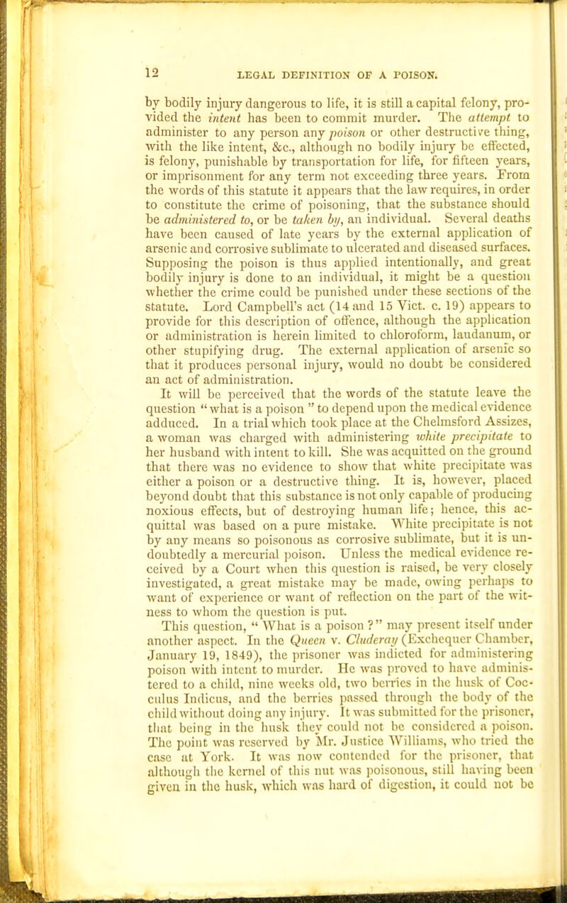 by bodily injury dangerous to life, it is still a capital felony, pro- vided the intent has been to commit murder. The attempt to administer to any person unj poison or other destructive thing, with the like intent, &c., although no bodily injury be effected, is felony, punishable by transportation for life, for fifteen years, or imprisonment for any term not exceeding three years. From, the words of this statute it appears that the law requires, in order to constitute the crime of poisoning, that the substance should be administered to, or be taken by, an individual. Several deaths have been caused of late years by the external application of arsenic and corrosive sublimate to ulcerated and diseased surfaces. Supposing the poison is thus applied intentionally, and great bodily injury is done to an individual, it might be a question whether the crime could be punished under these sections of the statute. Lord Campbell's act (14.and 15 Vict. c. 19) appears to provide for this description of offence, although the application or administration is herein limited to chloroform, laudanum, or other stupifying drug. The extern.al application of arsenic so that it produces personal injury, would no doubt be considered an act of administration. It will be perceived that the words of the statute leave the question  what is a poison  to depend upon the medical e^-idence adduced. In a trial which took place at the Chelmsford Assizes, a woman was charged with administering ivhite precipitate to her husband with intent to kill. She was acquitted on the ground that there was no evidence to show that white precipitate was either a poison or a destructive thing. It is, however, placed beyond doubt that this substance is not only capable of producing noxious effects, but of destroying human life; hence, this ac- quittal was based on a pure mistake. White precipitate is not by any means so poisonous as corrosive sublimate, but it is un- doubtedly a mercurial poison. Unless the medical evidence re- ceived by a Court when tliis question is raised, be very closely investigated, a great mistake may be made, owing perhaps to want of experience or want of reflection on the part of the wit- ness to whom the question is put. This question,  Wh.at is a poison ? may present itself under another aspect. In tlie Queen v. Cliidcray (Exchequer Chamber, January 19, 1849), the prisoner was indicted for administering poison with intent to murder. He w.as proved to have adminis- tered to a child, nine weeks old, two berries in llic husk of Coc- culus Indicns, and the berries passed through the body of the child without doing any injury. It w.os submitted for the prisoner, that being in the husk they could not he considci-cd a poison. The point w.is reserved by Mr. Justice 'Willianis, who tried the case at York. It w.as now contended for the prisoner, that although the kernel of this nut was poisonous, still having been given in the husk, which was hard of digestion, it could not be