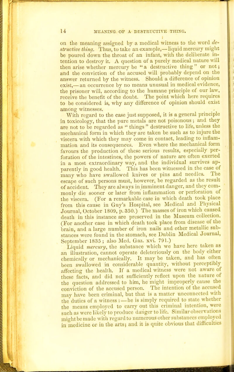 u MEANING OF A DESTRUCTIVE THING. on the meaning assigned by a medical witness to the word de- structive thing. Thus, to take an example,—liquid mercury might be poured down the throat of an infant, with the deliberate in- tention to destroy it. A question of a purely medical nature will then arise whether mercury be  a destructive thing  or not; and the conviction of the accused will probably depend on the answer returned by the witness. Should a diftereQce of opinion exist,— an occurrence by no means unusual in medical evidence, the prisoner will, according to the humane principle of our law, receive the benefit of the doubt. The point which here requires to be considered is, why any difference of opinion should exist among witnesses. With regard to the case just supposed, it is a general principle in toxicology, that the pure metals are not poisonous ; and they are not to be regarded as  things  destructive to life, unless the mechanical form in which they are taken be such as to injure the viseei'a with which they may come in contact, leading to inflam- mation and its consequences. Even where the mechanical form favours the production of these serious results, especially per- foration of the intestines, the powers of nature are often exerted in a most extraordinary way, and the individual survives ap- parently in good health. This has heeu witnessed in the case of many who have swallowed knives or pins and needles. The escape of such persons must, however, be regarded as the result of accident. They are always in imminent danger, and they com- monly die sooner or later from' inflammation or perforation of the viscera. (For a remarkable case in which death took place from this cause in Guy's Hospital, see Medical and Physical Journal, October 1809, p. 350.) The masses of iron wliich caused death in this instance are preserved in the Museum collection. (For another case in which death took place from disease of the brain, and a large number of iron nails and other nietallic sub- stances were found in tlie stomach, see Dublin Medical Journal, September 1835; also Med. Gaz. xvi. 791.) Liquid mercury, the substance which we have here taken as an illustration, cannot operate deletcriously on the body either chemically or mechanically. It may be taken, and has often been swallowed in considerable quantity, without perceptibly affecting the health. If a medical witness were not aware of these facts, and did not sufficiently reflect upon the nature of the question addressed to him, he might iniin-opcrly cause the conviction of the accused person. The intention ot the accused may have been criminal, but that is a matter unconnected with the duties of a witness :—he is simply required to state whether the means employed to carry out this criminal intention, were such as were likely to produce 'danger to life. Similar observations might be made with regard to nmnerous other substances employed in medicine or in the arts; and it is quite obvious that difliculties