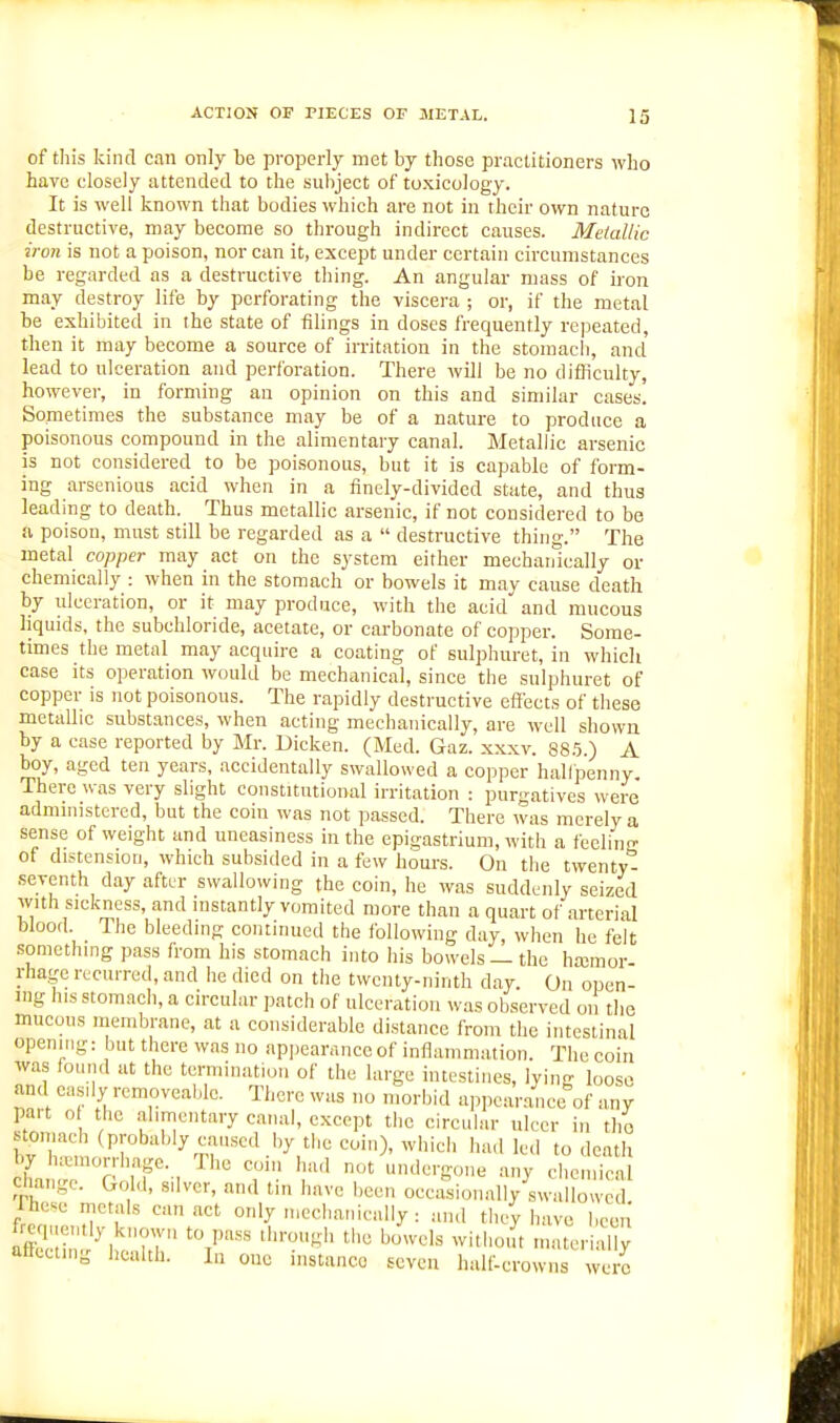 of this kind can only be properly met by those practitioners who have closely attended to the subject of toxicology. It is well known that bodies which are not in their own nature destructive, may become so through indirect causes. Metallic iron is not a poison, nor can it, except under certain circumstances be regarded as a destructive thing. An angular mass of iron may destroy life by perforating the viscera ; or, if the metal be exhibited in the state of filings in doses frequently repeated, then it may become a source of irritation in the stomach, and lead to ulceration and perforation. There will be no difficulty, however, in forming an opinion on this and similar cases. Sometimes the substance may be of a nature to produce a poisonous compound in the alimentary canal. Metallic arsenic is not considered to be poisonous, but it is capable of form- ing arsenious acid when in a finely-divided state, and thus leading to death. Thus metallic arsenic, if not considered to be a poison, must still be regarded as a  destructive thing. The metal copper may act on the system either mechanically or chemically : when in the stomach or bowels it may cause death by ulceration, or it may produce, with the acid and mucous liquids, the subchloride, acetate, or carbonate of copper. Some- times the metal may acquire a coating of sulphuret, in which case its operation would be mechanical, since the sulphuret of copper is not poisonous. The rapidly destructive effects of these metallic substances, when acting mechanically, are well shown by a case reported by Mr. Dicken. (Med. Gaz. xxxv. 88.5.) A boy, aged ten years, accidentally swallowed a copper halfpenny. There was very slight constitutional irritation : purgatives were admuiistored, but the coin was not passed. There was merely a sense of weight and uneasiness in the epigastrium, with a feelino- of distension, which subsided in a few hours. On the twenty*^ seventh day aftw swallowing the coin, he was suddenly seized with sickness, and instantly vomited more than a quart of arterial blood. The bleeding continued the following day, when he felt .something pass from his stomach into his bowels —the hajmor- rhagc rccui-red, and he died on the twenty-ninth day. On open- ing his stomach, a circular patch of ulceration was observed on the mucous membrane, at a considerable distance from the intestinal opening: but there was no apiJearnnce of inflammation. The coin was found at the termination of the large intestines, lying loose and ca.sily removeablc. There was no morbid appearance of any Fton, 1 . f canal, except the circular ulcer in the stomach (probably caused by the coin), which had led to death iuf'T Tf-, T- -Hlcrgcme any chemical change. Gold, silver, and tin have been occasionally swallowed Ihese metals can act only mechanically : and they have beeii aflccting health. In one instance seven half-crowns were.