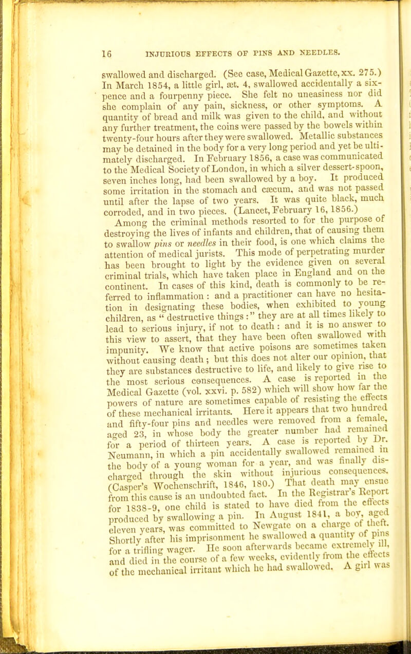 ) swallowed and discharged. (See case, Medical Gazette, xx. 275.) In March 1854, a little girl, ajt. 4, swallowed accidentally a six- pence and a fourpenny piece. She felt no uneasiness nor did she complain of any pain, sickness, or other symptoms. A quantity of bread and milk was given to the child, and without any further treatment, the coins were passed by the bowels withm twenty-four hours after they were swallowed. Metallic substances may be detained in the body for a very long period and yet be ulti- mately discharged. In February 1856, a case was communicated to the Medical Society of London, in which a silver dessert-spoon, seven inches long, had been swallowed by a boy. It produced some irritation in the stomach and ctecum. and was not passed until after the lapse of two years. It was quite black, much corroded, and in two pieces. (Lancet, February 16, 1856.) Among the criminal methods resorted to for the purpose of destroying the lives of infants and children, that of causing them to swallow pins or needles in their food, is one which claims the attention of medical jurists. This mode of perpetrating murder has been brought to light by the evidence given on several criminal trials, which have taken place in England and on the continent. In cases of this kind, death is commonly to be re- ferred to inflammation : and a practitioner can have no hesita- tion in designating these bodies, when exhibited to young children, as  destructive things : they are at aU times hkely to lead to serious injury, if not to death: and it is no answer to this view to assert, that they have been often swallowed with impunity. We know that active poisons are sometimes taken without causing death ; but this does not alter our opmion, that they are substances destructive to life, and likely to give rise to the most serious consequences. A case is reported m the Medical Gazette (vol. ^vi. p. 582) which will show how far the powers of nature are sometimes capable of resisting the ettects of these mechanical irritants. Here it appears that two hundred and fifty-four pins and needles were removed from a temale aged 23, in whose body the greater number had remained for a period of tiiirteen years. A case is reported by Ur. Neumann, in which a pin accidentally swallowed remained m the body of a young woman for a year, and w:u« finally dis- charo-ed through the skin without injurious consequences. (Casper's Woehenschrift, 1846, 180.) Tiiat death may ensue from'this cause is an undoubted fact. In the f f^''^^'^''^^^^'' for 1838-9, one child is st.ated to have died from the cftccts produced by swallowing a pin. In August 1841 a boy aged eleven years, was committed to Newgate on a charge of theft. Shortly^afte; his imprisonment he swallowed a quantity of pm. for a tVifling wager. He soon afterwards became extremely ill, S d died in the course of a few weeks, evidently f om the eft-ec s of the mechanical irritant which he had swallowed. A gnl was