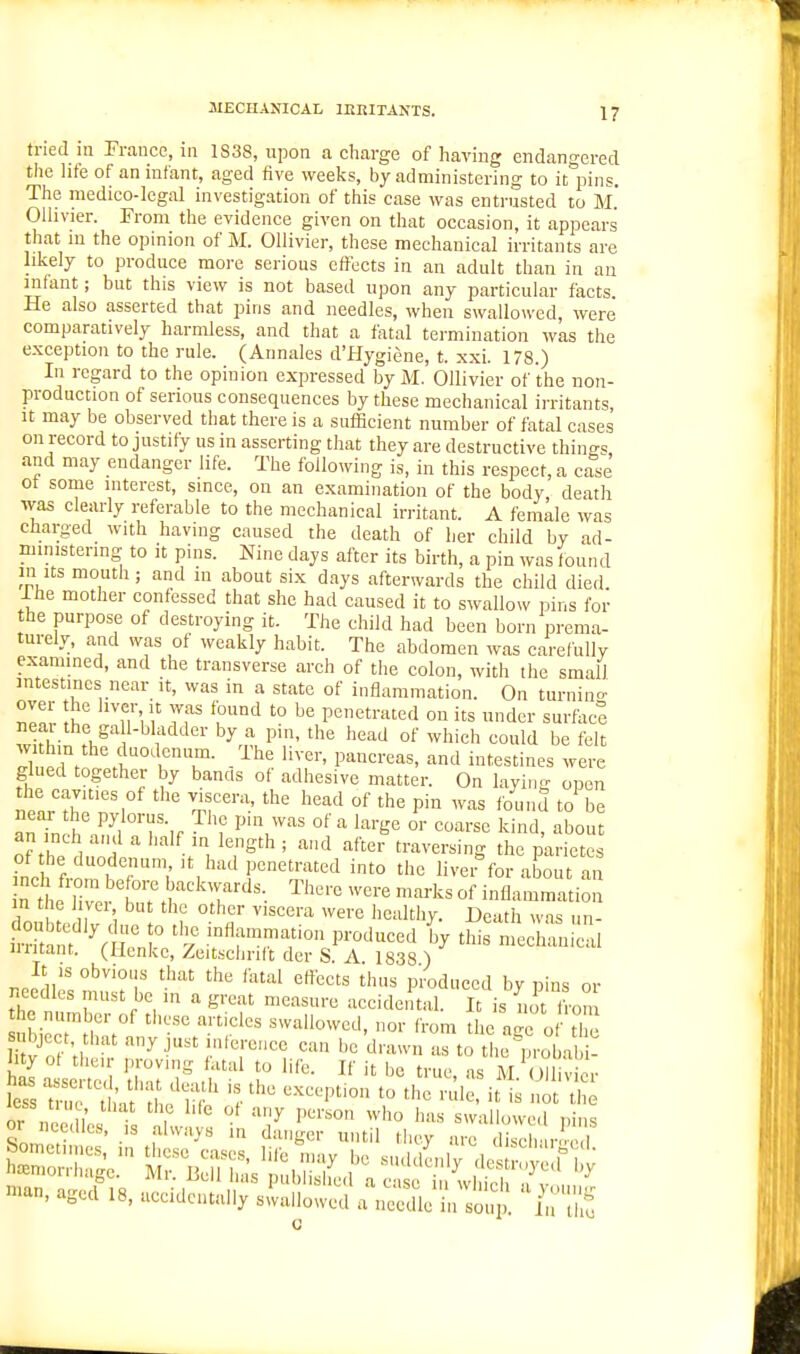 tried in France, in 1838, upon a charge of having endangered the life of an infant, aged five weeks, by administering to it pins. The medico-legal investigation of this case was entrusted to M.' Ollivier. From the evidence given on that occasion, it appears that in the opinion of M. Ollivier, these mechanical irritants are likely to produce more serious clfects in an adult than in an jnfant; but this view is not based upon any particular facts. He also asserted that pins and needles, when swallowed, were comparatively harmless, and that a fatal termination wks the exception to the rule. (Annales d'Hygiene, t. xxi. 178.) In regard to the opinion expressed by M. Ollivier of the non- production of serious consequences by these mechanical irritants It may be observed that there is a sufficient number of fatal cases on record to justify us in asserting that they are destructive things and may endanger life. The following is, in this respect, a case ot some interest, since, on an examination of the body death was clearly referable to the mechanical irritant. A female was ciiarged with having caused the death of her child by ad- ministering to it pins. Nine days after its birth, a pin was found in its mouth ; and in about six days afterwards the child died Ihe mother confessed that she had caused it to swallow pins for the purpose of destroying it. The child had been born prema- turely, and was of weakly habit. The abdomen was carefully exammed, and the transverse arch of the colon, witii the small intestines near It, was in a state of inflammation. On turnino- 7Z T'liT '° penetrated on its under surfaci wifh- fK^^f^''' P'' ''^'^ ^^^'^ could be felt ll p!i°/ '° - ^^^ P'lUd-eas, and intestines were glued together by bands of adhesive matter. On laying open the cavities of the viscera, the head of the pin was found to be auTnch?^ r-,r ''''r' '^'^'^ °'- ^--^ kind, abo i of the innHV ' /VT^''^' '^ the p'arietes of he duodenum, it had penetrated into the livei for about an in t ic 1 vci but the other viscera were healthy. Death was uii- ittnf V i? 'ftTT'' ''^ --l-nl al iiiitant. (Hcnke, Zeitsciirift der S. A. 1838 ) neeSlisiit bV-'' ''^ ^''^^ by pins or necdks must be m a great measure accidental. It is not from the number of tiiesc articles swallowed, nor from the a c o the nbject that any just inference can be drawn as to the toln i- lity of their proving fatal to life. If it be true as M OH v or nee l' t I ' -^ 'V swallowed pins or needles, is always in danger until they arc disch^ir'-cl 'an, aged 18, accidentally swallowed a needle in soup. 1,1  I,::