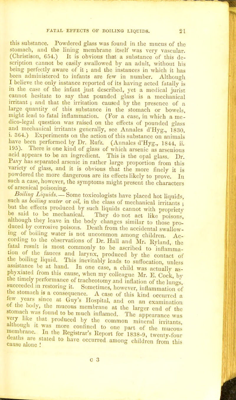 this substance. Powdeved glass was found in the mucus of the stomach, and the lining membrane itself was very vascular. (Christison, 654.) It is obvious that a substance of this de- scription cannot be easily swallowed by an adult, without his being perfectly aware of it ; and the instances in which it has been administered to infants are few in number. Althougii I believe the only instance reported of its having acted fatally is in the case of the infant just described, yet a medical jurist cannot hesitate to say that pounded glass is a mechanical irritant ; and that the irritation caused by the presence of a large quantity of this substance in the stomach or bowels, might lead to fatal inflammation. (For a case, in which a me- dico-lega! question was raised on the effects of pounded glass and mechanical irritants generally, see Annales d'Hyg., 1830, i. 364.) Experiments on the action of this substance on animals have been performed by Dr. Kufz. (Annales d'Hyg., 1844, ii 195). There is one kind of glass of which arsenic as arsenious acid appears to be an ingredient. This is the opal glass. Dr. Pavy has separated arsenic in rather large proportion from this variety of glass, and it is obvious that the more finely it is powdered the more dangerous are its effects likely to prove. In such a case, however, the symptoms might present the characters ot arsenical poisoning. Boiling Liquids.— Some to.xicologists have placed hot liquids, such as boiling water or oil, in the class of mechanical irritants •' but the effects produced by such liquids cannot with propriety be said to be mechanical. They do not act like poisons, although they leave in the body changes similar to those pro- duced by corrosive poisons. Death from the accidental swallow- ing of boding water is not uncommon among children Ac- cording to the observations of Dr. Hall and Mr. Ryland the fatal result is most commonly to be ascribed to inflamma- tion of the fauces and larynx, produced by the contact of the_ boiling liquid. This inevitably leads to suffocation, unless assistance be at hand. In one case, a child was actually as- phyxiated Irom this cause, when my colleague Mr. E Cock bv the timely performance of tracheotomy and inflation of the lungs succeeded in restoring it. Sometimes, however, inflammation of tne stomach is a consequence. A case of this kind occurred a few years since .at Guy's Hospital, and on an examination ot the body, the mucous membrane at the larger end of the stomach was found to be much inflamed. The aiipcarancc was very like tiiat produced by the common niinclal Irritant although It was more conHned to one part of tiie mucous SSl! alone ' ''''''^ 0 3