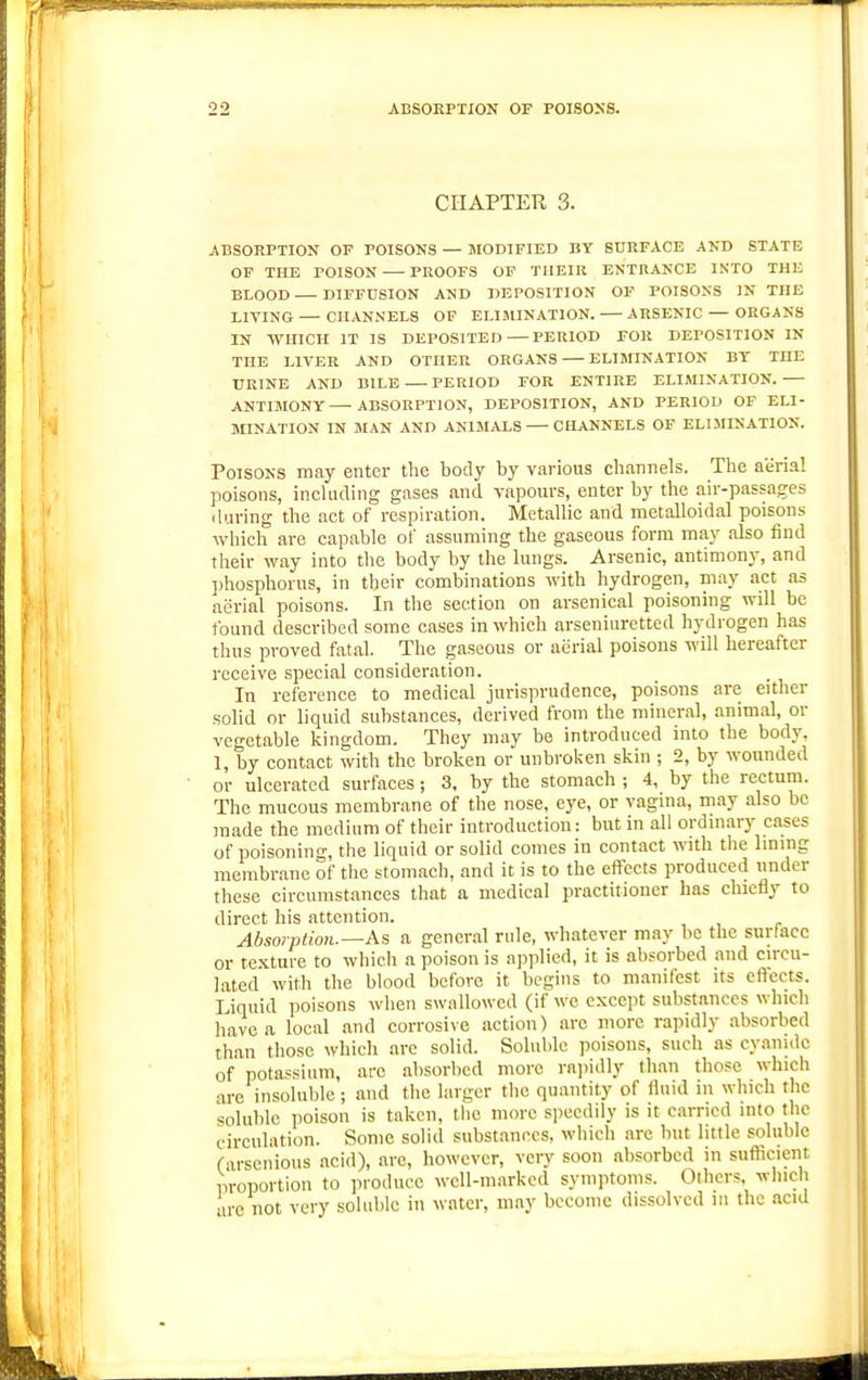 CHAPTEU 3. ABSORPTION OF POISONS — MODIFIED BY SURFACE AND STATE OP THE POISON PROOFS OP THEIR ENTRANCE INTO THE BLOOD DIFFUSION AND DEPOSITION OF POISONS IN THE LIVING — CHANNELS OF ELIMINATION. ARSENIC — ORGANS IN WHICH IT IS DEPOSITED—PERIOD FOR DEPOSITION IN THE LIVER AND OTHER ORGANS ELIMINATION BT THE URINE AND BILE PERIOD FOR ENTIRE ELIMINATION. ANTIMONY—ABSORPTION, DEPOSITION, AND PERIOD OF ELI- MINATION IN MAN AND ANIMALS CHANNELS OF ELIMINATION. Poisons may enter the body by various channels. The aerial poisons, inckuling gases and vapours, enter by the air-passages (luring the act of respiration. Metallic and metalloidal poisons which are capable of assuming the gaseous form may also find their way into the body by the lungs. Arsenic, antimony, and phosphorus, in their combinations with hydrogen, may act as aerial poisons. In the section on arsenical poisoning will be found described some cases in which arseniuretted hydrogen has thus proved fatal. The gaseous or aerial poisons will hereafter receive special consideration. In reference to medical jurisprudence, poisons are either solid or liquid substances, derived from the mineral, animal, or vegetable kingdom. They may be introduced into the body, 1, by contact with the broken or unbroken skin ; 2, by wounded or ulcerated surfaces; 3. by the stomach ; 4, by the rectum. The mucous membrane of the nose, eye, or vagina, may also be made the medium of their introduction: but in all ordniary cases of poisoning, the liquid or solid comes in contact with the lining membrane of the stomach, and it is to the effects produced under these circumstances that a medical practitioner has chiefly to direct his attention. Absorption.—As a general rule, whatever may be the surface or te.Kture to which a poison is applied, it is absorbed and circu- lated with the blood before it begins to manifest its effects. Liquid poisons when swallowed (if we except substances which have a local and corrosive action) arc more rapidly absorbed than those which are solid. Soluble poisons, such as cyanide of potassium, arc absorbed more rajiidly than those which are insoluble; and the larger the quantity of fluid in which the soluble poison is taken, tiie more speedily is it earned into the circulation. Some solid substances, which are but little soluble r-irscnious acid), are, however, very soon absorbed in suflicient proportion to produce well-marked symptoms. Others, which •ire not very soluble in water, may become dissolved in the acid