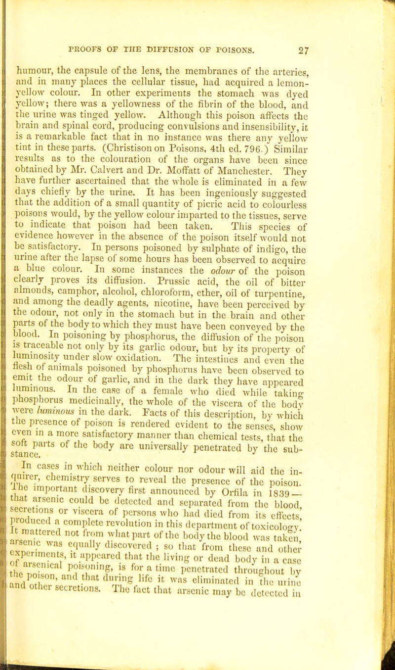 humour, the capsule of the lens, the membranes of the arteries, and in many places the cellular tissue, had acquired a lemon- yellow colour. In other experiments the stomach vias dyed yellow; there was a yellowness of the fibrin of the blood, and the urine was tinged yellow. Although this poison affects the brain and spinal cord, producing convulsions and insensibility, it is a remarkable fact that in no instance was there any yellow tint in these parts. (Christison on Poisons, 4th ed. 796.) Similar results as to the colouration of the organs have been since obtained by Mi-. Calvert and Dr. Moffatt of Manchester. They have further ascertained that the whole is eliminated in a few days chiefly by the urine. It has been ingeniously suggested that the addition of a small quantity of picric acid to colourless poisons would, by the yellow colour imparted to the tissues, serve to indicate that poison had been taken. This species of evidence however in the absence of the poison itself would not be satisfactory. In persons poisoned by sulphate of indigo, the urine after the lapse of some hours has been observed to acquire a blue colour. In some instances the odour of the poison cleariy proves its diffusion. Prussic acid, the oil of bitter almonds, camphor, alcohol, chloroform, ether, oil of turpentine, and among the deadly agents, nicotine, have been perceived by the odour, not only in the stomach but in the brain and other parts of the body to which they must have been conveyed by the blood. In poisoning by phosphorus, the diffusion of the poison is traceable not only by its gariic odour, but by its property of lummosity under slow oxidation. The intestines and even the flesh of animals poisoned by phosphorus have been observed to emit the odour of gariic, and in the dark they have appeared luminous. In the case of a female who died while taking phosphorus medicinally, the whole of the viscera of the bodv Av-ere luminous in the dark. Pacts of this description, by which the presence of poison is rendered evident to the senses, show even in a more satisfactory manner than chemical tests, that the solt parts of the body are universally penetrated by the sub- In cases in which neither colour nor odour will aid the in- quirer, chemistry serves to reveal the presence of the poison. iJie important discovery first announced by Orfila in 1839 — hat arsenic could be detected and separated from the blood M^^eretions or viscera of persons who had died from its eflccts P oduced a complete revolution in this department of to.xicology It mattered not Irom what part of the body the blood was taken arsenic was equally discovered ; so that from these and oth ; experiments, it appeared that the living or dead body in a case 0 arsenical poisoning, is for a time penetrated tl.roughc^.t 1 y the poison, and that during life it was eliminated in the urii o and other secretions. The fact that arsenic m.ay be detected in