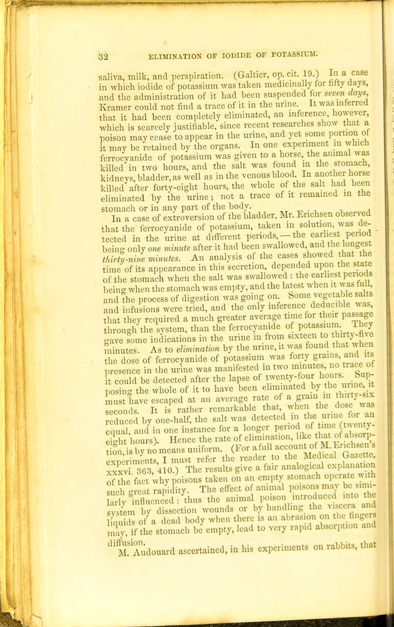 saliva, milk, and perspiration. (Galticr, op. cit. 19.) In a case in which iodide of potassium was taken medicmally for hfty days, and the administration of it had been suspended for seven days Kramer could not find a trace of it in the urine. It was inferred that it had been completely eliminated, an inference, however, which is scarcely justiliable, since recent researches show that a poison may cease to appear in the urine, and yet some portion of it m.ay be retained by the organs. In one experiment m which ferrocvanidc of potassium was given to a horse, the animal was killed in two hours, and the salt was found m the stomach, kidneys, bladder, as well as in the venous blood In anoth,^ horse killed after forty-eight hours, the whole of the salt had been eliminated by the urine ; not a trace of it remained m the stomach or in any part of the body. , ^ ^ . , , a In a case of exU-oversion of the bladder, Mr. Erichsen observed that the ferrocyanide of potassium, taken in solution, was tie- tected in the urine at different periods - the earliest penod bein- only one minute after it had been swallowed and tjie longest tldrS,-nhie minutes. An analysis of the cases showed that the time of its appearance in this secretion, depended upon the state of the stomach when the salt was swallowed : the earhest periods being when the stomach was empty, and the latest when it was fiiU, and the process of digestion was going on Some vegetable sa^ts and infusions were tried, and the only iference deducible wi^ that they required a much greater average time for their passage through the svstem, than the ferrocyanide of POt'^^f ^ ^J^.^ gave ^ome indications in the urine in from sixteen to t ty-five minutes. As to elimination by the urine, it was found that when the dose of ferrocyanide of potassium was forty grains, and its esence in the ui4e was manifested in two minutes, o trace of It could be detected after the lapse of ^-'^^^-fHwhe urine Tt posing the whole of it to have been ehm.nated ^l''^ . must have escaped at an average rate of a grain in J't t}-^^ seconds. It is rather remarkable that, when the dose was Induced by one-half, the salt was detected in the unne for an enua and in one instance for a longer period of time twenty- eiS'hours). Hence the rate of elimination, like that of absorp- t on i b^io means uniform. (For a full account of M.Lrichsen s ex,x-riments, I must refer the render to the Medical Gazette x^v 36.3, 410.) The results give a fair analogical explanation of ^he fact why poisons taken on an empty stomach operate with sieh a rapidity. The effect of animal poisons may be simi- Hrly influenced: thus the animal poison introduced into the s^tem by dissection wounds or by handling the viscera and inukh of a dead body when there is an abrasion on the hngci^ ;Xif the stomach be empty, lead to very rapid absorption and ^If Audouard ascertained, in his experiments on rabbits, that
