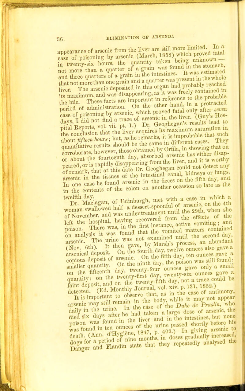 35 ELIMIKATION OF AESESIC. nnnparance of arsenic from the liver are still more limited. In a SToSsootng i^arsenie (Mareb, 1858) whieh jroved fatal rd='* s?°=«CeSrwS days, I did ... «ad a Wee of ^^g^^^^ll^^i^S^'i^i to &Sr.nit'ite^fS^'.^o^-^^^^^^^ peared, or is rapidly disappeanng from ^^^^^^^^ of remark, that at this date Dr. Geoghegan couiQ no j twelfth day. ^ t^,- i, ,.1, ■n^Pt with a case in which a poison. There ^^^> J'^ .^^ ^e Yomited matters contained on -^ly«'-\7-/;Ts rn°e^ until the second day ^^f ° ^ Tf ^hen eaye by Marsh's process, an abundant (Nov. 6th) It then S^J'^' J ^^J^,^ o„„ees also gave a o.tha.h^^^--^^ =i t S t^ ^;:J^2imony, It is important to ojs'l';-'^ Jj-^J;^^; h 1 it mav not appear arsenic may stdlremam th^ body daily in the urine In the c^sc ot t ^^^^^ ^^^^^^^.^^ died SIX r and in the intestines, but none poison was found in t'^c i'^,,. passed shortly before his was found in ten ounces of he ^i^^^^.^l^^'^^ - J arsenic to leath. (Ann. ^f^f^'^i^^sJl^^J^nc..^^^^ ^S^ir^^nZrSi^'^^y vepeatedly analysed the