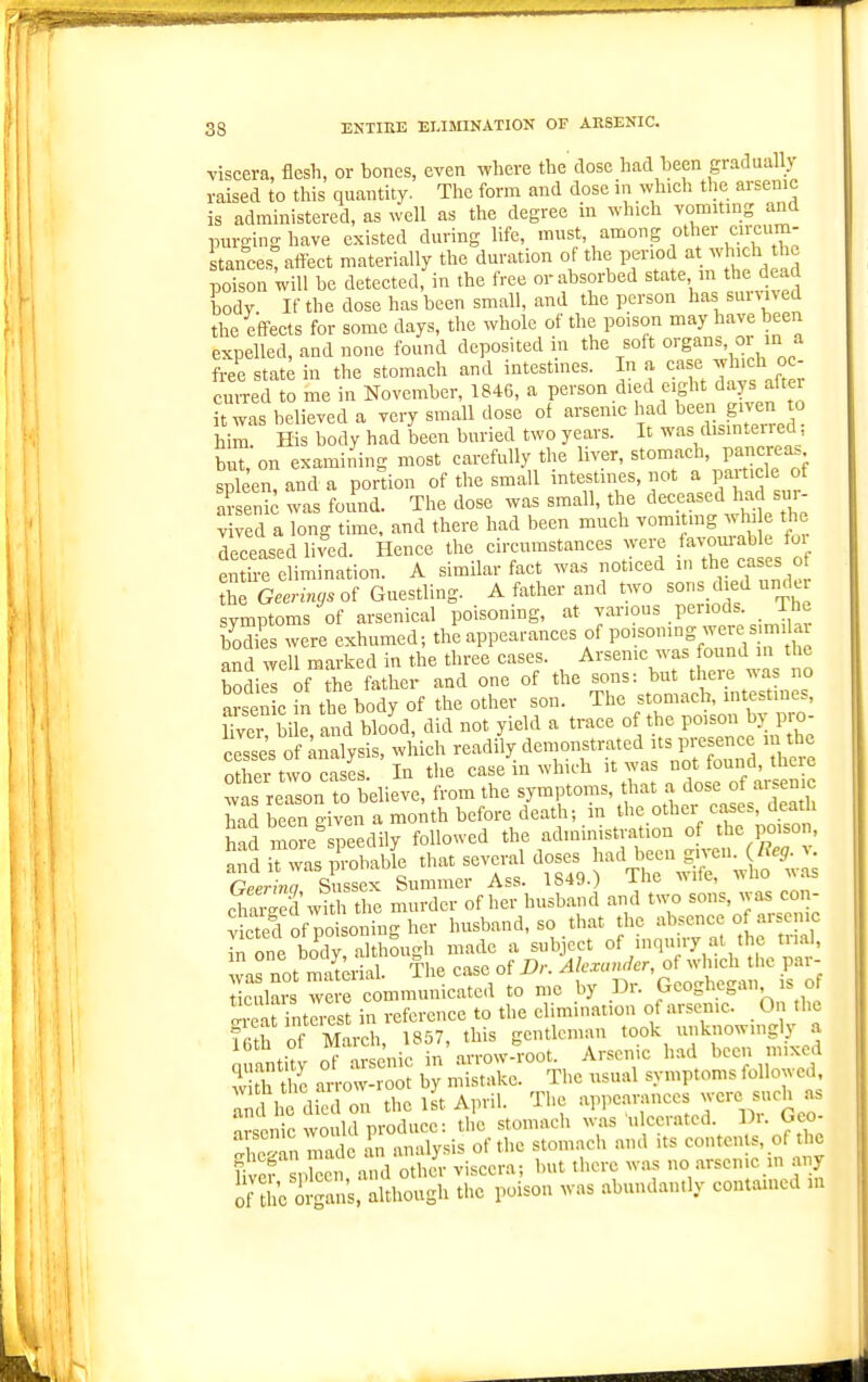 viscera, flesh, or bones, even where the'dose had heen gradually raised to this quantity. The form and dose in which the arsenic is administered, as well as the degree m which vomiting and purging have existed during life, mst, among other cnxum- stances%lfect materially the duration of the period at which the poison 'will be detected, in the free orabsorbed state, m the dead body If the dose has been small, and the person has suiv^ved the effects for some days, the whole of the poison may have been expelled, and none found deposited in the soft organ., oi m a free stat^ in the stomach and intestines. In a C;^se which °c- cuiTed to me in November, 1846, a person died eight days after it was believed a very small dose ol arsenic bad been given to him H body had been buried two years. It was disinterred; buton examining most carefully the liver, stomach, pancreas spleen, and a portion of the small intestines, not a particle of m- enk was found. The dose was small, the deceased had sur- vived aTong time, and there had been much vomiting whi e the Tceased lived. Hence the circumstances were favom-able fui eI mination. A similar fact was noticed in the cases of theX.-„^.of Guestling. A father and two sons died under svmptoms of arsenical poisoning, at various periods. The bS were exhumed; the appearances of Po^-^S---.'^'i^ and well marked in the three cases. Arsenic was found in tl c bodi l of the father and one of the sons: but there was no TO c in the body of the other son. The stomach, intestines, Hver bi and blood, did not yield a trace of the poison by pm- ™ of analysis, which readily deinonstrated ts presence m the «thpr uvn r^es In the case in wlnth it was not iound, mete ™s ,eon  Wie.e, Itam the sjtnpton,.. tlm a dose of a.sen.c In one body although made a subject of inquiry at the trial, warnot Srial. The case of Dr. Ak.ra„der,oi which the par- ticulars we e communicated to mc by Dr. Geoghegan ,s of Ireat int^est in reference to the elimination of arsenic. On the mil of March 1857, this gentleman took unknowingly a miantity of a enic in'arrow-root. Arsenic had been mixed w th S m-row-root by mistake. The usual symptoms followed an U e died on the 1st April. The .appearances -ere such as nrscnic would produce: the stomach was ulcerated. Di. Geo- 'Ip^nn Zlc an analysis of the stomach and its contents, of the Ser spben ^d othJr viscera; but there was no arsenic in any Of She organs, although the poison was abundan.ly contained m