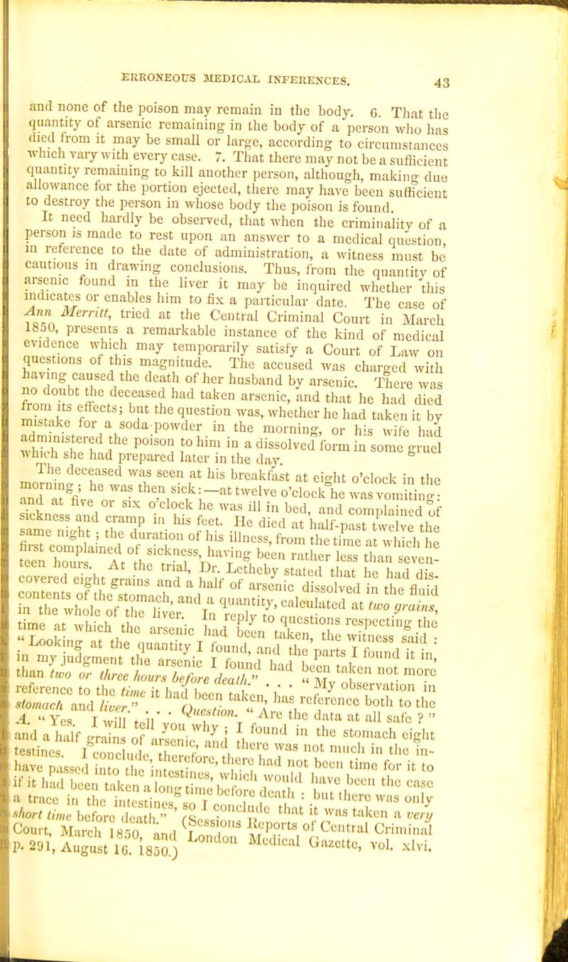 and none of the poison may remain in the body. 6. That tlie quantity of arsenic remaining in the body of a person wlio has died from it may be small or large, according to circumstances which vary with every case. 7. That there may not be a sufficient quantity remaining to kill another person, although, makino- due allowance for the portion ejected, there may have been sufficient to destroy tlie person in whose body the poison is found It need hardly be obsei-ved, that when the criminality of a person is made to rest upon an answer to a medical question, in reference to the date of administration, a witness must be cautious m drawing conclusions. Thus, from the quantity of arsenic found in the liver it may be inquired whether this indicates or enables him to fix a particular date. The case of Ann Merntt, tried at the Central Criminal Court in March 1850, presents a remarkable instance of the kind of medical evidence which may temporarily satisfy a Court of Law on questions of this magnitude. The accused was charged with having caused the death of her husband by arsenic. There was no doubt the deceased had taken arsenic, and that he had died 1°^ \ P ' ^1 '1'''^'° he had taken it by mistake for a soda-powder in the morning, or h^s wife bad whK^'stfr f°'' in a dissolved form in somg d wtiich she had prepared later in the day The deceased was seen at his breakfast at eight o'clock in the Td'tUe o^ :-''>ttwelve o'clocl^he ^vas vomldng ana at five or six o clock he was ill in bed, and comnlained of sickness and cramp in his feet. He died at haH ,.n.t i .i? same night ; the duration of his illness i^ om t ^t?nif a iSch £e fe'e ^rMliT^T^^^^ '^^'^ rathe^Ett^ltvei! nme at which the ai;::;ic ili^rSi^tr^ th^ wC^^