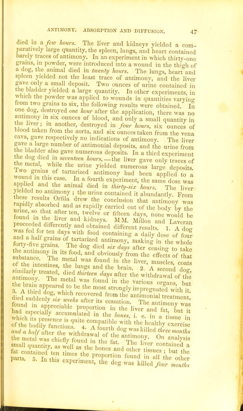 died ill a. fno hours. The liver and kidneys yielded a com- pamtively large quantity, the spleen, lungs, and heart contained barely traces of antimony. In an experiment in which thirty-one grains, in powder, were introduced into a wound in the thiHi of a dog, the animal died in twenty hours. The lungs, heartland spleen yielded not the least trace of antimonv, and the liver gave only a small deposit. Two ounces of urine contained in the bladder yielded a large quantity. In other experiments, in which the powder was applied to wounds in quantities varyino- Irom two grains to six, the following results were obtained In one dog, destroyed one hour alter the application, there was no antimony in six ounces of blood, and only a small quantity in the liver; m another, destroyed in four hours, six ounces of blood taken from the aorta, and six ounces taken from the vena cava, gave respectively no indications of antimony. The liver gave a arge number of antimonial deposits, and the urine from he bladder also gave numerous deposits. In a third experiment the dog died in seventeen hours,—th^ liver gave only traces of the metal, while the urine yielded numerous large^eposits! itto giains of tartarized antimony had been applied to a wound in this ease. In a fourth experiment, the same^lose was applied and the animal died in thirty-six liours. The liver- fl pIp ° f ; tlie urine contained it abundantly. From these results Orhla drew the conclusion that antimony wS rapidly absorbed and as rapidly carried out of the body by The unne so that after ten, twelve or fifteen days, none woufd be found ,n the liver and kidneys. MM. Millon an^W^^ proceeded differently and obtained different r s Its. 1 I do^ wa fed for ten days with food containing a daily dose otw and a hal( grains of tartarized antimony,''making in the whole forty-five grams. _ The dog died sir djys after cLnc^ to take ibstir^^T'e met?'' ^ V'^r^'^l™' '^-^ '^^'-'^ ^'a suDstance I he metal was found in the liver, muscles coats of the intestines, the lungs and the brain. 2. A second cC the brain appeared to be the most strongly impreirna e with ,> •mall <,„.,„tity. „ well II, . 1,1„ ,  mtariicil a