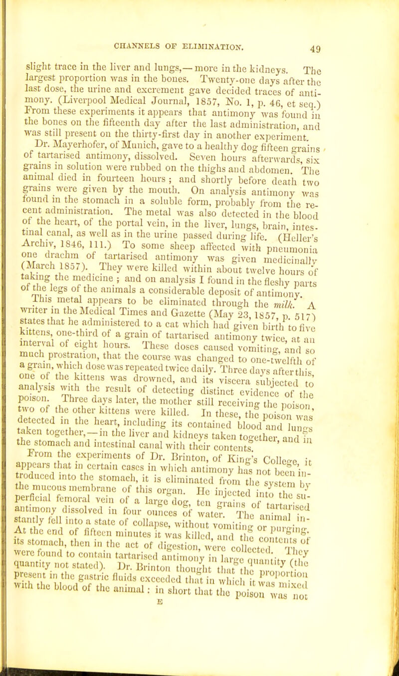 slight trace in the li\xr and lungs,—more in the kidneys. The largest proportion was in the bones. Twenty-one days after the last dose, the urine and excrement gave decided traces of anti- mony. (Liverpool Medical Journal, 1857, No. 1, p. 46, et seq ) From these experiments it appears that antimony was found in the bones on the fifteenth day after the last administration and was still present on the thirty-first day in another experiment Dr. Mayerhofer, of Munich, gave to a healthy dog fifteen o-ra'ins of tartarised antimony, dissolved. Seven hours afterwards six grams m solution were rubbed on the thighs and abdomen The animal died in fourteen hours ; and shortly before death two grams were given by the mouth. On analysis antimony was found m the stomach in a soluble form, probably li-om the re cent admmistration. The metal was also detected in the blood of the heart, of the portal vein, in the liver, lungs, brain intes- tmal canal, as well as in the urine passed during life. (-Heller'q Archiv, 1846, 111.) To some sheep affected with pneumonia one drachm of tartarised antimony was given medicinallv piarch 18.57). They were killed within about twelve Cs of taking the medicine ; and on analysis I found in the fleshy parts of tlie legs of the animals a considerable deposit of antimonv ihis metal appears to be eliminated through the milk A writer m the Medical Times and Gazette (May 23 1857 r, \\r\ states that he administered to a cat which had giv^n birt'li iofive ki tens one-third of a grain of tartarised antimony twice at au interval of eight hours. These doses caused vor^itinr^nj o much prostration, that the course was changed to one-twelfth of a grain, which dose was repeated twice daily. Three days after this one of the kittens was drowned, and its viscera suSec J analysis with the result of detecting distinct evidence of the po,son Three days later, the mother still receiving the poison Hp7 f / ''''^ 1° these, thf poison vs' detected in the heart including its contained blood and „ taken together,-,n the liver and kidneys taken together and in the stomach and intestinal canal with their contents Prom the experiments of Dr. Brinton, of King's Collerre if appears that in certain cases in which antimony hfs not reduced into the stomach, it is eliminated from the svsten bv the mucous inembrnne of this organ. He injected n o the su perficial femoral veni of a large dog, ten crains nf m, / i antiinony dissolved in four ouLes Sf atcf aiSm ii'T ^antly fel mt„ a state of collapse, without vomit g At the end of fifteen minutes it was killed ^ P'Sig. us stomach, then in the act of digestion, ^ otete^^ were found to contain tartarised antimony in L oj^ Lv r quantity not stated). Dr. Brinton thou.rlu t t'tlu n n ^ ^ ° present in the gastric fluids exceeded tin tin w I v wuh the blood of the animal: ^£<St:^^:t^::^^^