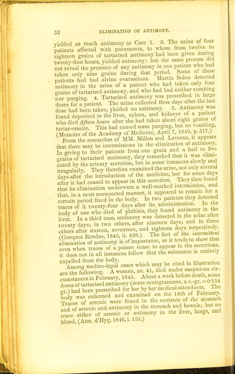 yielded as mucli antimony as Case 1. 3. The urine of four patients affected with pneumonia, to whom from twelve to eighteen grains of tartarised antimony had been given during twenty-four hours, yielded antimony: but the same process did not reveal the presence of any antimony in one patient who had taken only nine grains during that period Some ot tbe=e patients had had alvine evacuations, /^ff S°lon detected antimony in the urine of a patient who had taken only four grains of tartarised antimony, and who had had neither vomUing nor nurt-ing. 4. Tartarised antimony was prescribed m large doses for a patient. The urine collected three days after the last dose had been taken, yielded no antimony 5. Antimony was found deposited in the liver, spleen, and kidneys of a patient who AiJfifteen hours after she had taken about eight grams of tartar-emetic. This had caused some purging but no vomiting. (Memoirs of the Academy of Medicine, April /, 1840, p. olT.) From the researches of MM. Millon and Layeran,_it appears that there may be intermissions in the In giving to their patients from one gram and a half to fav e grains of tartarised antimony, they remarked that it was etoi- Sated by the urinary secretion, but in some instances slowly and ™lm-ly They therefore examined the urine, not only several dayfSr the introduction of the medicine, but for some days after it had ceased to appear in this secretion. They then found Zt its elimination underwent a -ell-nvarked int.m.sion, and that, in a most unexpected manner, it appeared to r emain for a cer period fixed in the body. In two patients they detec ed trace of it twenty-four days after its, administration. In he body of one who died of phthisis, they found antimony in he fiver. In a third case, antimony was detected in the urine after twenty days; in two others, after nmetecn days; and in three oE after sixteen, seventeen, and eighteen da)^ respcctiveh (CompSs Eendus, 1845, ii. 638.) The ^f t^ie ,.er«,«.^ elimination of antimony is of importance, as it tends to show tliat even w en traces of a poison cease to appear in the secrc ions U does not in all instances follow that the substance is entirely ^^Coi^Tdt-^S- cases which may be cited in illustration are the following. A woman, a^t. 41, died under suspicious cir- :istancS February, 1845. About a week before death, some doses of tartarised antimony (some centigrainmes a c.-g>. = 0 154 r^r ^ had been prescribed for her by her medical attendants The fodv was exhumed and examined on tlie 18th of February. T ace of arsenic were found in the contents of the stomach d o arsenic and antimony in the stomach and bowels; but no uacc either of arsenic or antimony m the liver, lungs, and blood. (Ann. d'Hyg. 1846, i. 155.)