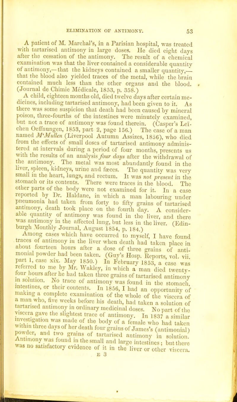 A patient of M. Marchal's, in a Parisian hospital, was treated with tartarised antimony in large doses. He died eight days after the cessation of the antimony. The result of a chemical examination was that the liver contained a considerable quantity of antimony,—that the kidneys contained a smaller quantity,— that the blood also yielded traces of the metal, while the brain contained much less than the other organs and the blood. (Journal de Chimie Medicale, 1853, p. 358.) A child, eighteen months old, died twelve days after certain me- dicines, including tartarised antimony, had been given to it. As there was some suspicion that death had been caused Ly mineral poison, three-fourths of the intestines were minutely examined, but not a trace of antimony was found therein. (Casper's Lei- chen Oeffnungen, 1853, part 2, page 156.) The case of a man named M'Mullen (Liverpool Autumn Assizes, 1856), who died from the effects of small doses of tartarised antimony adminis- tered at intervals during a period of four months, presents us with the results of an analysis four days after the withdrawal of the antimony. The metal was most abundantly found in the liver, spleen, kidneys, urine and fa;ces. The quantity was very small m the heart, lungs, and rectum. It was not present in the stomach or its contents. There were traces in the blood. The other parts of the body were not examined for it. In a case reported by Dr. Haldane, in which a man labourino- under pneumonia had taken from forty to fifty grains of tartarised antimony, death took place on the fourth day. A consider- able quantity of antimony was found in the liver, and there was antimony in the affected lung, but less in the liver. (Edin- burgh Monthly Journal, August 1854, p. 184.) Among cases which have occurred to myself, I have found traces of antimony in the liver when death had taken place in about fourteen hours after a dose of three grains of anti- monial powder had been taken. (Guy's Hosp. Reports, vol. vii part 1, case xix May 1850.) In February 1853, a case was referred to me by Mr. Wakley, in which a man died twenty- four hours after he had taken three grains of tartarised antimony in so ution. No trace of antimony was found in the stomach intestines, or their contents. In 1856, I had an opportunity of making a complete examination of the whole of the viscera of a man who, five weeks before his death, had taken a solution of tartarised antimony in ordinary medicinal doses. No part of tlic viscera gave the slightest trace of antimony. In 1837 a simihir wm,fn th°r'  '1'° ^ ''^^^lo ^^''^0 '''l taken no S'-'-^i^ of James's (aiitimoiiial) powder, and two grams of tartarised antimony in solution was no satisfactory evidence of it in the liver or other viscera