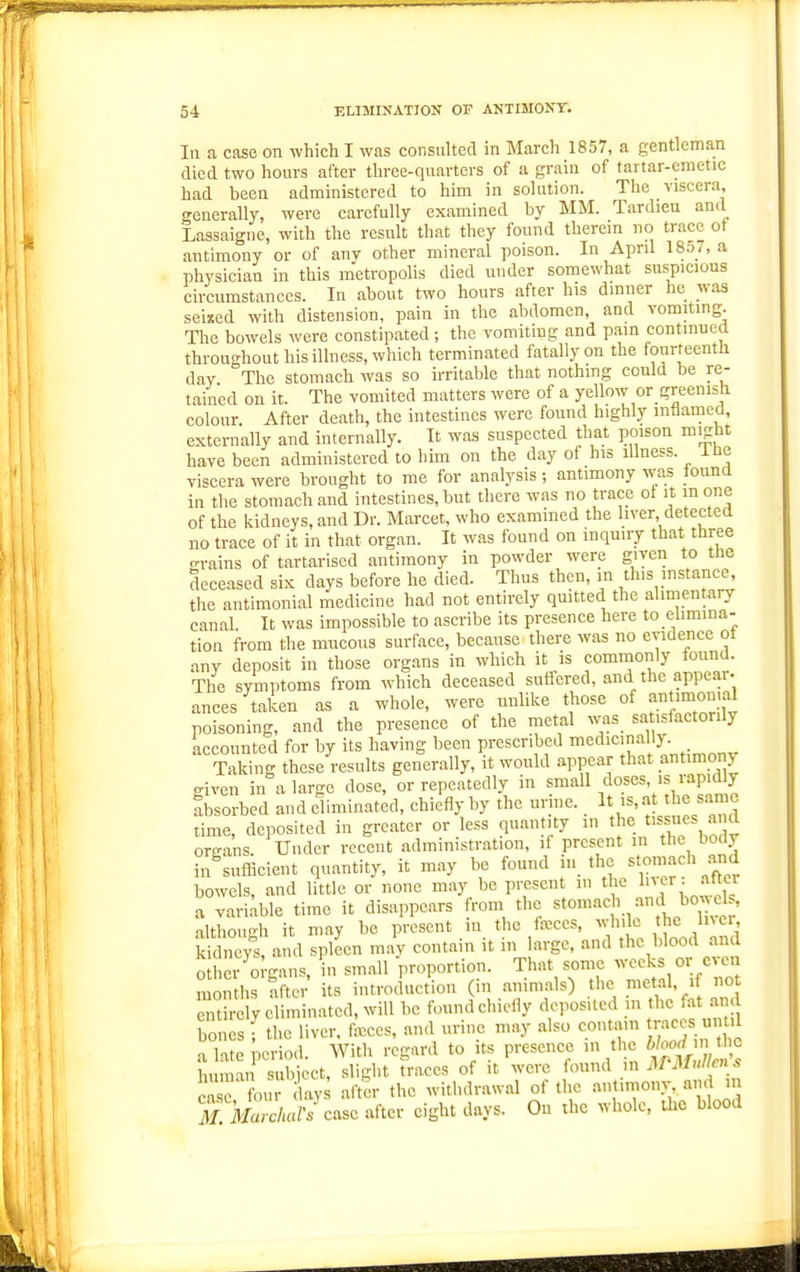 In a case on which I was consulted in March 1857, a gentleman died two hours after three-quarters of a grain of tartar-emetic had been administered to him in solution. The viscera, o'enerally, were carefully examined by MM. Tardieu ancl Lassaigne, with the result that they found therem no trace ot antimony or of anv other mineral poison. In April 185j, a physician in this m'etropolis died under somewhat suspicious circumstances. In about two hours after his dinner he was seixed with distension, pain in the abdomen, and vomiting. The bowels were constipated; the vomiting and pain continued throuc'hout his illness, which terminated fatally on the fourteenth day The stomach was so irritable that nothing could be re- tained on it. The vomited matters were of a yellow or greenish colour After death, the intestines were found highly inflamed, externally and internally. It was suspected that poison might have been administered to him on the day of his illness, ine viscera were brought to me for analysis; antimony was found in the stomach and intestines, but there was no trace ot it in one of the kidneys, and Dr. Marcet, who examined the liver detected no trace of it in that organ. It was found on inquiry that three o-rains of tartarised antimony in powder were given to tne deceased six days before he died. Thus then, m this mstance, the antimonial medicine had not entirely qmtted the alimentary canal. It was impossible to ascribe its presence here to elimina- tion from the mucous surface, because there was no evidence ot any deposit in those organs in which it is commonly found. The symptoms from which deceased suffered, and the appear- ances taken as a whole, were unlike those of annmo°.al poisoning, and the presence of the metal was sa isfactorily accounted for by its having been prescribed medicinally Taking these results generally, it would appear that antimony aiven in a large dose, or repeatedly in small doses, is rapidly Absorbed and eliminated, chiefly by the urine. It is, at the same time, deposited in greater or less quantity in the tissues and oreans. Under recent administration, if present in the body in^sufEcient quantity, it may be found iii the stomach and bowels, and little or none may be present in the l'^,'^' • [^ a variable time it disappears from the stomach and bo^ els, although it may be present in the fa;ccs, while the Iner Sn vXand spleen may contain it in large, and the blood and o r'Organs, in small proportion. That some weeks or even months after its introduction (in animals) the metal, if not TtS; eliminated, will be found chiefly deposited in the fat am bones f the liver, (m =>nd urine may also contain mccs uut 1 a late period. With regard to its presence in the ^'^^^^^^^^^^ human subiect, slight traces of it were found m MMullen s ; e four lay after the withdrawal of the t^-^ony,. and m ^X ka/c/mr. case after eight days. On the whole, the blood