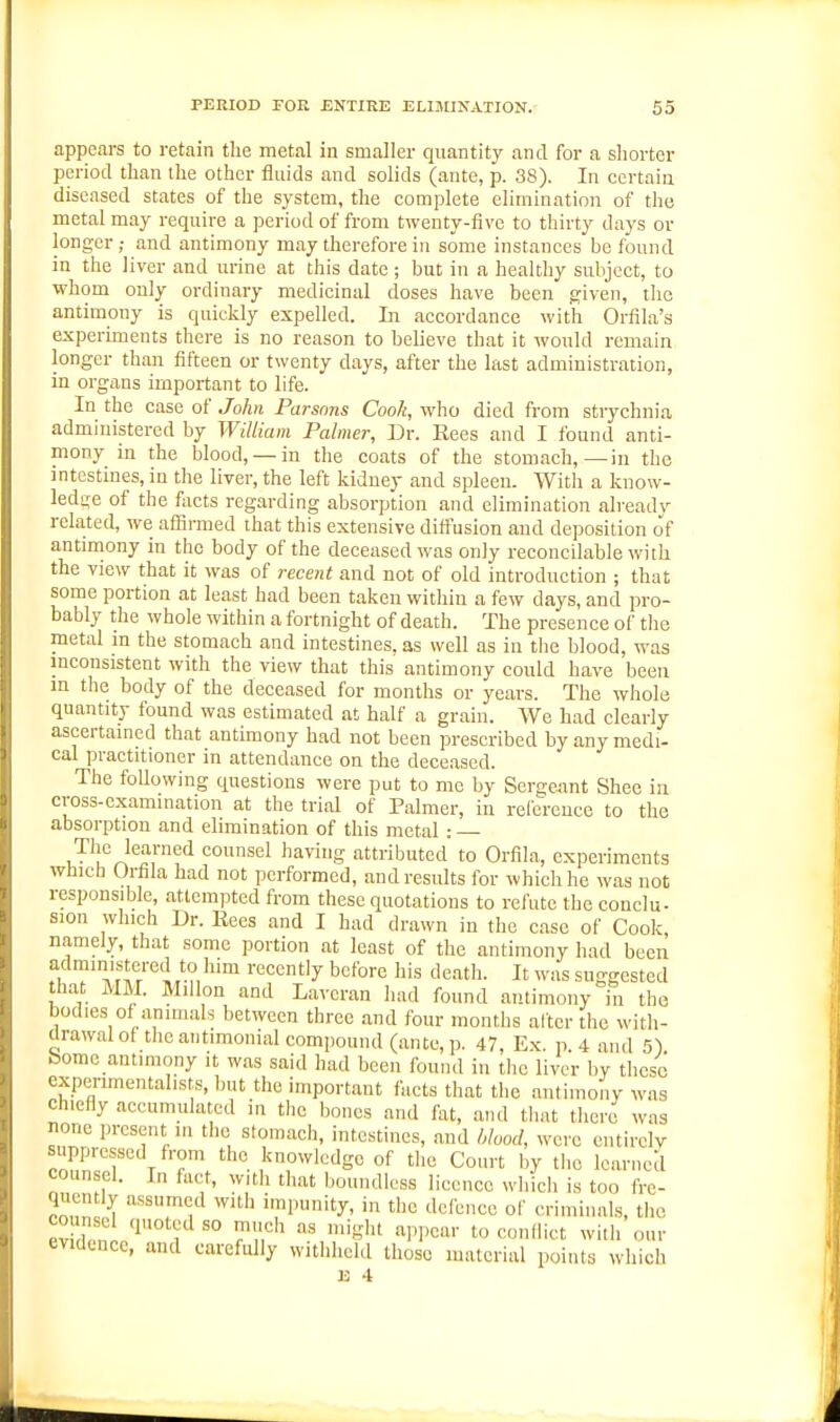 appears to retain the metal in smaller quantity and for a shorter period than the other fluids and solids (ante, p. 38). In certain diseased states of the system, the complete elimination of the metal may require a period of from twenty-five to thirty days or longer ; and antimony may therefore in some instances be found in the liver and urine at this date ; but in a healthy subject, to whom only ordinary medicinal doses have been given, the antimony is quickly expelled. In accordance with Orfila's experiments there is no reason to believe that it would remain longer than fifteen or twenty days, after the last administration, in organs important to life. In the case of John Parsons Cook, who died from strychnia administered by William Palmer, Dr. Rees and I found anti- mony in the blood, —in the coats of the stomach,—in the intestines, in the liver, the left kidney and spleen. With a know- ledge of the focts regarding absorption and elimination alreadv related, we affirmed that this extensive diffusion and deposition of antimony in the body of the deceased was only reconcilable with the view that it was of recent and not of old introduction ; that some portion at least had been taken within a few days, and pro- bably the whole within a fortnight of death. The presence of the metal in the stomach and intestines, as well as in the blood, was inconsistent with the view that this antimony could have been in the body of the deceased for months or years. The whole quantity found was estimated at half a grain. We had clearly ascertained that antimony had not been prescribed by any medi- cal practitioner in attendance on the deceased. The foUowing questions were put to me by Sergeant Shee in cross-examination at the trial of Palmer, in reference to the absorption and elimination of this metal: The learned counsel having attributed to Orfila, experiments which Orfila had not performed, and results for which he was not responsible, attempted from these quotations to refute the conclu- sion which Dr. Eees and I had drawn in the case of Cook namely, that some portion at least of the antimony had been administered to him recently before his death. It was suggested that MM. Millon and Lavcran had found antimony in the bodies of animals between three and four months after the with- drawal of the aiitimonial compound (ante, p. 47, Ex. p. 4 and S) borne antimony it was said had been found in the liver by these experimentalists, but the important facts that the antimony was chiefly accumulated in the bones and fat, and tliat there was none jn-esent in the stomach, intestines, and hlood, were cntirelv rZ'T' r T '''^ .^^^l-^dge of tlie Court by the learned counsel. In fact, witli that boundless licence which is too fre- quen ly assumed with impunity, in the defence of criminals, the evdPnl/^ 1 Tlf' ''^N'- toconliict will, onr evidence, and carefully withheld those material points which