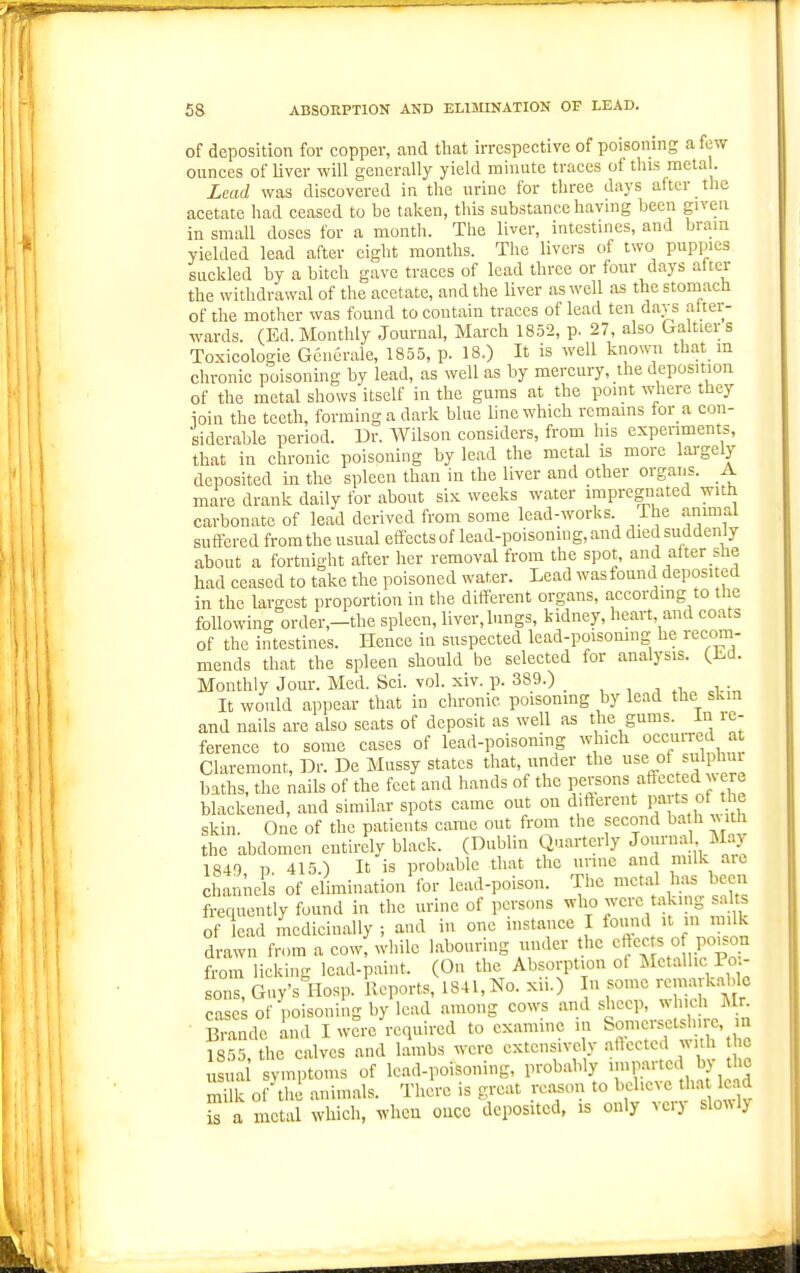 of deposition for copper, and tliat irrespective of poisoning a few ounces of Uver will generally yield minute traces of this mela . Lead was discovered in the urine for three days after the acetate had ceased to be taken, this substance having been given in small doses for a month. The liver, intestines, and brain yielded lead after eight months. The livers of two puppies suckled by a bitch gave traces of lead three or four days after the withdrawal of the acetate, and the liver as well as the stomach of the mother was found to contain traces of lead ten davs atter- wards. (Ed. Monthly Journal, March 1852, p. 27, also Galtiers Toxicologie Gcnerale, 1855, p. 18.) It is well known that in chronic poisoning by lead, as well as by mercury, the deposition of the metal shows itself in the gums at the point where they ioin the teeth, forming a dark blue line which rcmams for a con- siderable period. Dr. Wilson considers, from his experiments, that in chronic poisoning by lead the metal is more largely deposited in the spleen than in the liver and other organs. A mare drank daily for about six weeks water impregnated with carbonate of lead derived from some lead-works The animal suffered from the usual effects of lead-poisoning, and died suddenly about a fortnight after her removal from the spot, and after she had ceased to take the poisoned water. Lead was found deposited in the largest proportion in the different organs, according to the following order,-the spleen, liver,lungs, kidney, heart and coats of the intestines. Hence in suspected lead-poisomng he recom- mends that the spleen should be selected for analj'sis. (Ed. Monthly Jour. Med. Sei. vol. xiv. p. 389.) _ , , , , • It would appear that in chronic poisoning by lead the sLm and nails are also seats of deposit as well as the gums. In re- ference to some cases of lead-poisoning which occuiTcd at Claremont, Dr. De Massy states that, under the use of sulphui baths, the nails of the feet and hands of the V<:l^^'^\^^^'''^^'}'J': blackened, and similar spots came out on different Parts of the skin. One of the patients came out from the second ba h ^ ith the abdomen entirely black. (Dublin Quarterly Journal M.iy 1849 p. 415.) It is probable that the urine and milk aic channels of elimination for lead-poison. The metal has been frequently found in the urine of persons ^^l f^'^/'iy f of ead modicin.illy ; and in one instance I found it m milk drawn from a cowf while labouring under the cfte-s o poison from licking lead-paint. (On the Absorption ot Metallic Poi- sons, Guy's Hosp. Reports, 1841, No. xii.) In some rcmark.able case^ of poisoning by lead among cows and sheep, which Mr ■ Biancle Lid I were required to examine in Somersets^i.re, m 1855, the calves and lambs were extensive y aftcctcd w 1 c tisua svmptoms of lead-poisoning, probably imparted by the milk of-till animals. There is great reason to believe tha lead 2 a metal which, when oucc deposited, is only very slowly