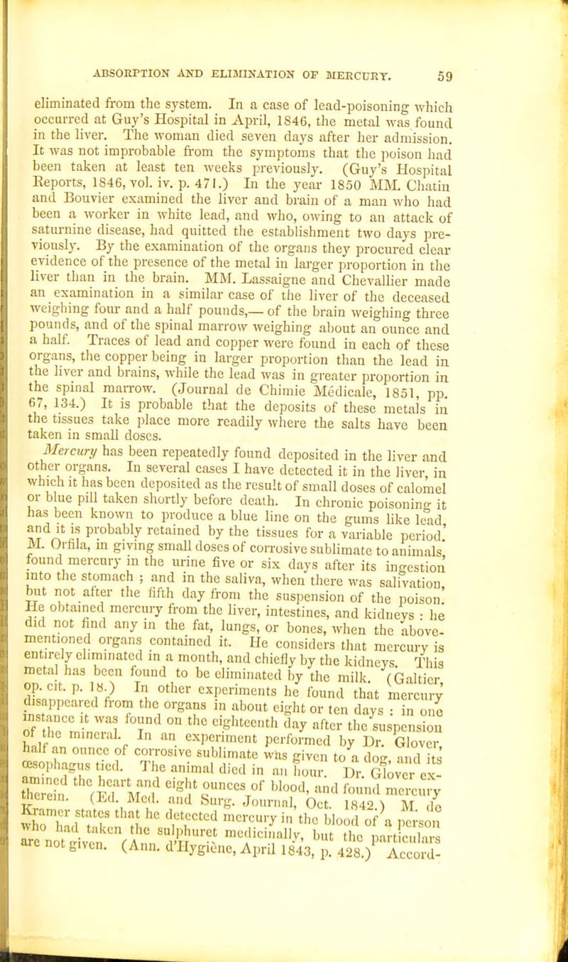 eliminated from the sj'Stem. In a case of lead-poisoning which occurred at Guy's Hospital in April, 1846, the metal was found in the liver. The woman died seven days after her admission. It was not improbable from the symptoms that the poison had been taken at least ten weeks previously. (Guy's Hospital Reports, 1846, vol. iv. p. 471.) In the year 1850 MM. Chatin and Bouvier examined the liver and brain of a man who had been a worker in white lead, and who, owing to an attack of saturnine disease, had quitted the establishment two days pre- Tionsly. By the examination of the organs they procured clear evidence of the presence of the metal in larger proportion in the liver than in the brain. MM. Lassaigne and Chevallier made an examination in a similar case of the liver of the deceased weighing four and a half pounds,— of the brain weighing three pounds, and of the spinal marrow weighing about an ounce and a half Traces of lead and copper were found in each of these organs, the copper being in larger proportion than the lead ia the hver and brains, while the lead was in greater proportion ia the spinal maiTow. (Journal de Chimie Medicale, 1851, pp. 67, 134.) It is probable that the deposits of these metals in the tissues take place more readily where the salts have been taken in small doses. Mercury has been repeatedly found deposited in the liver and other organs. In several eases I have detected it in the liver in which It has been deposited as the result of small doses of calomel or b ue pill taken shortly before death. In chronic poisonino- it has been known to produce a blue line on the gums like lelid and It IS probably retained by the tissues for a variable period.' M. Orfila, m giving small doses of corrosive sublimate to animals found mercury in the urine five or six days after its ingestion into tlie stomach ; and in the saliva, when there was salivation but not after the fifth day from the suspension of the poison' He obtained mercury from the liver, intestines, and kidneys • he did not find any in the fat, lungs, or bones, when the above- mentioned organs contained it. He considers that mercury is entirely eliminated in a month, and chiefly by the kidneys This metal has been found to be eliminated by the milk (Galtier op cit. p. 18.) In other experiments he found th^t mercury' disappeared from the organs in about eight or ten davs • in one oTthn'^nin?? ^^t''^ day after the suspension of the mincrid. In an experiment performed by Dr. Glover half an ounce of corrosive sublimate was given to a do^ ami its oesophagus tied. The animal died in an hour. \^r.G\oyl^^t tnerein. (TmI. Med. and burg. Journal, Oct. 1842.) M do Kramer states that he detected mercury in the blood of a , ci'sou m n Sv'ef'Vf l^^^ niediciiially, but the part! clT are not given. (Ann. d'llygi^ne, April 1843, p. 428.) Accord-