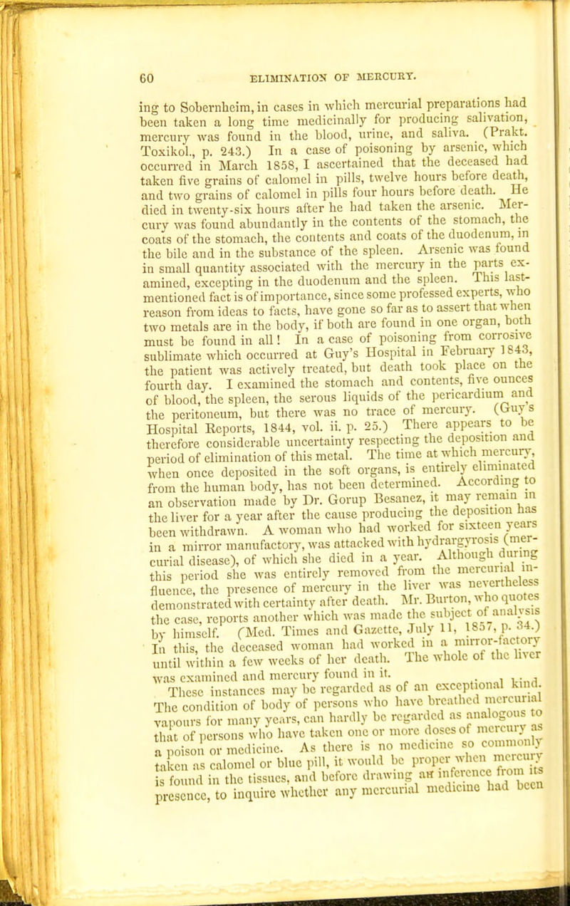 ing to Sobernheira, in Ciises in which mercurial preparations had been talcen a long time medicinally for producing salivation, mercury was found in the blood, urine, and saliva. (Prakt. Toxiliol., p. 243.) In a case of poisoning by arsenic, which occurred in March 1858, I ascertained that the deceased had taken five grains of calomel in pills, twelve hours before death, and two grains of calomel in pills four hours before death. He died in twenty-six hours after he had taken the arsenic. Mer- cury was found abundantly in the contents of the stomach, the coats of the stomach, the contents and coats of the duodenum, in the bile and in the substance of the spleen. Arsenic was found in small quantity associated with the mercury in the parts ex- amined, excepting in the duodenum and the spleen. This last- mentioned fact is of importance, since some professed experts, who reason from ideas to facts, have gone so far as to assert that when two metals are in the body, if both are found in one organ, both must be found in all! In a case of poisoning from corrosive sublimate which occurred at Guy's Hospital in Febmary 1843, the patient was actively treated, but death took place on the fourth day. I examined the stomach and contents, five ounces of blood, the spleen, the serous liquids of the pericardium and the peritoneum, bnt there was no trace of mercury. (Uuys Hospital Ecports, 1844, vol. ii. p. 25.) There appears to be therefore considerable uncertainty respecting the deposition and period of elimination of this metal. The time at which mercury when once deposited in the soft organs, is entu-ely elinimated from the human body, has not been determined. Accordmg to an observation made by Dr. Gorup Besanez, it may remain in the liver for a year after the cause producing the deposition has been withdrawn. A woman who had worked for sixteen years in a mirror manufactory, was attacked with hydrargyrosis (mer- curial disease), of which she died in a year. Although during this period she was entirely removed fi-om the mercurial in- fluence, the presence of mercury in the liver was nevertheless demonstrated with certaintv after death. Mr. Burton, who quotes the case, reports another which was made the ^'u^l'J'^^,* by himself. TMcd. Times and Gazette, July U, 185/, p. 34.) ■ In this, the deceased woman had worked in a mu-roi^ actory until within a few weeks of her death. The whole of the Iner was examined and mercury found m it. Tlicsc instances may be regarded as of an exceptional kind The condition of body of persons who have bi-eathed mercurial vapours for many years, can hardly be regarded as analogo s to that of persons who have taken one or more doses of mctcmy as a ,,oisoi or medicine. As there is no medicine so commonly ta en a calomel or blue pill, it would be proper when niercury s o nd in the tissues, and before drawing a« inference from its pr s ncc,to inquire whether any mercurial medicine had been