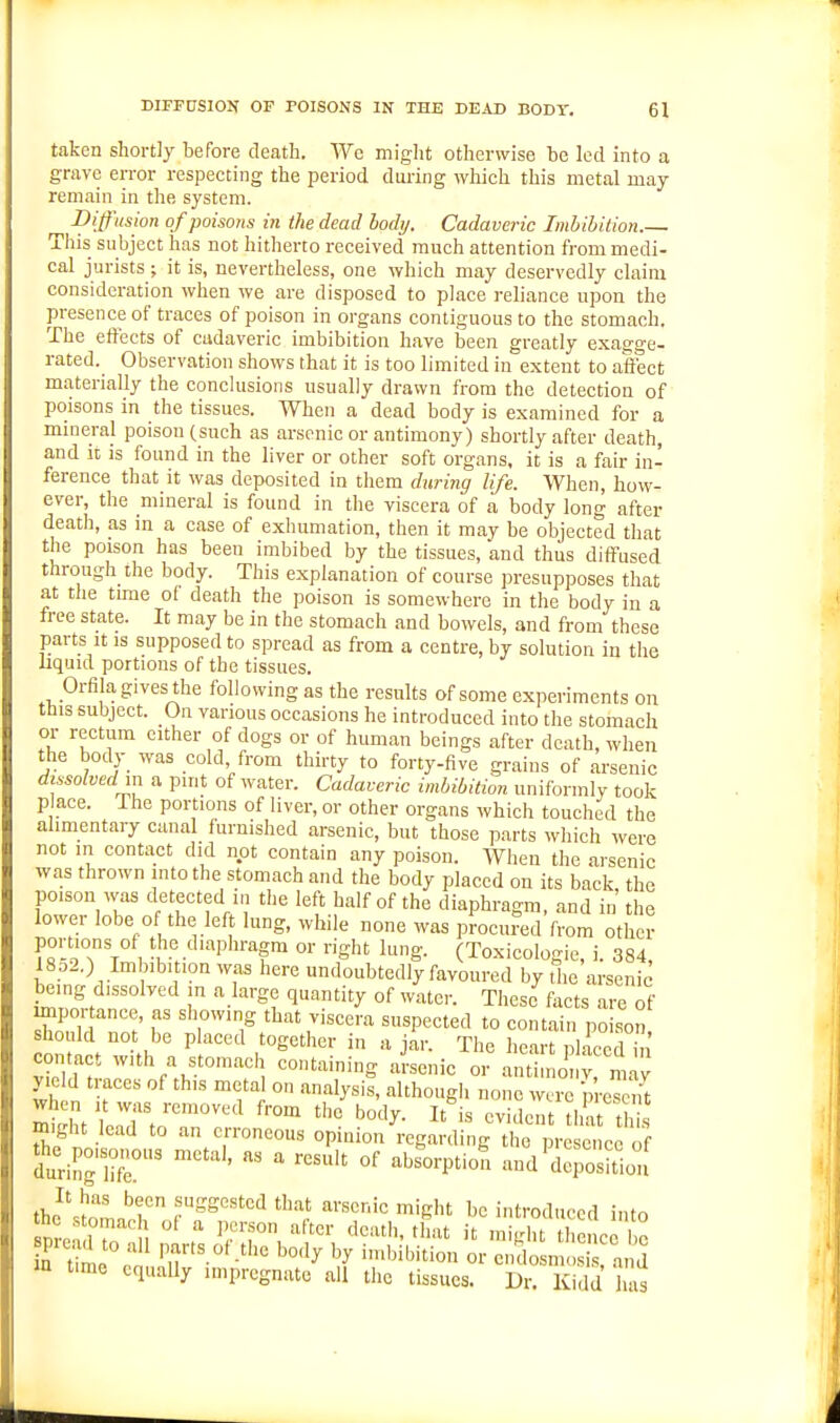 taken shortly before death. We might otherwise be led into a grave error respecting the period during which this metal may remain in the system. ^ Diffusion of poisons in the dead body. Cadaveric Imbibition.— This subject has not hitherto received much attention from medi- cal jurists ; it is, nevertheless, one which may deservedly claim consideration when we are disposed to place reliance upon the presence of traces of poison in organs contiguous to the stomach. The eftects of cadaveric imbibition have Iseen greatly exagge- rated._ Observation shows that it is too limited in extent to affect materially the conclusions usually drawn from the detection of poisons in the tissues. When a dead body is examined for a mineral poison (such as arsenic or antimony) shortly after death, and it is found in the liver or other soft organs, it is a fair in- ference that it was deposited in them during life. When, how- ever, the mineral is found in the viscera of a body long after death, as in a case of exhumation, then it may be objected that the poison has been imbibed by the tissues, and thus diffused through the body. This explanation of course presupposes that at the tune of death the poison is somewhere in the body in a free state. It may be in the stomach and bowels, and from these parts It IS supposed to spread as from a centre, by solution in the liquid portions of the tissues. Oriila gives the following as the results of some experiments on this subject. On various occasions he introduced into the stomach or rectum cither of dogs or of human beings after death, when the body was cold, from thirty to forty-five grains of arsenic dissolved in a pint of water. Cadaveric imbibition unifonnly took p ace. The portions of liver, or other organs which touched the alimentary canal furnished arsenic, but those parts which were not m contact did not contain any poison. When the arsenic was thrown mtothe stomach and the body placed on its back the poison was detected in the left half of the diaphragm, and in the lower lobe of the left lung, while none was procured from other portions of the diaphragm or right lung. (Toxicologic, i. 384, 18o2.) Imbibition was here undoubtedly favoured by the arsenic being dissolved in a large quantity of water. These facts are of mpor ance, as showing that viscera suspected to contain poison should not be placed together in ajar. The heart placed in contact with a stomach containing aLnie or anti . oi v maj yie d traces of this metal on analysis, although none were preset might lead to an erroneous opinion regarding the presence of duri^r>r  '^^'^■P^' und'derositlon the'^L'^r .'^-'Sested that arsenic might be introduced into >n time cquaUy impregnate all the tissues. Dr. Kidd has