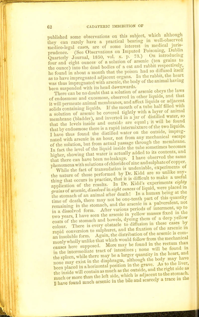 published some observations on this subject, which although they can rarely have a practical bearing in well-observed medico-legal cases, are of some interest in medical juris- prudence. (See Observations on Imputed Poisoning, Dublm Quarterly Journal, 1850, vol. x. p. 73.) On introducing four and eight ounces of a solution of arsenic (ten grains to the ounce) into the dead bodies of a cat and rabbit respectively he found in about a month that the poison had so dittnsed itself as to have impregnated adjacent organs. In the rabbit, the heai t was thus impregnated with arsenic, the body of the animal having been suspended with its head downwards. i „ There can be no doubt that a solution of arsenic obeys the laws of endosmose and exosmose, observed in other liquids, and tha it will permeate animal memln-anes, and affect ^.,^''J^^<^' solids containing liquids. If the mouth of a tube half filled with a solution of arsenic be covered tightly with a layer of an.mfd membrane (bladder), and inverted in ajar o <ilf l^-^f ™' ° that the levels inside and outside are equal; it wiU be found that by endosmose there is a rapid intermixture of the two hquids. I have thus found the distilled water on the outside, imp eg- nated with arsenic in an hour, not from any meclianical escape of the solution, but from actual passage through the nncmbrane In fact the level of the liquid inside the tube sometimes become. iUei «l'o-ing that water is actually added to its contents and tl«t there can have been no leakage. I have observed the same ptnc^^ela with sokitions of chlorideof zinc andsul^^^ ^ WhUe the fact of transudation is undeniable, experinients of the nature of those performed by Dr. I^kld fl^ ^^^l'^^l;, ;E of arsenic, dissolved in eight ounces of ^^^^^^^j^^ the stomach of an animal after death! In a 1 ^ ,^ fimp nf death there may not be one-tenth part ot tins quantuv iemainiii ttie stomacl and the arsenic in a Pulveniknt not inTdissolved form. After various periods of interment, up to two yeais I have seen the arsenic in yellow masses fixed in t e coats^of the stomach and bowels, dyeing them of a deep yellow CO 0111 There is every olistaclc to diffusion m these cases b rani conver ion to sulphuret, and the fixation of the arsenic in aSsoluWt form. Agiin, the distribution of the arsenic is co.n- tXnllv unlike that which would follow from the mechanical i^wCposed More mnv be fouud in the rectum than c sDlccii while there may be a larger quantity in the ^^'^'^'^^ tlicspiteii,w J Mlthoughihe body m.iy h.1^o