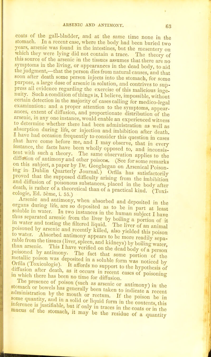 AESENIO AND ANTISIONT. gg coats of the gall-bladder, and at the same time none in the stomach. In a recent case, where the body had been buried two years, arsenic was found in the intestines, but the mesentery on which they were lying did not contain a trace. The theory of this source of the arsenic in the tissues assumes that there are no symptoms in the living, or appearances in the dead body, to aid the judgment,—that the person dies from natural causes, and that soon after death some person injects into the stomach, for some purpose, a large dose of arsenic in solution, and contrives to sup- press all evidence regarding the exercise of tliis malicious inr^e- nuity. Such a condition of things is, I believe, impossible, without certam detection in the majority of cases calling for medico-leo-al exammation: and a proper attention to the symptoms, appear- ances, extent of diffusion, and proportionate distribution of the arsenic, in any one instance, would enable an experienced witness to determme whether there had been administration as well as absorption during life, or injection and imbibition after death 1 have had occasion frequently to consider this question in cases that have come before me, and I may observe, that in every instance the facts have been wholly opposed to, and inconsis- tent with such a theory. The same observation applies to the diffusion of antimony and other poisoM. (See for some remarks on this siibject, a paper by Dr. Geoghegan on Arsenical Poison- g m Dublin Quarterly Journal.) Orfila has satisfactorily piovod that the supposed dilficulty arising from the imbibitio^i and dithision of poisonous substances, placed in the body after death, is rather of a theoretical than of a practical kind (Toxi- cologic, Ed. Seme, i. 55.) ^ Arsenic and antimony, when absorbed and deposited in the organs during life are so deposited as to be in^art at least soluble in water. In two instances in the human subject I have thus separated arsenic from the liver by boiling a portion ot k HI water and testing the filtered liquid. The liver of an anima poisoned by arscmc and recently killed, also yielded this pokon to water. Absorbed antimony appears to be Lr I'a /sTp,- •able from the tissues (liver, spleen, and kidneys) by boiling wafer than arsenic. This I have verified on the dead body of a pir on poisoned by antimony. The fact that some ponion of the geta lie ,x,ison was deposited in a soluble form fvas notic .1 W O.fila (Toxicologic) It affords no support to the hypothesis of diffusion after death, as it occurs in recent cases of poi 'o^ni in which there has been no time for diffusion Po^^on'ng .JrlZr'T' f as arsenic or antimony) in the stomach or bowels has generallv been nl-nn tr^ r \ ^ administration by the Luth i'cutVf^ f poSo^ Tin