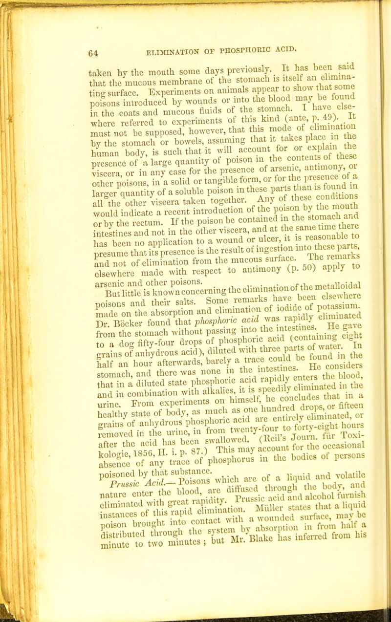 taken by the mouth some clays previously. _ It has been said that the mucous membrane of the stomach is K an el mina- ting surface. Experiments on animals appear to show that some poisons introduced by wounds or mto the blood ^^y '^e found in the coats and mucous fluids of tl,e « omach. I where referred to experiments of ^^'s lnd p 49> K must not be supposed, however, that this mode of ehminat on he stomach or bowels, assuming that it takes plac n the human body, is such that it will account for or explain the vvTsZ^Tl\^re<,qnanUtjo( poison in the contents of these V scera or in any cale for the presence of arsenic, antimony oi Xr pdsons, inl solid or tangibleform, or fo^'^'^;; P™ f laro-er auautity of a soluble poison m these parts than is louna in al^tl erher Viscera taken\ogether. Any of these conditions would indicate a recent introduction of the POI^^'J'^J^y ^^^^^^.'^J or bv the rectum. If the poison be contamed in the stomacu ana • £titsS i^t in the o%er viscera, and at the-me time the has been no apphcation to a wound or ulcer, it ^ reasonable to  sume that it'V-esence is the result of ingestion -to tlie parg poisons and their salts. Some ^^maiks have been c ^ade on the absorption and ehmiuation o^odid of po^sium^ Dr. Bocker found that phosphoric acid ^^as apiaiy from the stomach without passing f'^.l^':^;^^,^ ci'ht to a doo- fiftY-four drops of phosphoric acid (containing ti i g°atn of anhydrous acid\ diluted with three parts of waten n fialf an hou/afterwards, barely a trace c^^^^^^^^ §^0. side^ r-^StS^:;.^^^^^^ S^nS'o^any-tra'ce'oVphosphcrui in the bodies of persons ^°S:SJ^^cr:pSr which arc of a liquid and volatile na^^^t^ the blood, ^i^^J^^ -^^;-^;°f>^,-J eliminated with g'-='rX'--'ri;.'^^'.'y;,. ^;''M;;aie • 'v e. that a liquid instances of tfis va,M dnmn^u^n. ^ulla aaU ^^^^^^ ^ q poison brought into contact n^iui . f j^^lf a