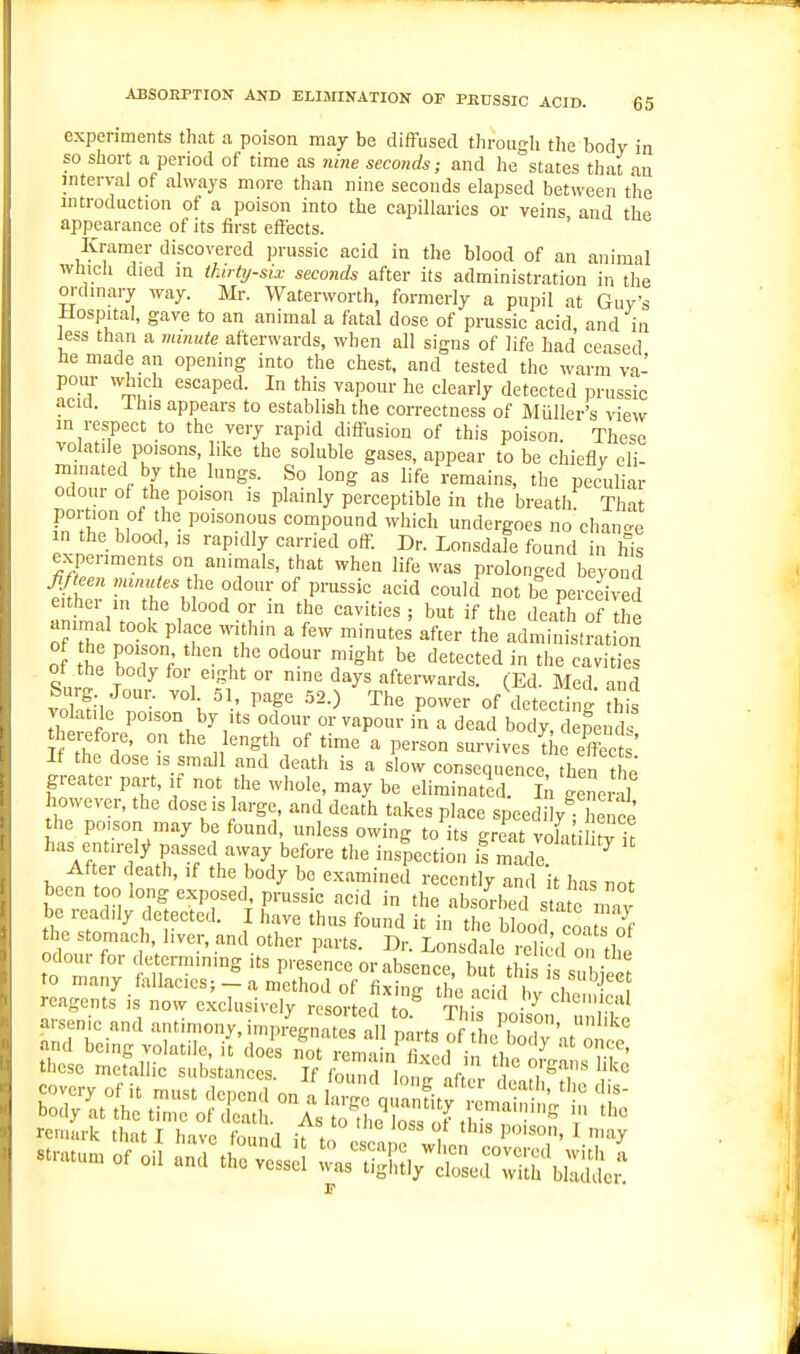 experiments that a poison may be difFused through the body in so short a period of time as nhie seconds; and lie states that au interval of always more than nine seconds elapsed between the introduction of a poison into the capillaries or veins and the appearance of its first effects. Kramer discovered prussic acid in the blood of an animal which died in ihirty-six seconds after its administration in the oi-dinary way. Mr. Waterworth, formerly a pupil at Guy's Hospital, gave to an animal a fatal dose of prassic acid, and in Jess than a minute afterwards, when all signs of life had ceased he made an opening into the chest, and tested the warm va- pom- which escaped. In this vapour he clearly detected prussic acul. ihis appears to establish the correctness of Miiller's view in respect to the very rapid diff-usion of this poison. These volatile poisons, like the soluble gases, appear to be chiefly eli- minated by the lungs. So long as life remains, the peculiar odour of the poison is plainly perceptible in the breathf That portion of the poisonous compound which undergoes no chano-e in the blood, IS rapidly carried off. Dr. Lonsdale found 'n his experiments on animals, that when life was prolonged beyond eithei in the blood or m the cavities ; but if the death of the animal took place within a few minutes after the adn inisfrati of tt rr<-' 'g^' tl'e cavities of the body for eight or nine days afterwards. (Ed. Med and Surg Jour. vol. 51, page 52.) The power of de ectin j E vo atilc poison by its odour or vapour in a dead boc^! peml therefore, on the length of time a person survives {lie effect It the dose IS small and death is a slow consequence then the greater part, if not the whole, may be eliminated tne.-il however, the dose is large, and death takes place speedily^ ence the poison may be found, unless owing to its gr at voLd tfit has entirely passed away before the inspection is made After death, if the body be examined recently and it has not been too long exposed prussic acid in the absorbed s afc mTv be readily de ected. I have thus found it in the blood coa s cff the stomach, iver, and other mvfs D.- t„„ i , V', ot odour for determining its r^lKor Ssence S'tr '^ -'^'^ these metallic substances, li fZTlonfjl ':i^T ^l^ remark that I Lv4 found it t f ^ 'V