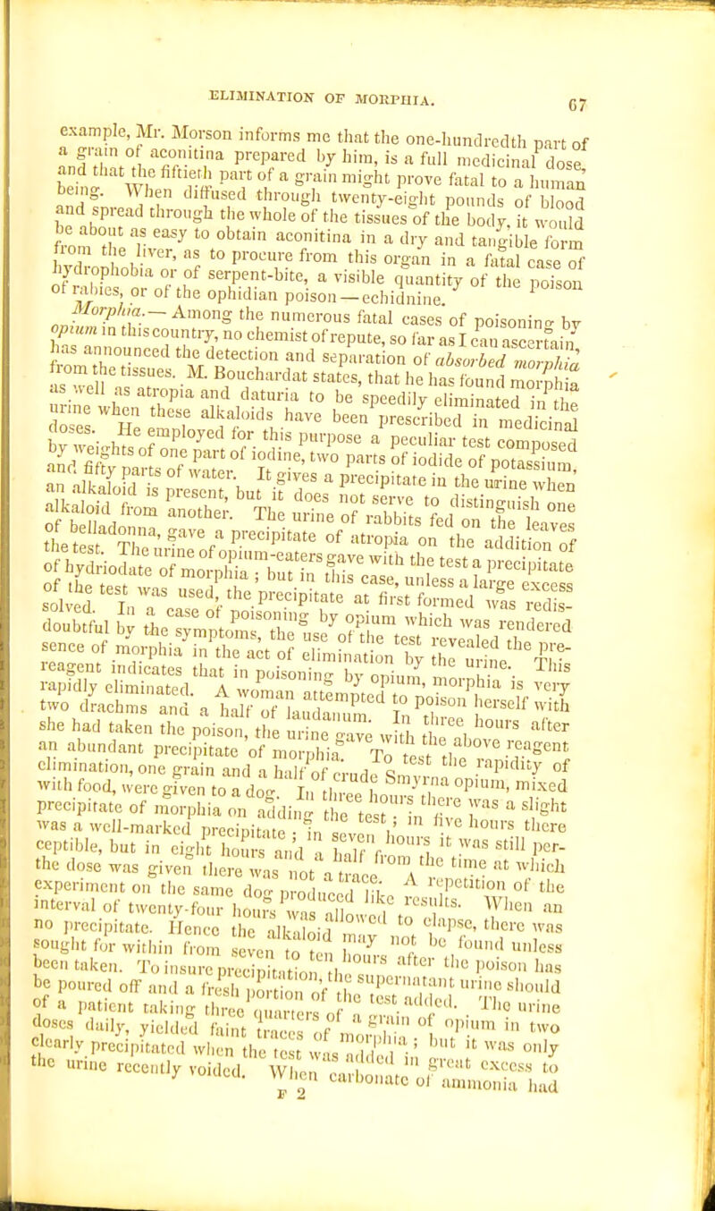 ELIMINATION OF MORPHIA. (J7 example, Mr. Morson informs mc that the one-liundrcdth part of LTtZ°n 'T',' ^'^^'''^ '^'-'f >edicinal^osI bein^ n /  »'-f Sht prove fatal to a human being. When dittused through twenty-eiglit pounds of blood and spread through the whole of the tissues'^of the body, t would be about as easy to obtain aconitina in a dry and tangible form lom the hver, as to procure from this organ in a fatal case hydrophob,a or of serpent-bite, a visible quantity of the Sson ot lahies or of the ophidian poison-cchidnine. ^ iyor;,/„a _-Among the numerous fatal cases of poisonin- bv cpzum m th.s country, no chemist of repute, so far as I can asc nain has announced the detection and separat on of lar^d rlorvkt as .vell asatropiaand datuna to be speedily eliminated in ti p urmewhen these alkaloids have been presc^ib c^i^. med in^ she had taken the poison, the ur ne Ive w h 1 an abundant precipitate of mornhia Tn t„ , .'-cagent elimination, one grain and a >7f of p'rnd V '''P'''^' °f with food, ueregiven to a do- Tm H , °P''> ''-^^•i precipitat'e of ntor hia ^n'.^di, :' rtest''in'r'' ' was a well-marked precipitate In ev^n I n ™ '^'^ ceptible, but in eight hours and a ,nW r '^  P^*- the dose was give,? there^s fot a t ce \ experiment on the same do- produced 1?!^. i-'^'Petition of the interval of twcnty-fo.u- hon?s wn, nil , ''i''' ^^''S no precipitate. Hence he alk d'i f '° '{''M^'^C tl>cre ,vas songbtfor within from even to tf, u^ '^ ibund unless been t.nk-p„ 'IV.; „ . '° ten hours alter tlie Tini.n,, !„,„ been taken. To insure prl^ pi , ti^on b ^ P'''^° be poured off and a li4hV-Sor^ l 'P','ft nc should of a patient taking rl i^e'm ' ' * ' n ''''■'''^'l!^'^- Hne doses daily, yielded fai u t^^ .f ' ^.f i'  P'.^ two Ij-Hy precipitated when the .1 ad c Hii ? tbc urn. recently voided. Wl.n .i^lli;:.''l^f ^ -