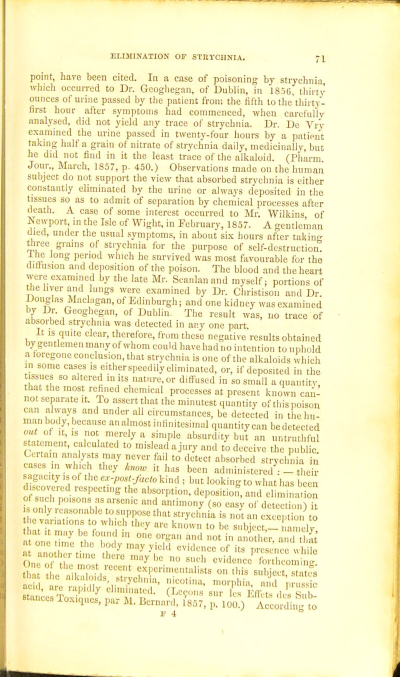 ELIMINATION OP STRTCHNIA. point, have been cited. In a case of poisoning by strychnia which occuiTed to Dr. Geoghegan, of Dublin, in 1856, thirty ounces of urine passed by tlie patient from the filth to the thirty- first hour after symptoms had commenced, when carefully analysed, did not yield any trace of strychnia. Dr. De Vry examined the urine passed in twenty-four hours by a patient taking half a grain of nitrate of strychnia daily, medicinally, but he did not find in it the least trace of the alkaloid. (Pharm. Jour., March, 1857, p- 450.) Observations made on the human subject do not support the view that absorbed strychnia is either constantly eliminated by the urine or always deposited in tlic tissues so as to admit of separation by chemical processes after death. A case of some interest occurred to Mr. Wilkins of Newport, in the Isle of Wight, in February, 1857. A gentleman died, under the usual symptoms, in about si.x hours after taking three grains of strychnia for the purpose of self-destruction, i he long period which he survived was most favourable for the diffusion and deposition of the poison. The blood and the heart were examined by the late Mr. Scanlanand myself; portions of tlie liver and lungs were examined by Dr. Christison and Dr. Douglas Maclagan.of Edinburgh; and one kidney was examined by Dr. Geoghegjan, of Dublin. The result was, no trace of absorbed strychnia was detected in any one part. It IS quite clear, therefore, from these negative results obtained by gentlemen many of whom could have had no intention to uphold a foregone conclusion, that strychnia is one of the alkaloids which in some cases is eitherspeedily eliminated, or, if deposited in the tissues so altered m us nature, or diffused in so small a quantity that the most rehned chemical processes at present known can- not separate it. To assert that the minutest quantity of this poison can always and under all circumstances, be detected in tlie )iu- man body, because an almost infinitesimal quantity can bedetected Zt—l Tl f''P''' --ibsurdity but an untrntliful statement, calculated to mislead a jury and to deceive the public Certam analysts may never fail to detect absorbed stryclinia in cases in which they hmo it has been administered their sagacity is of the e.r.po.st,facto kind ; but looking to what has been discovered respecting the absorption, deposition, and elim „at on of such poisons ns arsenic and antimony (so easy of detection^ iV IS only reasonable to suppose that strycluiia is o' lu x e io ^ to e variations to wh ch they are known to be subjec ,tl an ly that It may be fonn.l ,n one organ and not in another a u I at a one time the body may yield evidence of its pi'^cue wl ite Oner,'? H ^° evidence tbrthco, 1 thlf , experimentalists on this subject 'tcs acid, are rapully eliminated. (Lecons siir lU vn:.t. A '  BtuncesToxiqucs, par M. BernaJd, ,7iSi^'^o^^i^^t