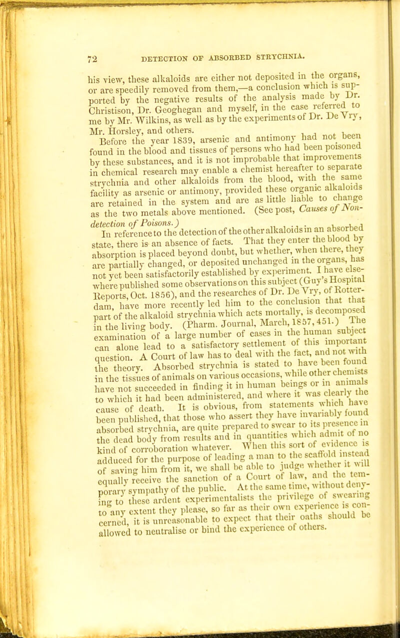 his view, these alkaloids are either not deposited in the organs, or are speedily removed from them,—a conclusion which is sup- ported by the negative results of the analysis made by Ur. Christison, Dr. Geoghegan and myself, in the case referred to me by Mr. Wilkins, as well as by the experiments of Dr. Us V i} , Mr. tlorsley, and others. , , . k„„,. Before the year 1839, arsenic and antimony had not been found in the blood and tissues of persons who had been poisoned hy these substances, and it is not improbable that improvements in chemical research may enable a chemist hereafter to separate strychnia and other alkaloids from the blood, with the same facility as arsenic or antimony, provided these organic alkaloids are retained in the system and are as little liable to change as the two metals above mentioned. (See post, Causes o/i\on- '^''S'reL^ n^rtouidetection of the other alkaloids in an absorbed state, there is an absence of facts. That they enter the blood b7 absorption is placed beyond doubt, hut whether, when there, they are partially changed, or deposited unchanged m the organs, has not ?et been satisfactorily established by ex,.eriment. I ha^^e else- where published some observations on this subject (Guy ^Hospital li^ports, Oct. 18.^6), and the researches of Dr. De Vry, of Ro- dam, have more recently led him to the conclusion that that part'of the alkaloid strychnia which aets mortally, is decomposed in the livino- body. (Pharm. Journal, March, 185/,451.) Ibe examination of I laiV number of cases in the hu-n s„l,e can alone lead to a satisfactory settlement of this ™portant questS. A Court of law has to deal with the fact, and not with the theory. Absorbed strychnia is stated to have been found n the tTssues of animals on various occasions whde other chem. have not succeeded in finding n m human ^-^'^f ^^'^ to which it had been administered, and where it was clearlj tlie cause of death. It is obvious, from statements wh.ch have heen published, that those who assert they have invariably found S orbed strychnia, are quite prepared to swear to F---^'^ the dead body from results and in quantities which admit of no kind ofcorroboration whatever. When this sort of ev.denee i. adduced for the purpose of leading a man to the scafto d instead of savin- him from it, we shall be able to judge whether it will cmiXrl^ceive the sanction of a Court of law, and the tem- nora V sympathy of the public. At the same time, without deny- FnTto he ardent experimentalists the privilege of swearing  any extent they please, so iar as their own experience is con- ceited, it is unreasonable to expect that tlie.r oaths should be allowed to neutralise or bind the experience of others.