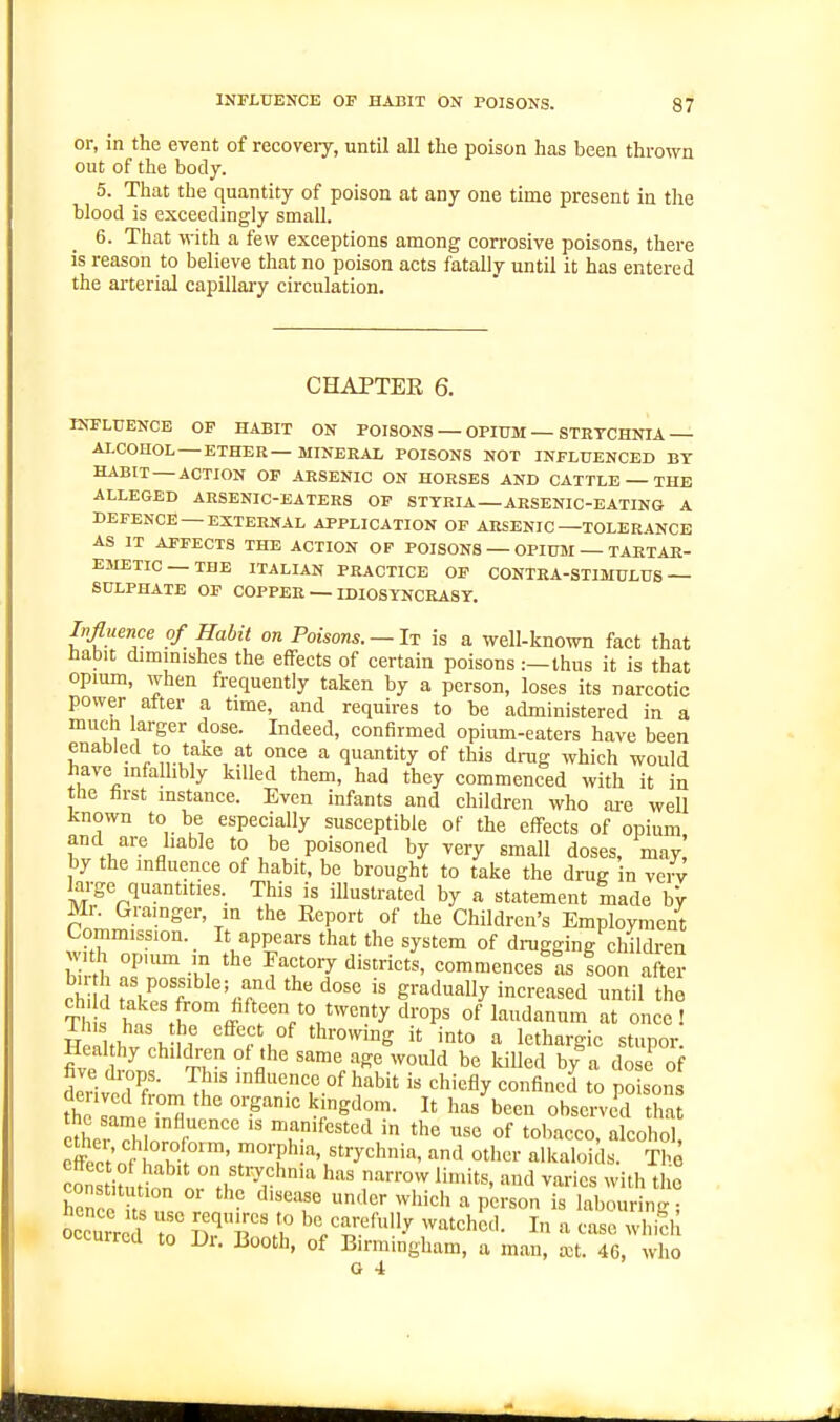 or, in the event of recoveiy, until all the poison has been thrown out of the body. 5. That the quantity of poison at any one time present in the blood is exceedingly small. 6. That with a few exceptions among corrosive poisons, there is reason to believe that no poison acts fatally until it has entered the arterial capillary circulation. CHAPTER 6. INFLUENCE OF HABIT ON POISONS — OPIUM — STETCHNIA ALCOHOL —ETHER—MINERAL POISONS NOT INFLUENCED BY HABIT — ACTION OF AESENIC ON HORSES AND CATTLE — THE ALLEGED ARSENIC-EATERS OF STTRIA —ARSENIC-EATING A DEFENCE —EXTERNAL APPLICATION OF ARSENIC—TOLERANCE AS IT AFFECTS THE ACTION OP POISONS — OPIUM — TARTAR- EMETIC — THE ITALIAN PRACTICE OF CONTRA-STIMULUS— SULPHATE OF COPPER — LDI0SYNCEA8T. Influence of Habit on Poisons. —It is a well-known fact that habit diminishes the effects of certain poisons:—thus it is that opium, when frequently taken by a person, loses its narcotic power atter a time, and requires to be administered in a much larger dose. Indeed, confirmed opium-eaters have been enabled to taJse at once a quantity of this drug which would have infallibly killed them, had they commenced with it in the hrst instance. Even infants and children who are well known to be especially susceptible of the effects of opium and are hable to be poisoned by very small doses, may! by the influence of habit, be brought to take the drug in vci v lai-ge quantities. This is illustrated by a statement made hy Mr. Grainger, m the Eeport of the Children's Employment Commission. It appears that the system of drugging children hi ■u^ ^.T^ commences^L foon after eW K ''«rf gradually increased until the S hnft^'ff l''V^*'^'*y^''°^^ °f laudanum at once ! Healthv .b 'fu^ it into a lethargic stupor. Heal hy children of the same age would be killed by a dose of 5eHve7fr;,n,Tt .nfluence of habit is chiefly confined to poison the Inif^ ^l^'Sdom. It has been observed that X X  T^''''^'^ of 'o'^'-^cco, alcohol, c£t o t '^'''^^^trychnia, and other alkaloids. Th.o H V'^' ^'^ narrow limits, and varies with the constit tion or the disease under which a person is labouring; occurred T tTT!^ '^^/'^'-.^''^^.^ ^^•'^''^ho'l- In a case which occurred to Dr. Booth, of Birmingham, a man, a3t. 46, who