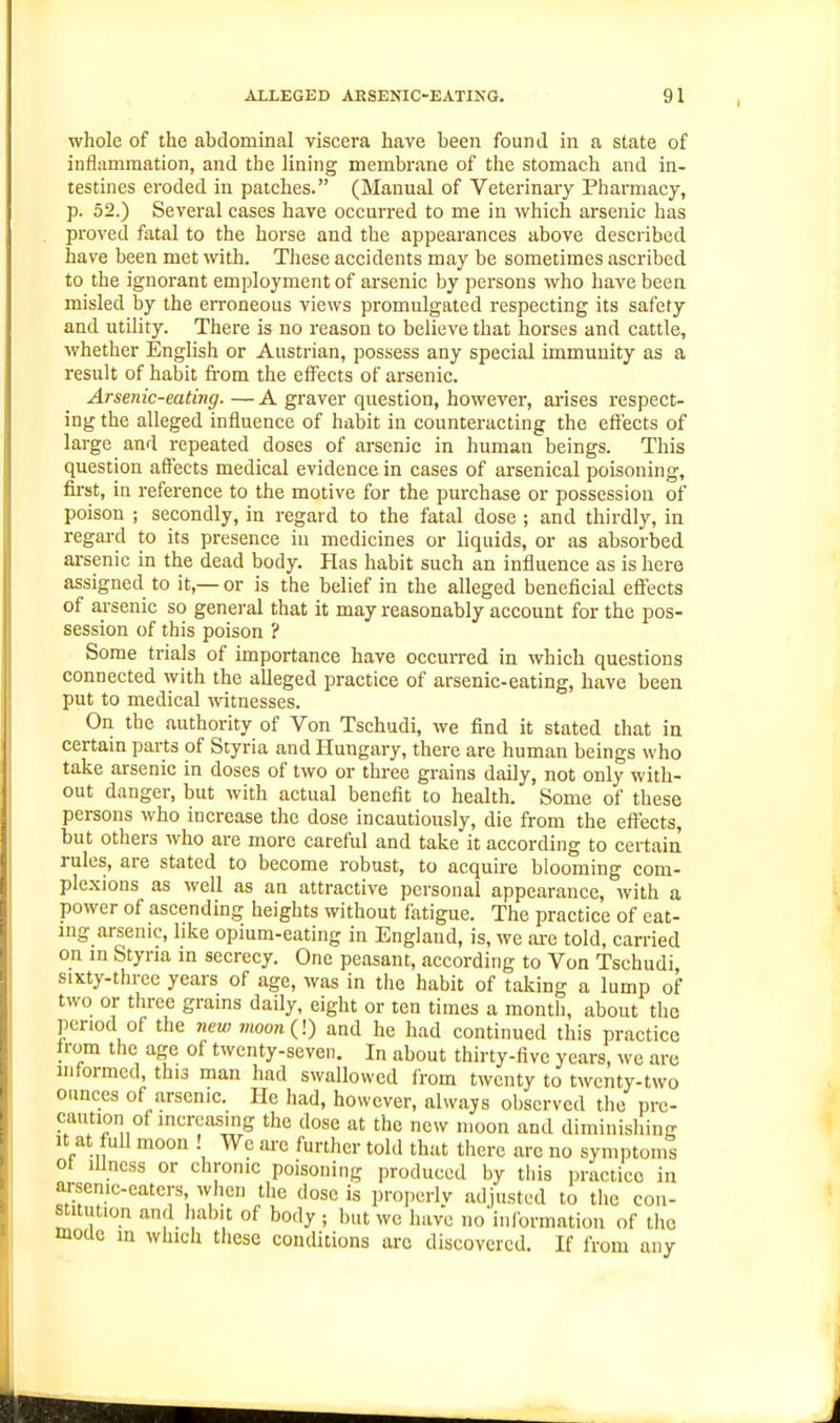 whole of the abdominal viscera have been found in a state of inflammation, and the lining membrane of the stomach and in- testines eroded in patches. (Manual of Veterinary Pharmacy, p. 52.) Several cases have occurred to me in which arsenic has proved fatal to the horse and the appearances above described have been met with. These accidents may be sometimes ascribed to the ignorant employment of arsenic by persons who have been misled by the erroneous views promulgated respecting its safety and utility. There is no reason to believe that horses and cattle, whether English or Austrian, possess any special immunity as a result of habit from the eflFects of arsenic. Arsenic-eating. — A graver question, however, arises respect- ing the alleged influence of habit in counteracting the effects of large and repeated doses of arsenic in human beings. This question affects medical evidence in cases of arsenical poisoning, first, in reference to the motive for the purchase or possession of poison ; secondly, in regard to the fatal dose ; and thirdly, in regai-d to its presence in medicines or liquids, or as absorbed arsenic in the dead body. Has habit such an influence as is here assigned to it,— or is the belief in the alleged beneficial effects of arsenic so general that it may reasonably account for the pos- session of this poison ? Some trials of importance have occurred in which questions connected with the alleged practice of arsenic-eating, have been put to medical witnesses. On the authority of Von Tschudi, we find it stated that in certain parts of Styria and Hungary, there are human beings who take arsenic in doses of two or three grains daily, not only with- out danger, but with actual benefit to health. Some of these persons who increase the dose incautiously, die from the effects, but others who are more careful and take it according to certain rules, are stated to become robust, to acquire blooming com- plexions as well as an attractive personal appearance, with a power of ascending heights without fatigue. The practice of eat- ing arsenic, hke opium-eating in England, is, we are told, carried on in Styria in secrecy. One peasant, according to Von Tschudi, sixty-three years of age, was in the habit of taking a lump of two or three grains daily, eight or ten times a month, about the period of the new moon(!) and he had continued this practice from the age of twenty-seven. In about thirty-five years, we are informed, this man had swallowed from twenty to twcnty-two ounces of arsenic. He had, however, always observed the pre- caution of increasing the dose at the new moon and diminishing It at full moon ! We are further told that there arc no symptoms of Illness or chronic poisoning produced by tliis practice in arsenic-eaters when the dose is properly adjusted to the con- stitution and liabit of body; but we have no'informntion of the moae in which these conditions arc discovered. If from any