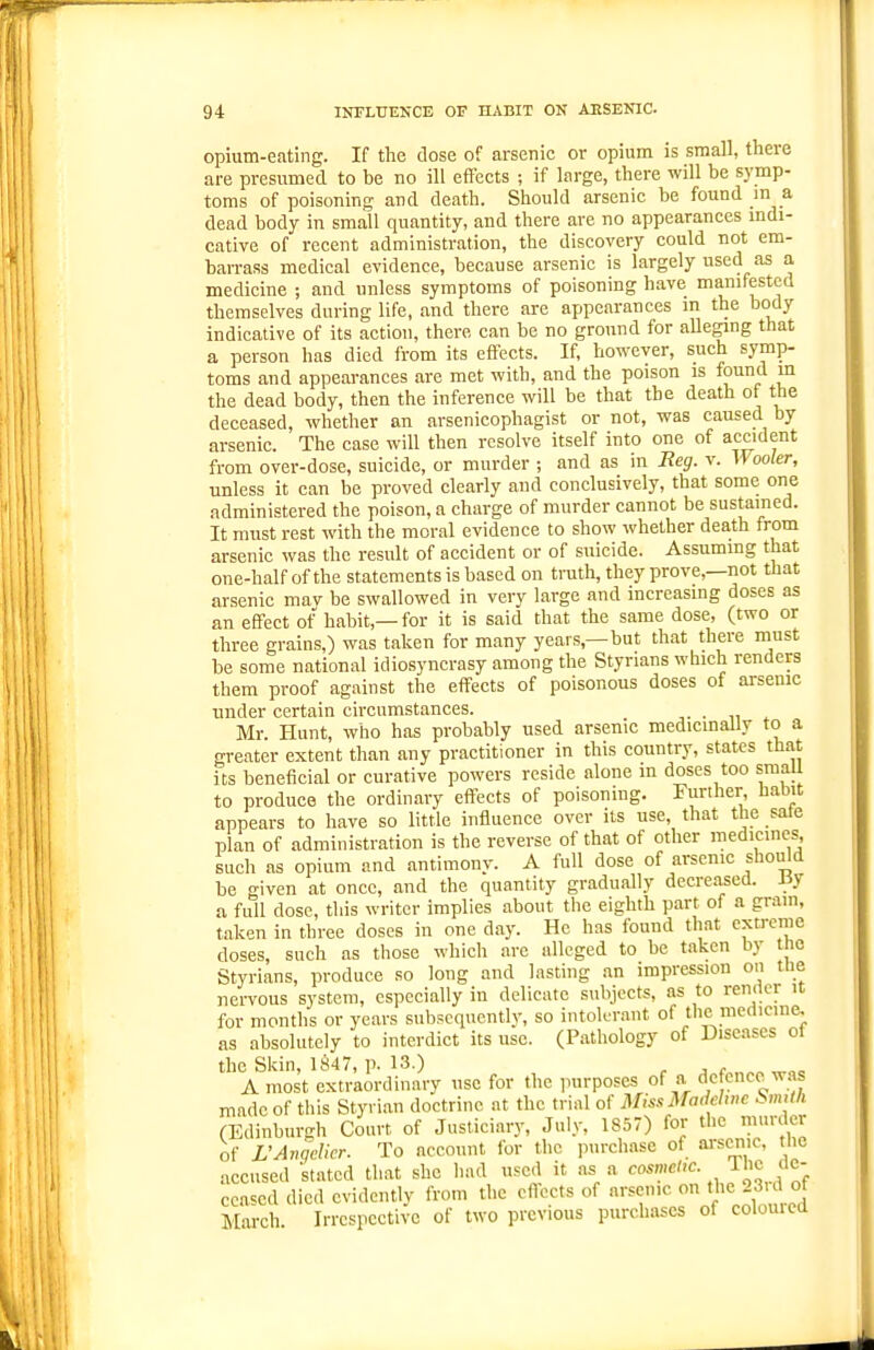 opium-eating. If the dose of arsenic or opium is small, there are presumed to be no ill effects ; if large, there will be symp- toms of poisoning and death. Should arsenic be found in a dead body in small quantity, and there are no appearances mdi- cative of recent administration, the discovery could not em- barrass medical evidence, because arsenic is largely used as a medicine ; and unless symptoms of poisoning have manifested themselves during life, and there are appearances in the body indicative of its action, there can be no ground for alleging that a person has died from its effects. If, however, such symp- toms and appearances are met with, and the poison is found in the dead body, then the inference will be that the death of the deceased, whether an arsenicophagist or not, was caused by arsenic. The case will then resolve itself into one of accident from over-dose, suicide, or murder ; and as in Reg. v. Wooler, unless it can be proved clearly and conclusively, that some one administered the poison, a charge of murder cannot be sustained. It must rest with the moral evidence to show whether death from arsenic was the result of accident or of suicide. Assuming that one-half of the statements is based on truth, they prove,—not that arsenic mav be swallowed in very large and increasing doses as an effect of habit,—for it is said that the same dose, (two or three grains,) was taken for many years,—but that there niust be some national idiosyncrasy among the Styrians which renders them proof against the effects of poisonous doses of arsenic under certain circumstances. Mr. Hunt, who has probably used arsenic medicinally to a greater extent than any practitioner in this country, states that its beneficial or curative powers reside alone m doses too small to produce the ordinary effects of poisoning. Further, habit appears to have so little influence over its use, that the sate plan of administration is the reverse of that of other medicines such as opium and antimony. A full dose of arsenic should be given at once, and the quantity gradually decreased. J3y a full dose, this writer implies about the eighth part of a gram, taken in three doses in one day. He has found that extreme doses, such as those which are alleged to be taken by t ie Styrians, produce so long and lasting an impression on tue nervous system, especially in delicate subjects, as to render it for months or years sub?cquently, so intok^rant of the medicine, as absolutely to interdict its use. (Pathology of Diseases ot the Skin, 1847, p. 13.) r j, c A most extraordinary use for the purposes of a defence^was made of this Styrian doctrine at the trial of Miss3radelwe SmUh (Edinburgh Court of Justiciary, July, 1S57) for the murder of L'Anqelicr. To account for the iiurchase of arsenic, tlic accused stated that she had u.-^cd it a^ a cosmeM. J^'^ de- ceased died cvidcntlv from the cflccts of arsenic on the 23,d of March Irrespective of two previous purchases of colouicd