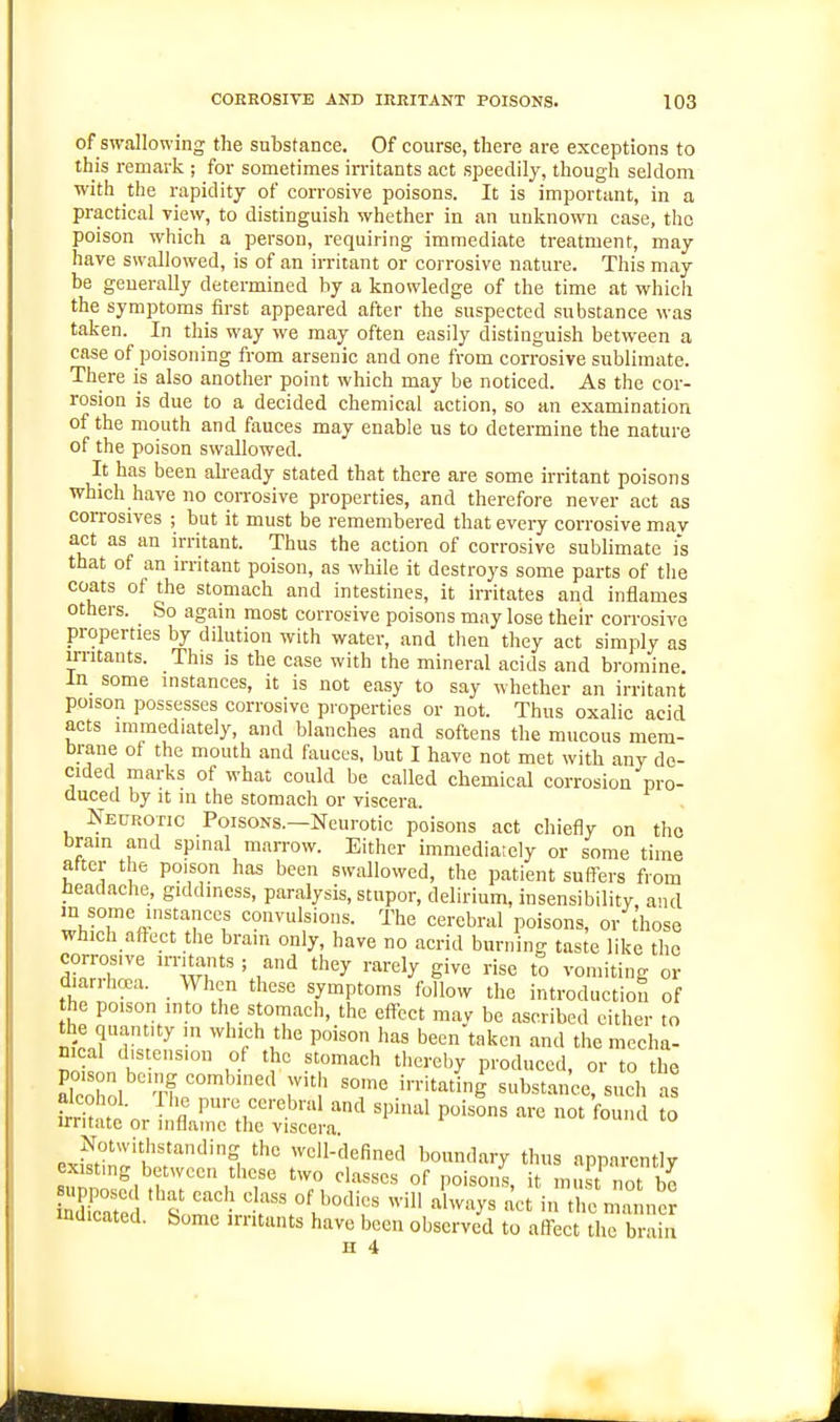 of swallowing the substance. Of course, there are exceptions to this remark ; for sometimes irritants act speedily, though seldom with the rapidity of corrosive poisons. It is important, in a practical view, to distinguish whether in an unknown case, the poison which a person, requiring immediate treatment, may have swallowed, is of an irritant or corrosive nature. This may be generally determined by a knowledge of the time at which the symptoms first appeared after the suspected substance was taken. In this way we may often easily distinguish between a case of poisoning from arsenic and one from corrosive sublimate. There is also another point which may be noticed. As the cor- rosion is due to a decided chemical action, so an examination of the mouth and fauces may enable us to determine the nature of the poison swallowed. It has been already stated that there are some irritant poisons which have no corrosive properties, and therefore never act as corrosives ; but it must be remembered that every corrosive may act as an irritant. Thus the action of corrosive sublimate i*s that of an irritant poison, as while it destroys some parts of the coats of the stomach and intestines, it irritates and inflames others. So again most corrosive poisons may lose their corrosive properties by dilution with water, and then they act simply as irritants. This is the case with the mineral acids and bromine. ln_ some instances, it is not easy to say whether an irritant poison possesses corrosive properties or not. Thus oxalic acid acts immediately, and blanches and softens the mucous mem- brane of the mouth and fauces, but I have not met with any de- cided marks of what could be called chemical corrosion pro- duced by It in the stomach or viscera. Neurotic Poisons.—Neurotic poisons act chiefly on the brain and spinal marrow. Either immediately or some time after the poison has been swallowed, the patient suff-ers from headache, giddiness, paralysis, stupor, delirium, insensibility, and m some instances convulsions. The cerebral poisons, or those which affect the brain only, have no acrid burning taste like the corrosive irritants ; and they rarely give rise to vomiting or diarrhcea. When these symptoms follow the introduction of the poison into the stomach, the effect may be ascribed either to the quantity in which the poison has been taken and the mecha- nical distension of the stomach thereby produced, or to the alcohol tL ''' ^ 'T' ■'•■'^'^g substance, such as frH^ ? fl pure cerebral and spinal poisons are not found to irritate or inflame the viscera. Notwithstanding the well-defined boundary thus annnrently lTZ?Jrr\''T '7, ''''''' °f -.St not be indicated. Some irritants have been observed to affect the brain H 4