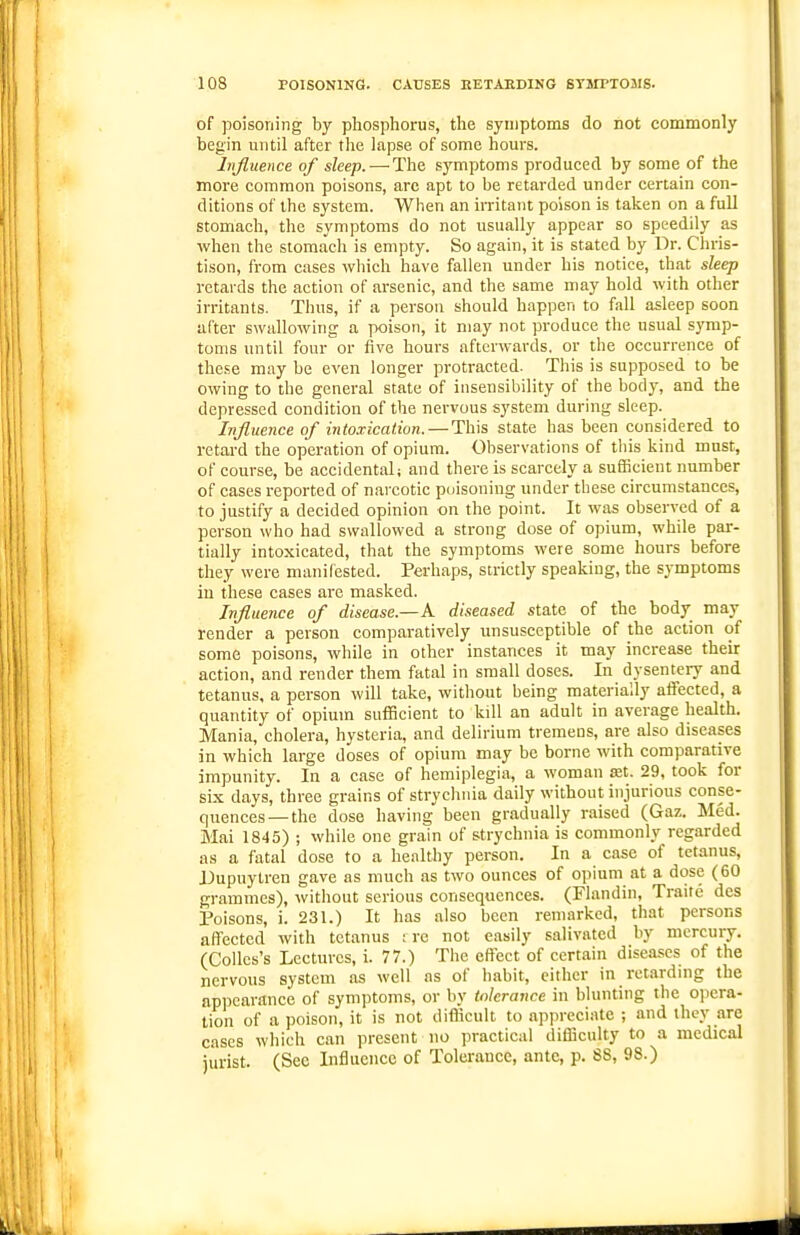 of poisoning by phosphorus, the symptoms do not commonly begin until after the lapse of some hours. Influence of sleep.—-The symptoms produced by some of the more common poisons, are apt to be retarded under certain con- ditions of the system. When an irritant poison is taken on a full stomach, the symptoms do not usually appear so speedily as when the stomach is empty. So again, it is stated by Dr. Cln-is- tison, from cases wliich have fallen under his notice, that sleep retards the action of arsenic, and the same may hold with other irritants. Tims, if a person should happen to fall asleep soon after swallowing a poison, it may not produce the usual symp- toms until four or five hours afterwards, or the occurrence of these may be even longer protracted. This is supposed to be owing to the general state of insensibility of the body, and the depressed condition of the nervous system during sleep. Influence of intoxication. — This state has been considered to retard the operation of opium. Observations of this kind must, of course, be accidental; and there is scarcely a sufficient number of cases reported of narcotic poisoning under these circumstances, to justify a decided opinion on the point. It was observed of a person who had swallowed a strong dose of opium, while par- tially intoxicated, that the symptoms were some hours before they were manifested. Perhaps, strictly speaking, the symptoms in these cases are masked. Influence of disease.—A diseased state of the body may render a person comparatively unsusceptible of the action of some poisons, while in other instances it may increase their action, and render them fatal in small doses. In dysentery and tetanus, a person will take, without being materially aflfected, a quantity of opium sufficient to kill an adult in average health. Mania, cholera, hysteria, and delirium tremens, are also diseases in which large doses of opium may be borne with comparative impunity. In a case of hemiplegia, a woman at. 29, took for six days, three grains of strychnia daily without injurious conse- quences—the dose having been gradually raised (Gaz. Med. Mai 1845) ; while one grain of strychnia is commonly regarded as a fatal dose to a healthy person. In a case of tetanus, IJupuylren gave as much as two ounces of opium at a dose (60 grammes), without serious consequences. (Flandin, Traite dcs Poisons, i. 231.) It has also been remarked, that persons affected with tetanus : re not easily salivated by mercury. (CoUcs's Lectures, i. 77.) The effect of certain diseases of the nervous system as well as of habit, either in retardnig the appearance of symptoms, or by tolerance in blunting tlie opera- tion of a poison, it is not difficult to appreciate ; and they are cases which can present no practical difficulty to a medical ji'irist. (Sec Influence of Tolerance, ante, p. 88, 98.)