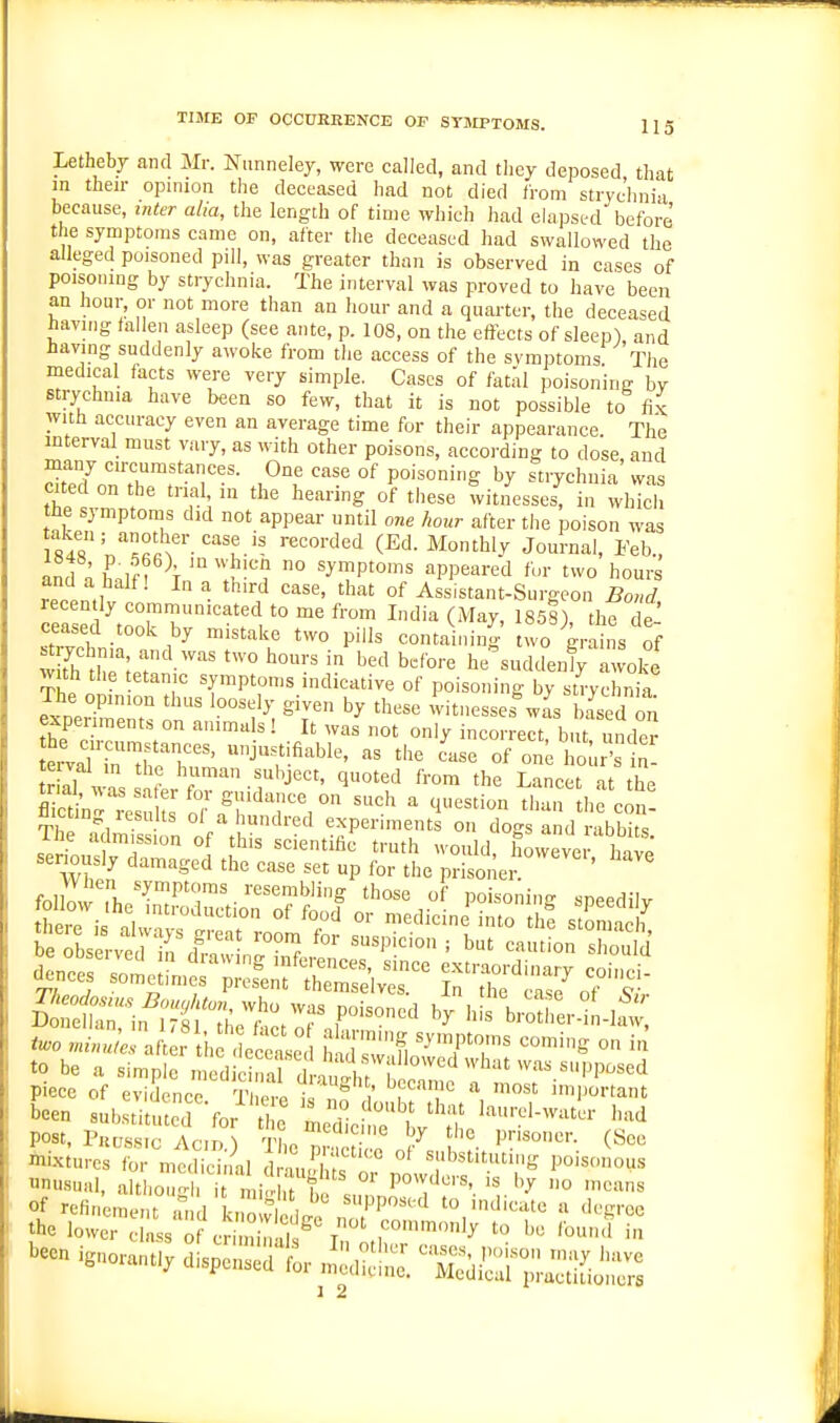 Lethebj and Mr. Niinneley, were called, and they deposed that in their opinion the deceased had not died from stryc'hnia because, inter alia, the length of time which had elapsc-d before the symptoms came on, after the deceased had swallowed the alleged poisoned pill, was greater than is observed in cases of poisoning by strychnia. The interval was proved to have been an hour, or not more than an hour and a quarter, the deceased havmg fallen asleep (see ante, p. 108, on the effects of sleep), and having suddenly awoke from the access of the svmptoms The medical facts were very simple. Cases of fatal poisoning by strychnia have been so few, that it is not possible to fix with accuracy even an average time for their appearance. The interval must vary, as with other poisons, according to dose and many circumstances. One case of poisoning by strychnia was cited on the trial in the hearing of these witnesses, in wliTch tfte symptoms did not appear until one hour after the poison was S4r'n''^««f-''''u.'' '■'''■'''^^ (Ed. Monthly Journal, Eeb., and n lJn \ 'I^'? ° ^Jmptoms appeared fur two hours and a half! In a third case, that of Assistant-Surgeon Bond recently communicated to me from India (May, 1858) thl de ceased took by mistake two pills containing two gra ns of S t^hlhr;.:'he^uddenly L voke with the tetanic symptoms indicative of poisoning by strychnia experenr on ^'t ^T '''''' witnesses^a's based on expeiiments on animals! It was not only incorrect, but under eiwd i^ltT' ^jf.fi^We, as the ease of on^ hour\£- te val m the human sul^ject, quoted from the Lancet at the tml, was sater for guidance on such a question than lie cJn fleeting results of a hundred experiment on do<4 a d rabbits' The admission of this scientifii truth would hovveve have' senously damaged the case set up for the prisoner ' two rainuL aft , iifdec'Sse 1 h sw'tl ^'TT' '^''^ ° to be a simple medi nal d ^1 I piece of evidence T ere i ' T^'T important been substituted 'for t e med el e w'';? '''-^d post, PuDss.c Acid.) tL pSl t'le prisoner. (See mixtures for medicinal d Luh'T substituting poisonous