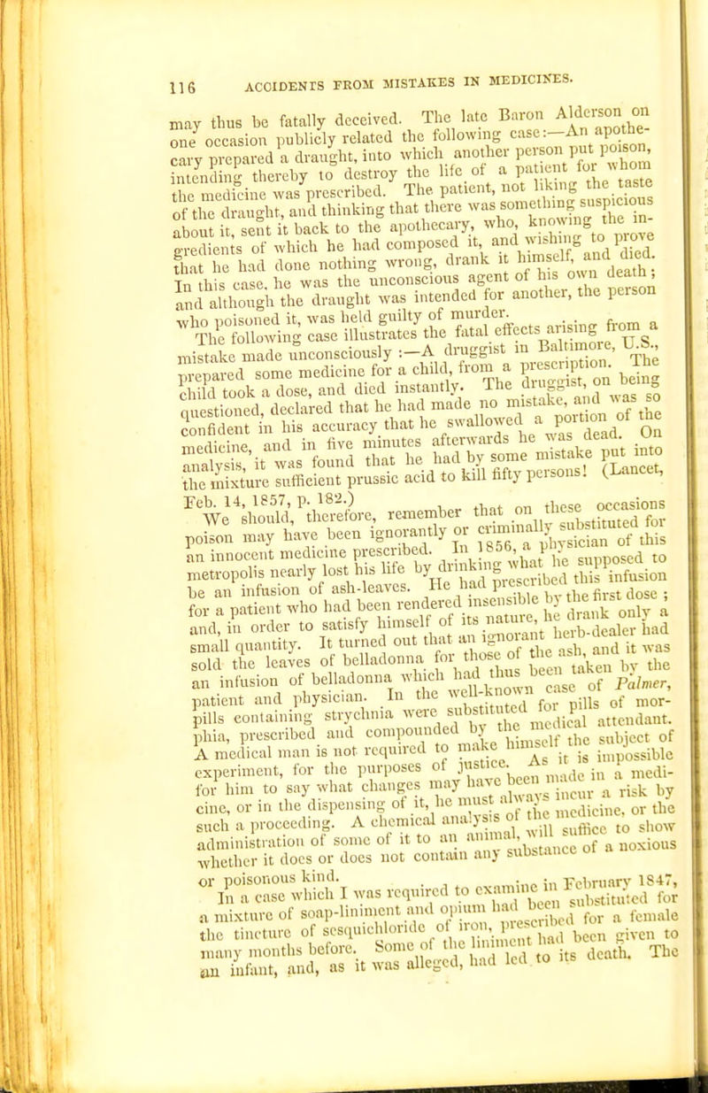 may thus be fatally deceived. The late Baron A^d^-J^ one occasion publicly related the followmg case:—An apotne cary pd a draug^^ which another person put pmson^ unending thereby to destroy the life of a pat.ent f^r ;^hom the medit-ine .vas prescribed. The patient, I'J?^ ^^^^^j^' of the drau<.ht, and thinking that there was something suspicious ?b n it sent i't back to the apothecary who ^^--^ ^rZ gredienJs of which he had composed i\ ^^J^,;^^'\f J^^/^^J That he had done nothing wrong, drank i J'^ f^^^f Tn this case he was the unconscious agent of his o« n ueam, and alth'igli draught was intended for another, the person miltake made unconsciously :-A druggist m Baltimore, U^S pre^ted some medicine for a child from a W^^^-^^^^ beTJ' kild took a dose, and died instantly. The d iggist on bem questioned, declared that he had made no ^^^^^ake ,^^Vof the Confident in his accuracy that he swallowed a poition of tne an innocent medicine prescribed. I '^^l^'f^ , ,posed to n.etropolis nearly lost his life dimk ng ^^ha h^ ^li infusion be an infusion of ash-leaves. He had P*^.^',;'', ^ ,,„se • t a patient who had been £ tl^^'oT^ and, in order to satisfy himself of its natuie, in. . ^mall quantity. It turned out that ^^f^^ ^ and i was sold the leaves of belladonna or os of the as ^^^^ an infusion of belladonna whn^h ^^^d \l s been ta patient and physician In the ^^'f T^'°^ ^'!nis of mor- 'piUs containing strychnia wei-e titu^^^^^^^ attendant. ohia, prescribed and '-■o^n^^^J^^^^^ji^r,? 1 e subject of A medical man is not required to ^'^^^ hin^a ^ ^^^^^^ experiment, for the purposes of Jf j ^„ ^ ^edi- for him to say what changes may l^^^ Jf   ^ ^isk by cine, or in the dispensing of it, he ^c\n^. or the such a proceeding. A chemical analysis of J ^ administration of some of it to an a^'^^;^;Ji,;^;ra noxious whether it docs or does not contain anj substance oi or poisonous kind. p.-nmiue in rebrnnry 1847, In a case which I was required to \ .„l>stituted for