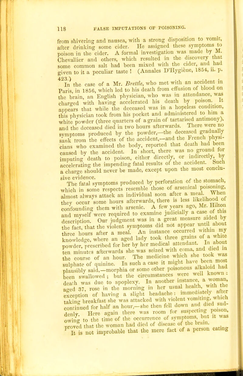 from shivering and nausea, with a strong disposition to vomit, after drinking some cider. He assigned these symptoms to poison in the cider. A formal investigation was made by M. Chevallier and others, which resulted in the discovery that some common salt had been mixed with the cider, and had given to it a peculiar taste ! (Annales D'Hygiene, 1854, u. p. ^^In the case of a Mr. Brettle, who met with an accident in Paris in 1856, which led to his death from effusion of blood on the brain, an English physician, who was in attendance, was charo'ed with having accelerated his death by poison. It appears that while the deceased was in a hopeless condition, this physician took from his pocket and administered to him a white powder (three quarters of a grain of tartarised antimony), and the deceased died in two hours afterwards. There were no symptoms produced by the powder,—the deceased gradually sank irom the effects of the accident,-and the French physi- cians who examined the body, reported that death had been caused by the accident. In short, there was no ground tor imputing death to poison, either directly, or indirectly by accelerating the impending fatal results of the accident, bnch a charge should never be made, except upon the most conclu- sive evidence. . . r ^ ^ i. The fatal symptoms produced by perforation of the stomach, which in some respects resemble those of arsenical poisomng, almost always attack an individual soon after a meal When they occur some hours afterwards, there is less I'kd'boo'i of confounding them with arsenic. A few years ago, Mr Hilto and myself were required to examine judicially a case of ^his description. Our iudgment was in a great measure aided by theTact that the violent symptoms did not appear 1 about three hours after a meal. An instance occurred >vithm my knowledge, where an aged lady took three grams of a white powder, prescribed for her by her medical f-^^dant In about ten minutes afterwards she was seized with coma and died m the course of an hour. The medicine which she took was sulphate of quinine. In such a case it might ''^■ej;'^^ plausibly said,-morphia or some other poisonous al^«lo>d been swallowed ; but the circumstances were well knoun . death was due to apoplexy. In another instance a woman aged 37. rose in the morning in her usual lical'l^' ^J,'^' exception of having a slight headache: immediately .alter Ukii g breakfast sheVas attacked with violent vomiting, which con ituicd for half an hour,-she then fell down and died sud- denly Here again there was room for suspecting poison owing to the tiine of the occurrence of symptoms, but it was Zvcd that the woman had died of disease of the brain. ^ ll not improbable that the mere fact of a person catmg