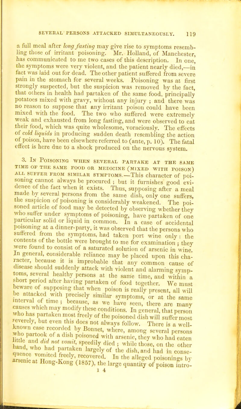 a full meal after long fasting may give rise to symptoms resemb- ling those of irritant poisoning. Mr. Holland, of Manchester, has communicated to me two cases of this description. In one, the symptoms were very violent, and the patient nearly died,—in fact was laid out for dead. The other patient suffered from severe pain in the stomach for several weeks. Poisoning was at first strongly suspected, but the suspicion was removed by the fact, that 01 hers in health had partaken of the same food, principally potatoes mi.^od with gravy, without any injury ; and there was no reason to suppose that any irritant poison could have been mixed with the food. The two who suffered were extremely weak and exhausted from long fasting, and were observed to eat their food, which was quite wholesome, voraciously. The effects of cold liquids in producing sudden death resembling the action of poison, have been elsewhere refen-ed to (ante, p. 10). The fatal effect is here due to a shock produced on the nervous system. 3. In Poisoning when several partake at the same TIME OF THE same FOOD OR MEDICINE (MIXED WITH POISON) ALL SUFFER FROM SIMILAR SYMPTOMS.—This character of poi- soning cannot always be procured ; but it furnishes good evi- dence of the fact when it exists. Thus, supposing after a meal made by several persons from the same dish, only one suffers, the suspicion of poisoning is considerably weakened. The poi- soned article of food may be detected by observing whether they who suffer under symptoms of poisoning, have partaken of one particular solid or liquid in common. In a case of accidental poisoning at a dmner-party, it was observed that the persons who suffered from the symptoms, had taken port wine only : the contents of the bottle were brought to me for examination : they were found to consist of a saturated solution of arsenic in wine In general, considerable reliance may be placed upon this cha- racter, because it is improbable that any common cause of disease should suddenly attack with violent and alarming symp- toms several healthy persons at the same time, and within a short period after having partaken of food together. We must beware of supposing that when poison is really present, all will be attacked with precisely similar symptoms, or at the same r , ^T^f' «een, there are many causes which may modify these conditions. In general, that person ever fv TT T'' '■'''^ °^ '^^ P°'^°*'^' ^i snffe'-most ■ eieiely, but even tins docs not always follow. There is a well- known case recorded by Bonnet, where, among severa pciso s Src'mT/ /° : ''''T'^'^-^.'! -i'h --.nic, th!y who had emcn iml vvit I 7 '^T'^'^y ' on the other uon^o In 'rgelyof the dish, and had incon.se- a enl J H ^^^^^Y^/^^'^oM. In the alleged poisonings by arsenicat Hong-Kong (1867), the largo quantity of poison intro- 1 4