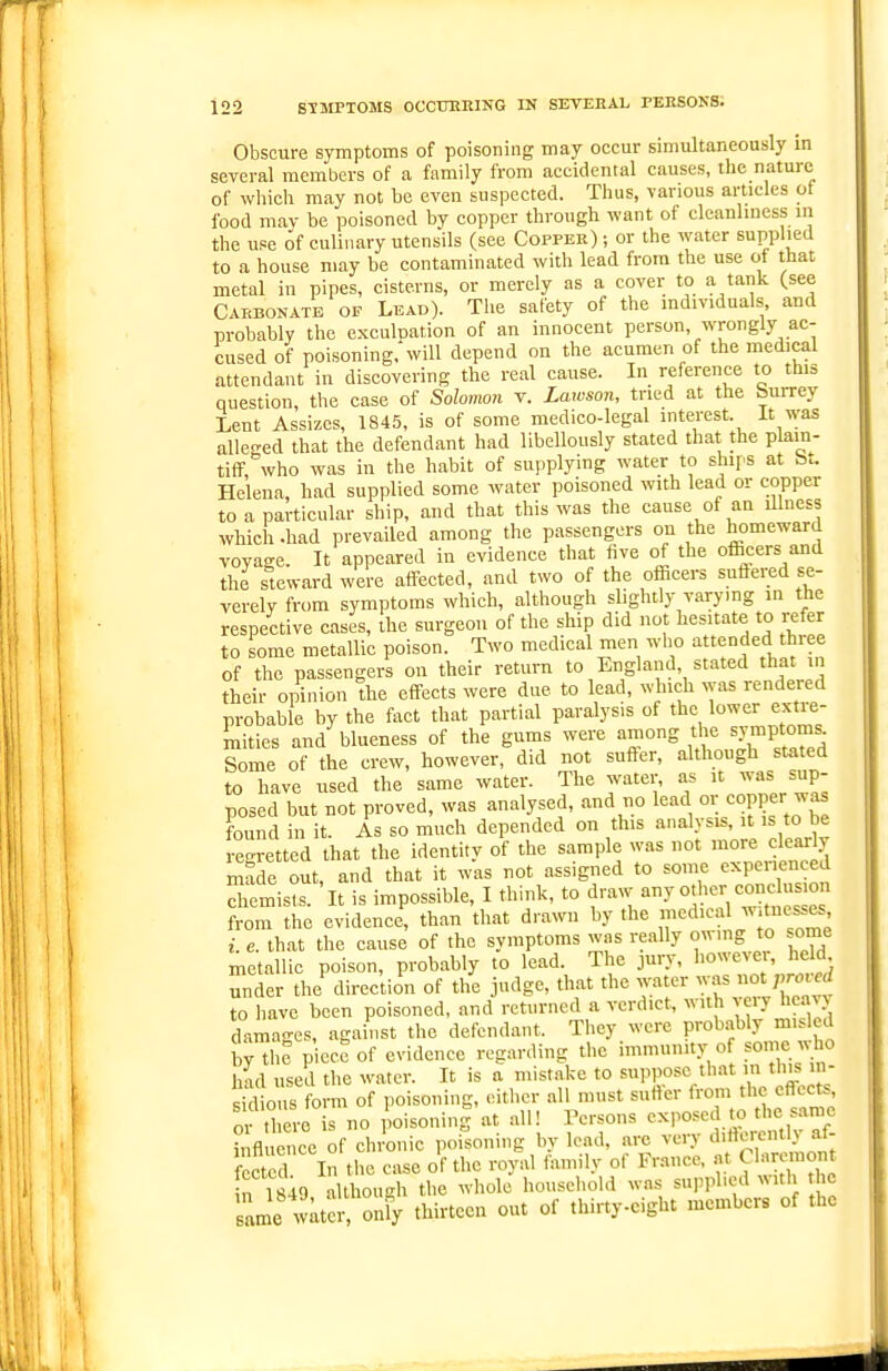 Obscure symptoms of poisoning may occur simultaneously in several members of a family from accidental causes, the nature of whieli may not be even suspected. Thus, various articles of food mav be poisoned by copper through want of cleanliness in the use of culinary utensils (see Copper) ; or the water supplied to a house may be contaminated with lead from the use of that metal in pipes, cisterns, or merely as a cover to a tank (see Caebonatb of Lead). Tlie safety of the radividuals, and probably the exculpation of an innocent person, wrongly ac- cused of poisoning,'will depend on the acumen of the medical attendant in discovering the real cause. In reference to this question, the case of Solomon v. Lawson, tried at the Surrey Lent Assizes, 184.5, is of some medico-legal interest. It was alleged that the defendant had libellously stated that the plain- tiff who was in the habit of supplying water to shq^s at b.. Helena, had supplied some water poisoned with lead or copper to a particular ship, and that this was the cause of an illness which .had prevailed among the passengers on the homeward voyage. It appeared in evidence that five of the officers and the steward were affected, and two of the officers suftered se- verely from symptoms which, although slightly varying in the respective cases, the surgeon of the ship did not hesitate to refer to some metallic poison. Two medical men who attended three of the passengers on their return to England, stated that m their opinion the effects were due to lead, which was rendered probable by the fact that partial paralysis of the lower extre- mities and blueness of the gums were among the sjMuptoms Some of the crew, however, did not suffer, although stated to have used the same water. The water, as it was sup- posed but not proved, was analysed, and no lead or co^er found in it. As so much depended on this analysis, it is to be egretted that the identity of the sample was not more clearly made out, and that it was not assigned to some experienced dremists. 'it is impossible, I think, to draw Jother cone ^ from the evidence, than that drawn by the medical ^v.tness^ . e. that the cause of the symptoms was really owing to some metallic poison, probably to lead. The jury, however, held under the'direc'tion of the judge, that the water -- ^ prore Z to have been poisoned, and returned a verdict, with veiy hcav> damages, agahist the defendant. They were prob.^bly misled b^thc piece of evidence regarding the immunity o ^o;c;J« Imd used the water. It is a mistake to ''^^ sidions form of poisoning, eitlier all must sutler from the effects, oV .toe is no loisoninl at all! Persons exposed to the same influence of chronic poisoning by lead, are very d'Aerent af- fected I the ease of the royal family of France, at Ch.nmiont in 1849 although the whole household was sui^phed with lie ame t atS onfy thirteen out of thirtyeight members of the