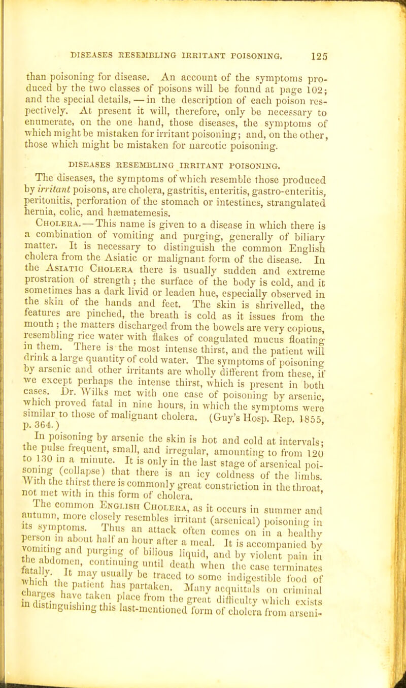 than poisoning for disease. An account of the symptoms pro- duced by the two classes of poisons will be found at page 102; and the special details, —in the description of each poison res- pectively. At present it will, therefore, only be necessary to enumerate, on the one hand, those diseases, the symptoms of which might be mistaken for irritant poisoning; and, on the other, those which might be mistaken for narcotic poisoning. DISEASES RESEMBLING IRRITANT POISONING. The diseases, the symptoms of which resemble those produced by irritant poisons, are cholera, gastritis, enteritis, gastro-enteritis, peritonitis, perforation of the stomach or intestines, strangulated hernia, colic, and hajmatemesis. Cholera. — This name is given to a disease in which there is a combination of vomiting and purging, generally of biliary matter. It is necessary to distinguish the common English cholera from the Asiatic or malignant form of the disease. In the Asiatic Cholera there is usually sudden and extreme prostration of strength ; the surface of the body is cold, and it sometimes has a dark livid or leaden hue, especially observed in the skin of the hands and feet. The skin is shrivelled, the features are pinched, the breath is cold as it issues from the mouth ; the matters discharged from the bowels are very copious resembling rice water with flakes of coagulated mucus floating in them There is the most intense thirst, and the patient will drink a large quantity of cold water. The symptoms of poisoning- by arsenic and other irritants are wholly different from these if we except perhaps the intense thirst, which is present in both cases. Dr. Wilks met with one case of poisoning by arsenic which proved fatal in nine hours, in which the symptoms were p™6r7° °^ malignant cholera. (Guy's Hosp. Rep, 1855, In poisoning by arsenic the skin is hot and cold at intervals • the pulse frequent, small, and irregular, amounting to from l^o to 1.30 in a mmute. It is only in the last stage of arsenical poi- soning (collapse) that there is an icy coldness of the limbs. W th the thirst there is commonly great constriction in the throat not met with m this form of cholera mJnL'°T''^^^T■'' CHOLERA,'as it occurs in summer and autumn, more closely resembles irritant (arsenical) poisoning in Its .symptoms. Thus an attack often comes on in a heahl v v^mhin '^'r'' 'f^^V'''' - -com nim b^ the l^f ' P'-g'.g.ol bilious liquid, and by violent pain in fataltf' ^''V'' '1^^' ^^''<^ the case terminates vS h'tbJ n ^ l^'^^lt'^som indigestible food of h''^''rV' '^-^ P'?/^'^''- criminal in ?W ''•yp.^'^';. P'»ce from the great diiliculty which exists >n distinguishing this last-mcntioned lonn of cholera from aiscn