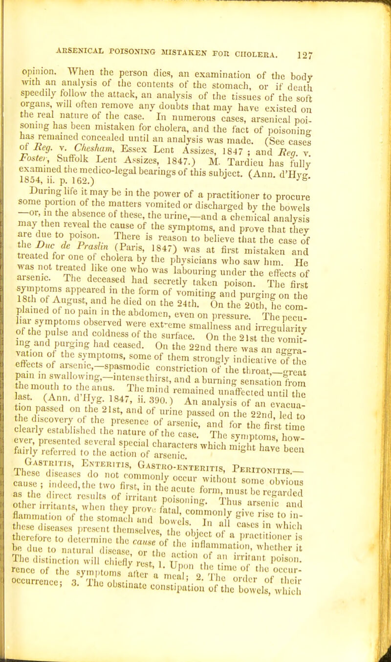 opinion. When the person dies, an examination of the body with an analysis of the contents of the stomach, or if death speedily follow the attack, an analysis of the tissues of the soft organs will often remove any doubts that may have existed on the real nature of the case. In numerous cases, arsenical poi- soning has been mistaken for cholera, and the fact of poisoning has remained concealed until an analysis was made. (See cases t S!'''''' ^'^^ ^ent Assizes, 1847 ; and Beg. v I'oster, Suffolk Lent Assizes, 1847.) M. Tardieu has fully examined the medico-legal bearings of this subject. (Ann d'Hvf? 1854, 11. p. 162.) ■ During life it may be in the power of a practitioner to procure some portion of the matters vomited or discharged by the bowels -or, in the absence of these, the urine,-aud a chemical analysis may then reveal the cause of the symptoms, and prove that they a e diie to poison There is reason to believe that the case of ueated foi one of cholera by the physicians who saw him. He ^•senie Th' '''' t'. '^^^ ^er the effects of aisenic. The deceased had secretly taken poison. The first symptoms appeared in the form of vomiting and purging on the 18th o August, and he died on the 24th. On the 20Ui, he com! plained o no pain in the abdomen, even on pressure. The pecu- liar symptoms observed were ext-eme smallness and irreguk.i y of the pulse and coldness of the surface. On the 21 st thf vo S- vnLn /r'^ ''^ ° '^^ 22nd there was an Zra- vation o the symptoms, some of them strongly indicative of' ho effects of arsenic-spasmodic constriction of (he throat'lte^ pam in swallowing,-,ntense thirst, and a burning sensation fS he moutli to the anus. The mind remained unaffected until tZ ast. (Ann. d'Hyg. 1847, ii. 390.) An analysis of an evacS ion passed on the 21st, and of urine passed on the 22nd Td to the discovery of the presence of arsenic, and for the firs ic clearly established ihe nature of the case. The syn ptoras ho^ ever presented several special characters which m^ hav; be laiily referred to the action of arsenic Gastritis, Enteritis, Gastro-enteritis, Peritonitis- other irritants, when tiiev prov,- fan ro Ln^ • ''''^ flammation of the stomach'ai d bo 'is Ti . [ these diseases present themselves t , !.!,- } therefore to determine the 2 e ^f L S bn due to natural disease.T he , tio t'' '  The distinction will cliiefl; rest IF , I''^'^- rence of the sy,n,.oms firte V^l ' 2 Tl ^o  ''''r?'-' occurrence; 3 The obsrinn,, 'S*^''.-*- ^c order of their iut obstinate constipation of the bowels, which