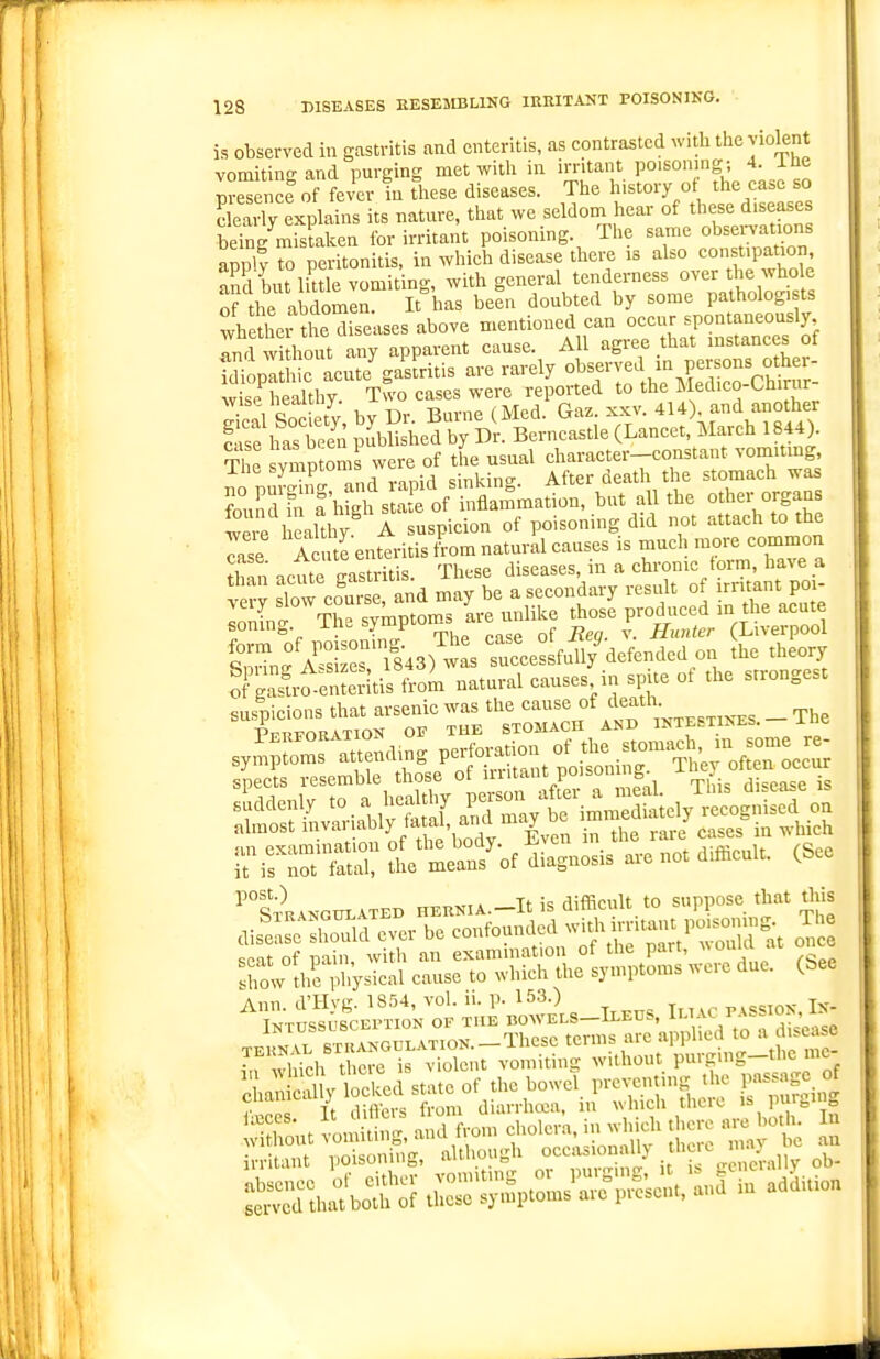 is observed in gastritis and enteritis, as contrasted witli the violent vomitino- and purging met with in irritant poisoning; 4. iUe ~ ee of fever in these diseases. The history ot^ the case so Ky explains its natnre, that we seldom hear of these diseases Sg mistaken for irritant poisoning. The same obsen;aUons appl V to peritonitis, in which disease there is also constipation and but liUle vomiting, with general tenderness over the whole o^ he abdomen. It has been doubted by some pathologi ts whethei the diseases above mentioned can occur spontaneously ':^fZS:i any apparent cause. All ^^r^^ ^^^^^1^1 idiopathic acute gastritis are rarely ^^^^^f.1%? °°!c£n,r- wiqp healthv Two cases were reported to the Bleclico-omnir S So ty, by Dr. Burne (Med. Gaz. xkv. 4U) and another C'^se has Zen published by Dr. Berncastle (Lancet, March 1844). ^ e symptom were of the usual character-constant vomiting ine sympiuu gjni-incr. After death the stomach was ^ou^drf h gl^t:!ry Sammation, but all the oth«- origans were healthy A suspicion of poisoning did not attach to th. Tase A te enttritis Lm natural causes is much more common than icute gastritis. These diseases, in a chronic form, have a terv slow eourse, and may be a secondary result of irritant poi- loninf The symptoms are unlike those produced in the acute soning. i IB i'yu'P J. ^ Hunter (Liverpool tSf A~'l43, wi T«cciu/defendo<l on the ,h„r, irrr l —'it di^Wis ... no. d«cu.. (See