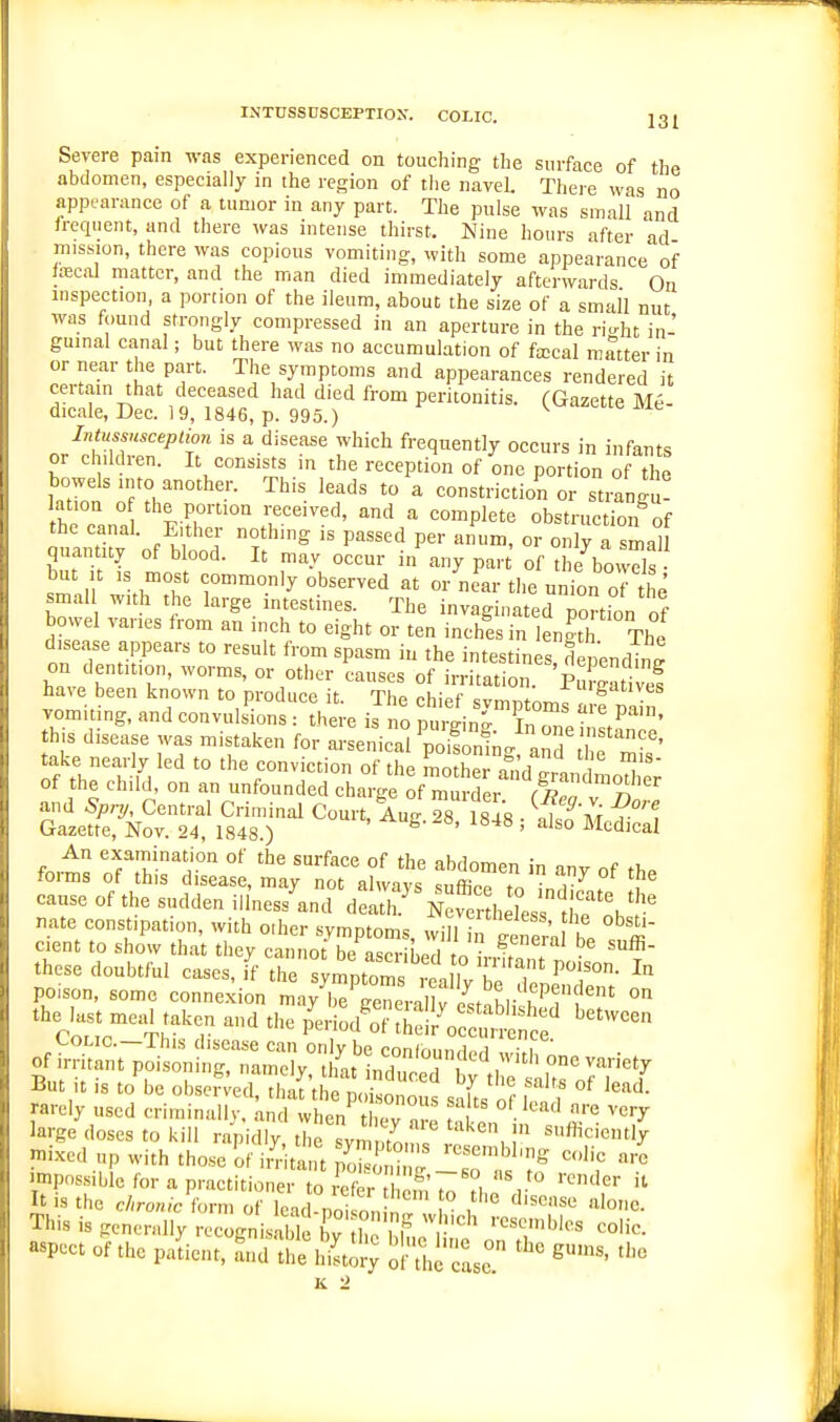 INTUSSnSCBPTIOX. COLIC. 13 £ Severe pain was experienced on touching the surface of the abdomen, especially in the region of the navel. There was no appearance of a tumor in any part. The pulse was small and frequent, and there was intense thirst. Nine hours after ad mission, there was copious vomiting, with some appearance of tecal matter, and the man died immediately afterwards On inspection, a portion of the ileum, about the size of a small nut was found strongly compressed in an aperture in the ri-ht in- guinal canal; but there was no accumulation of fa;cal matter in or near the part. The symptoms and appearances rendered it certain that deceased had died from peritonitis. (Gazette M6- dicale, Dec. 19, 1846, p. 995.) K^'^^^ik me Intussuscepiion is a disease which frequently occurs in infants or children. It consists in the reception of one portion of the Wis into another. This leads to a constriction or strangu! lation o the portion received, and a complete obstruction of the canal. Either nothing is passed per anum, or only a sma° quantity of blood. It may occur in any par of theVowds n ^^•'^ly observed at or nLr the union of tl ' smal with the large intestines. The invaginated portion of bowel varies from an inch to eight or ten inches in length The tT.:-7''' '° ''T ^P^^°^ the intestinesd pencW on dentition, worms, or other causes of irritation. Pumat vef have been known to produce it. The chief svmntnrr,: vomiting, and convulsions : there is no purginr In 2 in^.^'' this disease was mistaken for arsenical ^Ji^g and 1 fmL'' take nearly led to the conviction of the mother a d grandmodie; of the child, on an unfounded charge of murder S v n and Spnj, Central Criminal Court, Aug 28 1848 • 'at ^'t Gazette, Nov. 24, 1848.) ^' ' ^' Medical forms of °'' °^ *° ^''^l°en in any of the torms of this disease, may not alwavs <;nff;,.o »^ • j- cause of the sudden illness'^.nd d3 les tii? nate constipation, with oiher symptoms, wiiuf' en^ went to show that they cannot be ascriLrl V,. i, ^ I • these doubtful cases, if the Smptoms h ? ^'T' poison, some connexion may^eVeneral fe^st^hl, h!?'' the last meal taken and the P^eriod'oT^hdrVcS^ ^ eoLic—This disease can on v be rnnin„„.i i • i of irritant poisoning, namely, th'at1nr:r y'th;' L°ronrT But ,t is to be observed, that the poisonous s-iL nf i f rarely used criminallv, and when t k°v n , A ^ ''^ ^''y large doses to kill rapidly the svm 7 \ ! ^''^^iently ?nixed up with those of ii^it t Kin ''T'''' '''' .mpossible for a practitioner to E It is the c/(ro«/c- form of lead do^ on , ''''^ '^'o''^- This is generally recognisaWe bv , P r' ' ''''^'^^ aspect of the patient, Ld u'e iStory S-'.^J'^Le '''' K -2