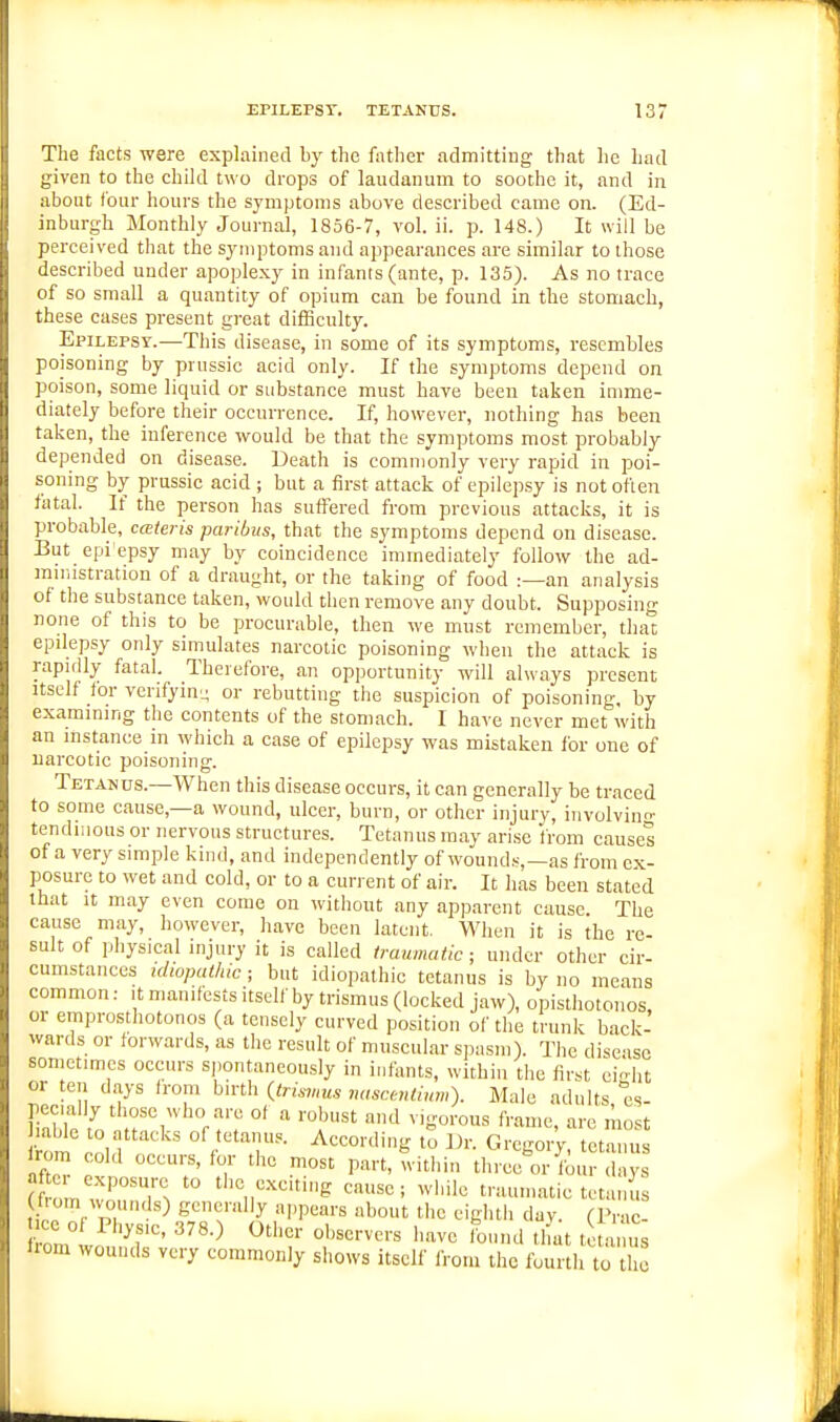 The facts were explained by the father admittiug that he had given to the child two drops of laudanum to soothe it, and in about lour hours the symptoms above described came on. (Ed- inburgh Monthly Joui-nal, 1856-7, vol. ii. p. 148.) It will be perceived that the symptoms and appearances are similar to those described under apoplexy in infants (ante, p. 135). As no trace of so small a quantity of opium can be found in the stomach, these cases present great difficulty. Epilepsy.—This disease, in some of its symptoms, resembles poisoning by prussic acid only. If the symptoms depend on poison, some liquid or substance must have been taken imme- diately before their occurrence. If, however, nothing has been taken, the inference would be that the symptoms most probably depended on disease. Death is commonly very rapid in poi- soning by prussic acid ; but a first attack of epilepsy is not often fatal. If the person has suffered from previous attacks, it is probable, cateris paribus, that the symptoms depend on disease. But epi'epsy may by coincidence immediately follow the ad- mniistration of a draught, or the taking of food :—an analysis of the siibstance taken, would then remove any doubt. Supposing none of this to be procurable, then we must remember, that epilepsy only simulates narcotic poisoning when the attack is rapidly fatal. ^ Therefore, an opportunity will always present Itself for venfyin- or rebutting the suspicion of poisoning, by examining the contents of the stomach. I have never met with an instance in which a ease of epilepsy was mistaken for one of narcotic poisoning. Tetanus.—When this disease occurs, it can generally be traced to some cause,—a wound, ulcer, burn, or other injury, iiivolvinn- tendiiious or nervous structures. Tetanus mav arise Irom causes of a very simple kind, and independently of wounds,—as from ex- posure to wet and cold, or to a current of air. It has been stated that It may even come on without any apparent cause The cause may, however, have been latent. When it is the re- sult of physical injury it is called traumatic; under other cir- cumstances idiopathic; but idiopathic tetanus is by no means common: it manifests itself by trismus (locked jaw), opisthotonos or emprosthotonos (a tensely curved position of the trunk back- wards or forwards, as the result of muscular spasm). The disease sometimes occurs spontaneously in infants, within the first ci-ht or ten days from birth {trismus nasc.entium). Male adults es pecially those who are of a robust and vigorous frame, arc'niost liable to attacks of tetanus. Accor.ling to Dr. Gregory tcta us rorr. cold occurs, for the most part, Tvitliin three m-lb. d ^ (f o r. wTT*; while traumatic tetanus f om wounds) generally a,,pears about the eiglitii dav. (Prac- ee o ri,^ 378.) Other observers have Ibimd tlfat t a n s liom wounds very commonly shows itself from the fourth to the