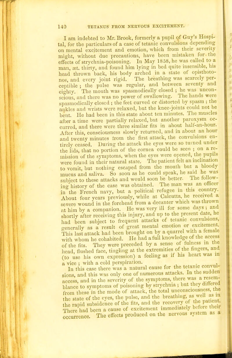 1-10 TETANUS FROM NERVOUS EXCITEMENT. I am indebted to Mr. Brook, formerly a pupil of Guy's Hospi- tal, for the particulars of a case of tetanic convulsions depending on mental excitement and emotion, which from their severity might, without due precautions, have been mistaken for. the effects of strychnia-poisoning. In May 1858, he was called to a man, ojt. thirty, and found him lying in bed quite insensible, his head thrown back, his body arched in a state of opisthoto- nos, and every joint rigid. The breathing was scarcely per- ceptible ; the pulse was regular, and between seventy and eighty. The mouth was spasmodically closed ; he was uncon- scious, and there was no power of swallowing. The hands were spasmodically closed ; the feet curved or distorted by spasm ; the ankles and wrists were relaxed, but the knee-joints could not be bent. He had been in this state about ten minutes. The muscles after a time were partially relaxed, but another paroxysm oc- curred, and there were three similar fits in about half-an-hour. After this, consciousness slowly returned, and in about an hour and twenty minutes from the first attack, the convulsions en- tirely ceased. During the attack the eyes were so turned under the lids, that no portion of the cornea could be seen ; on a re- mission of the symptoms, when the eyes were opened, the pupils were found in their natural state. The patient felt an inclination to vomit, but nothing escaped from the mouth but a bloody mucus and saliva. So soon as he could speak, he said he was subiect to these attacks and would soon be better. The folk)w- ino- history of the case was obtained. The man was an otacer inthe Trench navy, but a political refugee in this countrJ^ About four years previously, while at Calcutta, he leceivert a severe wound in the forehead from a decanter which was thrown at him by a companion. He was very ill for some days ; and shortly after receiving this injury, and up to the present date, he had been s.ibject to frequent attacks of tetanic convulsions, Kcnerally as a result of great mental emotion or excitement. This last attack had been brought on by a quarrel with a female with whom he cohabited. He had a full knowledge of the access of the fits. They were preceded by a sense of fulness in the head, flushed face, tingling at the extremities of the fingers, and (to use his own expression) a feeling as if his heart was in a vice ; with a cold perspiration. . In this case there was a natural cause for the tetanic convul- sions, and this was only one of numerous attacks. In the sudden access, and in the severity of the symptoms, there was a resem- blance to symptoms of poisoning by strychnia ; but they diltered from these in the mode of attack, the total unconsciousness, the the state of the eyes, the pulse, and the ^■■'^•^''''g'f the rapid subsidence of the fits, and the recovery of the patient There had been a cause of excitement immediately before their occurrence. The effects produced on the nervous system as a